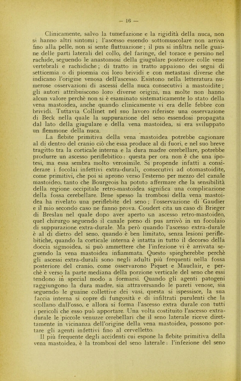 Clinicamente, salvo la tumefazione e la rigidità della nuca, non si hanno altri sintomi ; l’ascesso essendo sottomuscolare non arriva hno alla pelle, non si sente fluttuazione ; il pus si infiltra nelle guai- ne delle parti laterali del collo, del faringe, del torace e persino nel rachide, seguendo le anastomosi della giugulare posteriore colle vene vertebrali e rachidiche ; di tratto in tratto appaiono dei segni di setticemia o di pioemia coi loro brividi e con metastasi diverse che indicano l’origine venosa delTascesso. Esistono nella letteratura nu- merose osservazioni di ascessi della nuca consecutivi a mastoidite ; gli autori attribuiscono loro diverse origini, ma molte non hanno alcun valore perchè non si è esaminato sistematicamente lo stato della vena mastoidea, anche quando clinicamente vi era delle febbre con brividi. Tuttavia Collinet nel suo lavoro riferisce una osservazione di Beck nella quale la suppurazione del seno essendosi propagata dal lato della giugulare e della vena mastoidea, si era sviluppato un flemmone della nuca. La flebite primitiva della vena mastoidea potrebbe cagionare al di dentro del cranio ciò che essa produce al di fuori, e nel suo breve tragitto tra la corticale interna e la dura madre cerebellare, potrebbe produrre un ascesso periflebitico : questa per ora non è che una ipo- tesi, ma essa sembra molto verosimile. Si propende infatti a consi- derare i focolai infettivi extra-durali, consecutivi ad otomastoidite, come primitivi, che poi si aprono verso l’esterno per mezzo del canale mastoideo, tanto che Bourgeois ha potuto affermare che la sensibilità della regione occipitale retro-mastoidea significa una complicazione della fossa cerebellare. Bene spesso la trombosi della vena mastoi- dea ha rivelato una periflebite del seno ; l’osservazione di Gaudier e il mio secondo caso ne fanno prova. Coudert cita un caso di Brieger di Breslau nel quale dopo aver aperto un ascesso retro-mastoideo, quel chirurgo seguendo il canale pieno di pus arrivò in un focolaio di suppurazione extra-durale. Ma però quando l’ascesso extra-durale è al di dietro del seno, quando è ben limitato, senza lesioni perifle- bitiche, quando la corticale interna è intatta in tutto il decorso della doccia sigmoidea, si può ammettere che l’infezione vi è arrivata se- guendo la vena mastoidea inhammata. Questo spiegherebbe perchè gli ascessi extra-durali sono negli adulti più frequenti nella fossa posteriore del cranio, come osservarono Piquet e Mauclair, e per- chè è verso la parte mediana della porzione verticale del seno che essi tendono in special modo a formarsi. Quando gli agenti patogeni raggiungono la dura madre, sia attraversando le pareti venose, sia seguendo le guaine collettive dei vasi, questa si ispessisce, la sua faccia interna si copre di fungosità e di infiltrati purulenti che la scollano dalFosso, e allora si forma l’ascesso extra durale con tutti 1 pericoli che esso può apportare. Una volta costituito l’ascesso extra- durale le piccole venuzze cerebellari che il seno laterale riceve diret- tamente in vicinanza dell’origine della vena mastoidea, possono por- tare gli agenti infettivi fino al cervelletto. Il più frequente degli accidenti cui espone la flebite primitiva della vena mastoidea, è la trombosi del seno laterale : l’infezione del seno