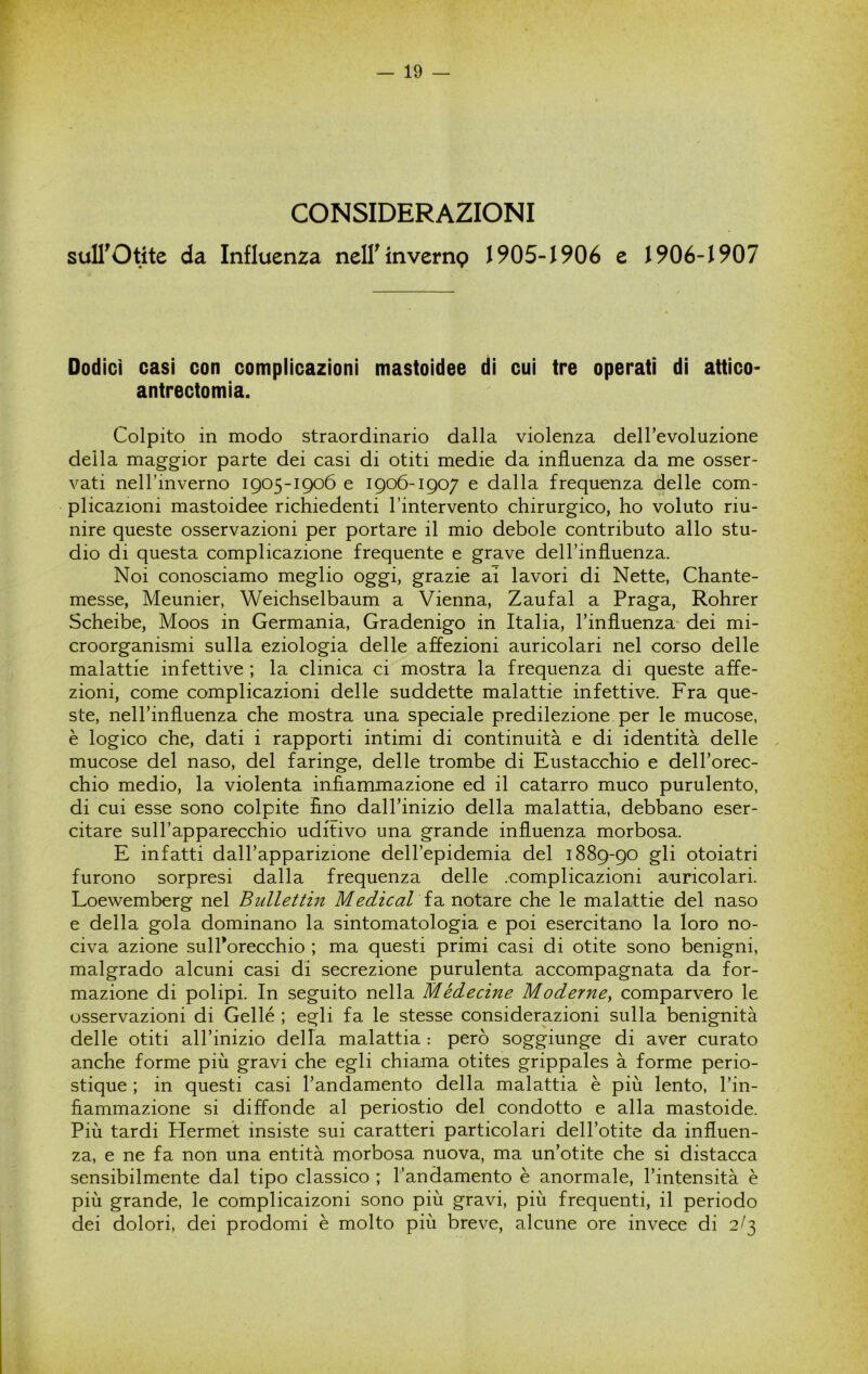 CONSIDERAZIONI suII^Otite da Influenza ncirinvemp 1905-1906 e 1906-1907 Dodici casi con complicazioni mastoidee di cui tre operati di attico- antrectomia. Colpito in modo straordinario dalla violenza dell’evoluzione della maggior parte dei casi di otiti medie da influenza da me osser- vati nell’inverno 1905-1906 e 1906-1907 e dalla frequenza delle com- plicazioni mastoidee richiedenti l’intervento chirurgico, ho voluto riu- nire queste osservazioni per portare il mio debole contributo allo stu- dio di questa complicazione frequente e grave dell’influenza. Noi conosciamo meglio oggi, grazie ai lavori di Nette, Chante- messe, Meunier, Weichselbaum a Vienna, Zaufal a Praga, Rohrer Scheibe, Moos in Germania, Gradenigo in Italia, Tinfluenza' dei mi- croorganismi sulla eziologia delle affezioni auricolari nel corso delle malattie infettive ; la clinica ci mostra la frequenza di queste affe- zioni, come complicazioni delle suddette malattie infettive. Fra que- ste, nell’influenza che mostra una speciale predilezione per le mucose, è logico che, dati i rapporti intimi di continuità e di identità delle mucose del naso, del faringe, delle trombe di Eustacchio e dell’orec- chio medio, la violenta infiammazione ed il catarro muco purulento, di cui esse sono colpite fino dall’inizio della malattia, debbano eser- citare sull’apparecchio uditivo una grande influenza morbosa. E infatti dall’apparizione dell’epidemia del 1889-90 gli otoiatri furono sorpresi dalla frequenza delle .complicazioni auricolari. Loewemberg nel Bullettin Medicai che le malattie del naso e della gola dominano la sintomatologia e poi esercitano la loro no- civa azione sulPorecchio ; ma questi primi casi di otite sono benigni, malgrado alcuni casi di secrezione purulenta accompagnata da for- mazione di polipi. In seguito nella Médecine Moderne, comparvero le osservazioni di Gellé ; egli fa le stesse considerazioni sulla benignità delle otiti all’inizio della malattia : però soggiunge di aver curato anche forme più gravi che egli chiama otites grippales à forme perio- stique ; in questi casi l’andamento della malattia è più lento, l’in- fiammazione si diffonde al periostio del condotto e alla mastoide. Più tardi Hermef insiste sui caratteri particolari dell’otite da influen- za, e ne fa non una entità morbosa nuova, ma un’otite che si distacca sensibilmente dal tipo classico ; l’andamento è anormale, l’intensità è più grande, le complicaizoni sono più gravi, più frequenti, il periodo dei dolori, dei prodomi è molto più breve, alcune ore invece di 2/3