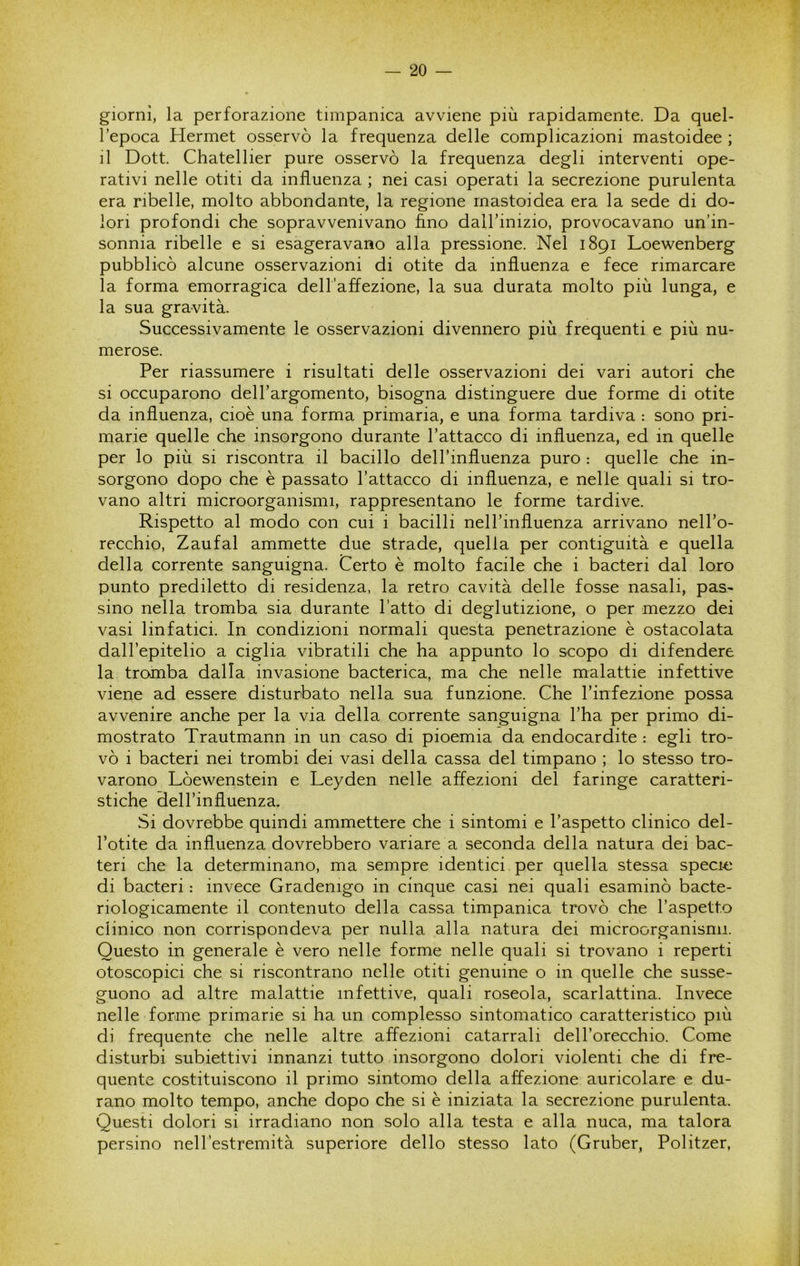 giorni, la perforazione timpanica avviene più rapidamente. Da quel- l’epoca Hermet osservò la frequenza delle complicazioni mastoidee ; il Dott. Chatellier pure osservò la frequenza degli interventi ope- rativi nelle otiti da influenza ; nei casi operati la secrezione purulenta era ribelle, molto abbondante, la regione rnastoidea era la sede di do- lori profondi che sopravvenivano fino daH’inizio, provocavano un’in- sonnia ribelle e si esageravano alla pressione. Nel 1891 Loewenberg pubblicò alcune osservazioni di otite da influenza e fece rimarcare la forma emorragica dell’affezione, la sua durata molto più lunga, e la sua gravità. Successivamente le osservazioni divennero più frequenti e più nu- merose. Per riassumere i risultati delle osservazioni dei vari autori che si occuparono del l’argomento, bisogna distinguere due forme di otite da influenza, cioè una forma primaria, e una forma tardiva : sono pri- marie quelle che insorgono durante l’attacco di influenza, ed in quelle per lo più si riscontra il bacillo dell’influenza puro : quelle che in- sorgono dopo che è passato l’attacco di influenza, e nelle quali si tro- vano altri microorganismi, rappresentano le forme tardive. Rispetto al modo con cui i bacilli nell’influenza arrivano nell’o- recchio, Zaufal ammette due strade, quella per contiguità e quella della corrente sanguigna. Certo è molto facile che i bacteri dal loro punto prediletto di residenza, la retro cavità delle fosse nasali, pas- sino nella tromba sia durante l’atto di deglutizione, o per mezzo dei vasi linfatici. In condizioni normali questa penetrazione è ostacolata dall’epitelio a ciglia vibratili che ha appunto lo scopo di difendere la tromba dalla invasione bacterica, ma che nelle malattie infettive viene ad essere disturbato nella sua funzione. Che l’infezione possa avvenire anche per la via della corrente sanguigna l’ha per primo di- mostrato Trautmann in un caso di pioemia da endocardite : egli tro- vò i bacteri nei trombi dei vasi della cassa del timpano ; lo stesso tro- varono Lòewenstein e Leyden nelle affezioni del faringe caratteri- stiche dell’influenza. Si dovrebbe quindi ammettere che i sintomi e l’aspetto clinico del- l’otite da influenza dovrebbero variare a seconda della natura dei bac- teri che la determinano, ma sempre identici per quella stessa specio di bacteri : invece Gradenigo in cinque casi nei quali esaminò bacte- riologicamente il contenuto della cassa timpanica trovò che l’aspetto clinico non corrispondeva per nulla alla natura dei microorganismi. Questo in generale è vero nelle forme nelle quali si trovano i reperti otoscopici che si riscontrano nelle otiti genuine o in quelle che susse- guono ad altre malattie infettive, quali roseola, scarlattina. Invece nelle forme primarie si ha un complesso sintomatico caratteristico più di frequente che nelle altre affezioni catarrali dell’orecchio. Come disturbi subiettivi innanzi tutto insorgono dolori violenti che di fre- quente costituiscono il primo sintomo della affezione auricolare e du- rano molto tempo, anche dopo che si è iniziata la secrezione purulenta. Questi dolori si irradiano non solo alla testa e alla nuca, ma talora persino nell’estremità superiore dello stesso lato (Gruber, Politzer,