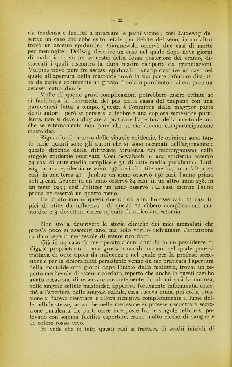 ria tendenza e facilità a intaccare le parti vicine ; così Ludewig de- scrive un caso che ebbe esito letale per flebite del seno, in un altro trovò un ascesso epidurale ; Guranowski osservò due casi di morte per meningite : Dellwig descrive un caso nel quale dopo nove giorni di malattia trovò tre sequestri della fossa posteriore del cranio, di- staccati i quali riscontrò la dura madre ricoperta da granulazioni. Vulpius trovò pure tre ascessi epidurali ; Knapp descrive un caso nel quale all’apertura della mastoide trovò la sua parte inferiore distrut- ta da carie e contenente un grosso focolaio purulento : vi era pure un ascesso extra durale. Molte di queste gravi complicazioni potrebbero essere evitate se si facilitasse la fuoruscita del pus dalla cassa del timpano con una paracentesi fatta a tempo. Questa è l’opinione della maggior parte degli autori ; però se persiste la febbre e una copiosa secrezione puru- lenta, non si deve indugiare a praticare l’apertura della mastoide an- che se esternamente non pare che vi sia alcuna compartecipazione mastoidea. Riguardo al decorso delle singole epidemie, le opinioni sono tan- to varie quanti sono gli autori che si sono occupati dell’argomento ; questo dipende dalla differente virulenza dei microrganismi nelle singole epidemie osservate. Così Scwabach in una epidemia osservò 74 casi di otite media semplice e 31 di otite media purulenta : Lud- wig in una epidemia osservò 137 casi di otite media, in un’altra 44 casi, in una terza 41 : Jankau un anno osservò 150 casi, l’anno prima soli 4 casi. Gruber in un anno osservò 84 casi, in un altro anno 238, in un terzo 625 ; così Politzer un anno osservò 154 casi, mentre l’anno prima ne osservò un quarto meno. Per conto mio in questi due ultimi anni ho osservato 23 casi ti- pici di otite da influenza: di questi 12 ebbero complicazioni ma- stoidee e 3 dovettero essere operati di attico-antrectomia. Non sto a descrivere le storie cliniche dei miei ammalati che press’a poco si assomigliano, ma solo voglio richiamare l’attenzione su d’un reperto meritevole di essere ricordato. Già in un caso da me operato alcuni anni fa in un possidente di Viggiù proprieta,rio di una grossa cava di marmo, nel quale pure si trattava di otite tipica da influenza e nel quale per la profusa secre- zione e per la dolorabilità persistente venne da me praticata l’apertura della mastoide otto giorni dopo l’inizio della malattia, trovai un re- perto meritevole di essere ricordato, reperto che anche in questi casi ho avuto occasione di osservare costantemente. In alcuni casi la mucosa, nelle singole cellule mastoidee, appariva fortemente infiammata, cosic- ché all’apertura delle singole cellule, essa faceva ernia, poi colla pres- sione si faceva rientrare, e allora riempiva completamente il lume del- le cellule stesse, senza che nelle medesime si potesse riscontrare secre- zione purulenta. Le parti ossee interposte fra le singole cellule si po- tevano con somma facilità esportare, erano molto ricche di sangue e di colore rosso vivo. Si vede che in tutti questi casi si trattava di stadii iniziali di