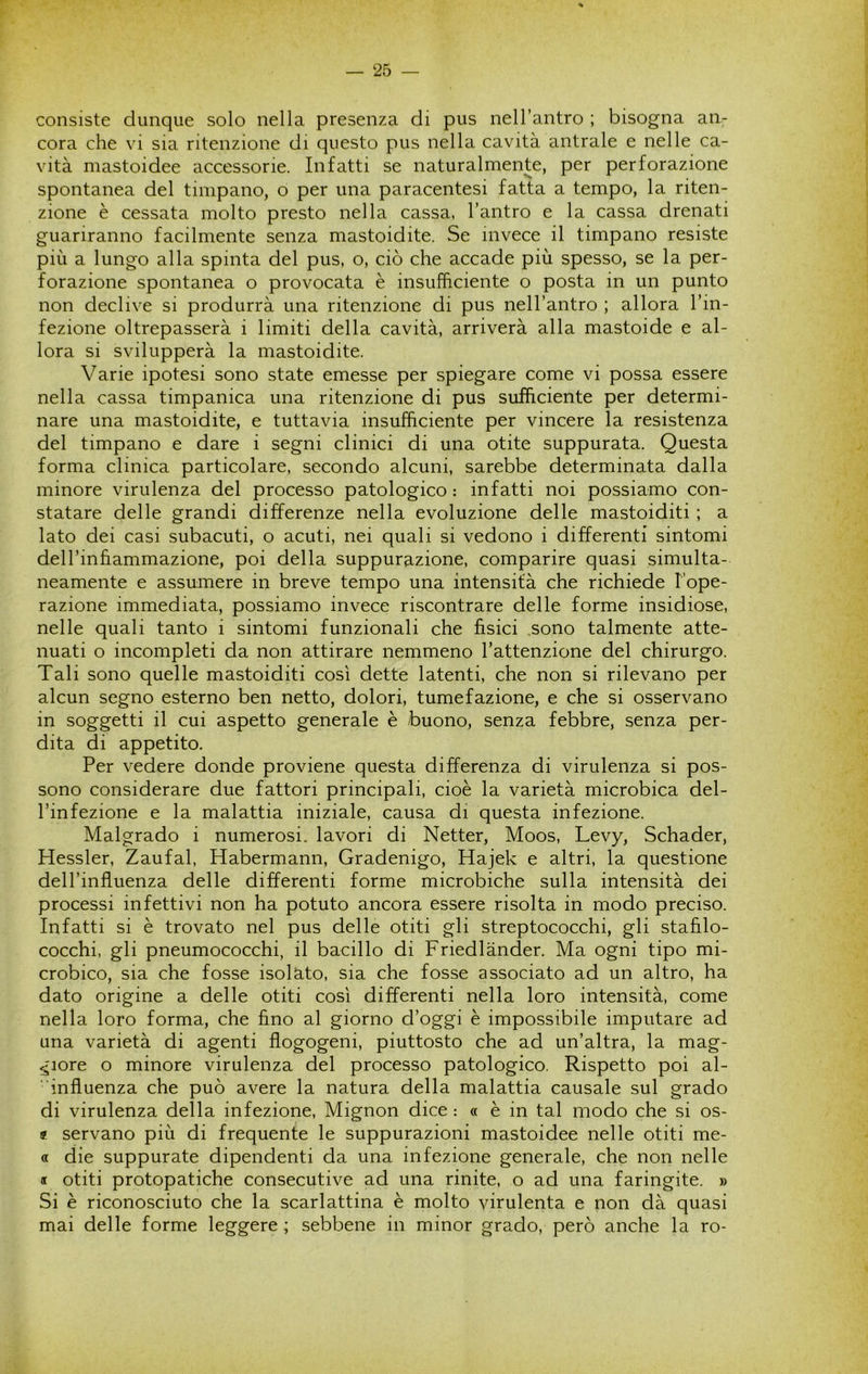 consiste dunque solo nella presenza di pus nell’antro ; bisogna an^ cora che vi sia ritenzione di questo pus nella cavità antrale e nelle ca- vità mastoidee accessorie. Infatti se naturalmente, per perforazione spontanea del timpano, o per una paracentesi fatta a tempo, la riten- zione è cessata molto presto nella cassa, l’antro e la cassa drenati guariranno facilmente senza mastoidite. Se invece il timpano resiste più a lungo alla spinta del pus, o, ciò che accade più spesso, se la per- forazione spontanea o provocata è insufficiente o posta in un punto non declive si produrrà una ritenzione di pus nell’antro ; allora l’in- fezione oltrepasserà i limiti della cavità, arriverà alla mastoide e al- lora si svilupperà la mastoidite. Varie ipotesi sono state emesse per spiegare come vi possa essere nella cassa timpanica una ritenzione di pus sufficiente per determi- nare una mastoidite, e tuttavia insufficiente per vincere la resistenza del timpano e dare i segni clinici di una otite suppurata. Questa forma clinica particolare, secondo alcuni, sarebbe determinata dalla minore virulenza del processo patologico : infatti noi possiamo con- statare delle grandi differenze nella evoluzione delle mastoiditi ; a lato dei casi subacuti, o acuti, nei quali si vedono i differenti sintomi dell’infiammazione, poi della suppurazione, comparire quasi simulta- neamente e assumere in breve tempo una intensità che richiede l’ope- razione immediata, possiamo invece riscontrare delle forme insidiose, nelle quali tanto i sintomi funzionali che fìsici .sono talmente atte- nuati o incompleti da non attirare nemmeno l’attenzione del chirurgo. Tali sono quelle mastoiditi così dette latenti, che non si rilevano per alcun segno esterno ben netto, dolori, tumefazione, e che si osservano in soggetti il cui aspetto generale è buono, senza febbre, senza per- dita di appetito. Per vedere donde proviene questa differenza di virulenza si pos- sono considerare due fattori principali, cioè la varietà microbica del- l’infezione e la malattia iniziale, causa di questa infezione. Malgrado i numerosi, lavori di Netter, Moos, Levy, Schader, Hessler, Zaufal, Habermann, Gradenigo, Hajek e altri, la questione dell’influenza delle differenti forme microbiche sulla intensità dei processi infettivi non ha potuto ancora essere risolta in modo preciso. Infatti si è trovato nel pus delle otiti gli streptococchi, gli stafilo- cocchi, gli pneumococchi, il bacillo di Friedlànder. Ma ogni tipo mi- crobico, sia che fosse isolato, sia che fosse associato ad un altro, ha dato origine a delle otiti così differenti nella loro intensità, come nella loro forma, che fino al giorno d’oggi è impossibile imputare ad una varietà di agenti flogogeni, piuttosto che ad un’altra, la mag- giore o minore virulenza del processo patologico. Rispetto poi al- ■ influenza che può avere la natura della malattia causale sul grado di virulenza della infezione. Mignon dice : « è in tal modo che si os- « servano più di frequente le suppurazioni mastoidee nelle otiti me- « die suppurate dipendenti da una infezione generale, che non nelle « otiti protopatiche consecutive ad una rinite, o ad una faringite. » Si è riconosciuto che la scarlattina è molto virulenta e non dà quasi mai delle forme leggere ; sebbene in minor grado, però anche la ro-