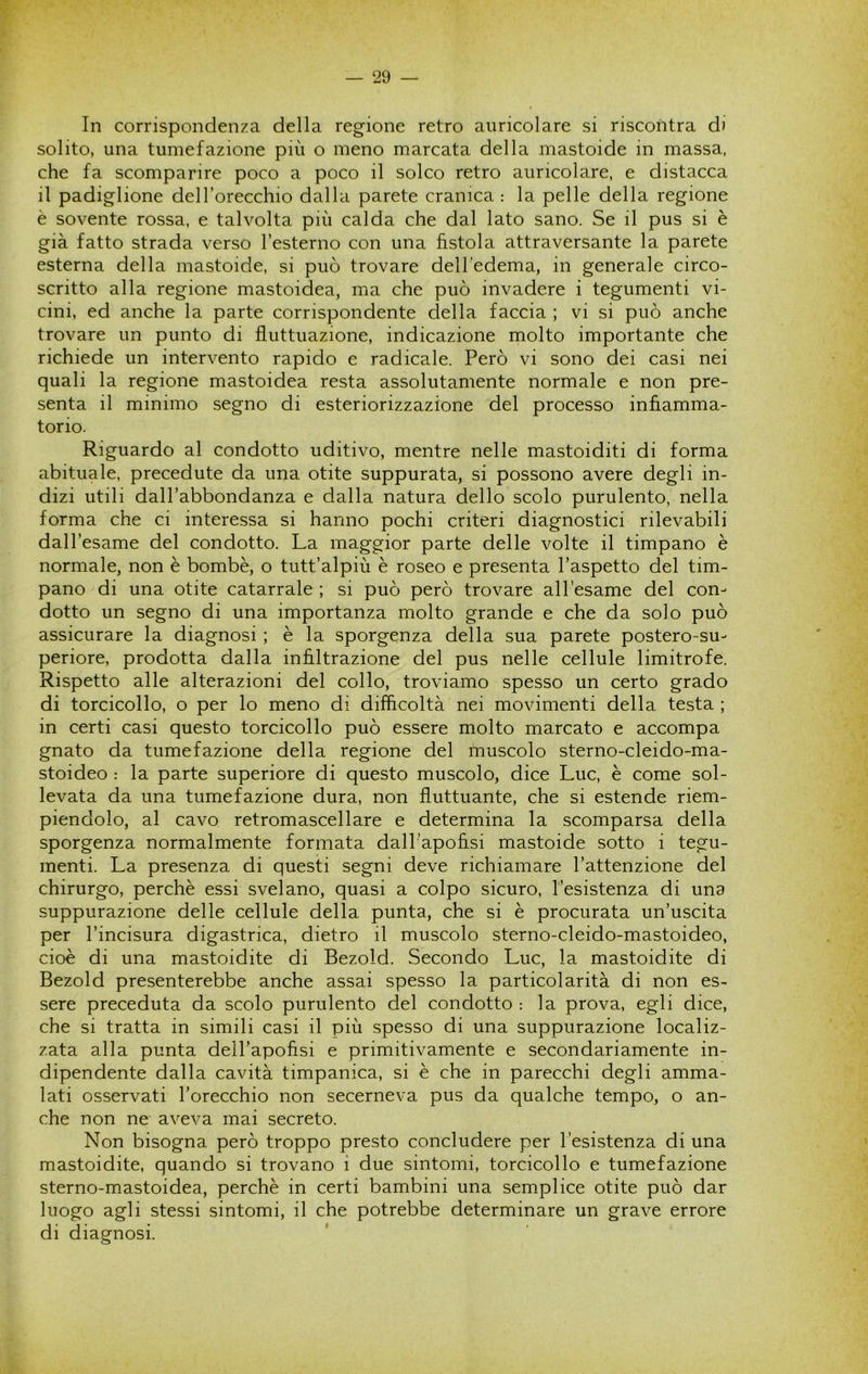 In corrispondenza della regione retro auricolare si riscontra di solito, una tumefazione più o meno marcata della mastoide in massa, che fa scomparire poco a poco il solco retro auricolare, e distacca il padiglione dell’orecchio dalla parete cranica : la pelle della regione è sovente rossa, e talvolta più calda che dal lato sano. Se il pus si è già fatto strada verso l’esterno con una fistola attraversante la parete esterna della mastoide, si può trovare dell’edema, in generale circo- scritto alla regione mastoidea, ma che può invadere i tegumenti vi- cini, ed anche la parte corrispondente della faccia ; vi si può anche trovare un punto di fluttuazione, indicazione molto importante che richiede un intervento rapido e radicale. Però vi sono dei casi nei quali la regione mastoidea resta assolutamente normale e non pre- senta il minimo segno di esteriorizzazione del processo infiamma- torio. Riguardo al condotto uditivo, mentre nelle mastoiditi di forma abituale, precedute da una otite suppurata, si possono avere degli in- dizi utili dall’abbondanza e dalla natura dello scolo purulento, nella forma che ci interessa si hanno pochi criteri diagnostici rilevabili dall’esame del condotto. La maggior parte delle volte il timpano è normale, non è bombe, o tutt’alpiù è roseo e presenta l’aspetto del tim- pano di una otite catarrale ; si può però trovare all’esame del con- dotto un segno di una importanza molto grande e che da solo può assicurare la diagnosi ; è la sporgenza della sua parete postero-su- periore, prodotta dalla infiltrazione del pus nelle cellule limitrofe. Rispetto alle alterazioni del collo, troviamo spesso un certo grado di torcicollo, o per lo meno di difficoltà nei movimenti della testa ; in certi casi questo torcicollo può essere molto marcato e accompa gnato da tumefazione della regione del muscolo sterno-cleido-ma- stoideo : la parte superiore di questo muscolo, dice Lue, è come sol- levata da una tumefazione dura, non fluttuante, che si estende riem- piendolo, al cavo retromascellare e determina la scomparsa della sporgenza normalmente formata dall’apofisi mastoide sotto i tegu- menti. La presenza di questi segni deve richiamare l’attenzione del chirurgo, perchè essi svelano, quasi a colpo sicuro, l’esistenza di una suppurazione delle cellule della punta, che si è procurata un’uscita per l’incisura digastrica, dietro il muscolo sterno-cleido-mastoideo, cioè di una mastoidite di Bezold. Secondo Lue, la mastoidite di Bezold presenterebbe anche assai spesso la particolarità di non es- sere preceduta da scolo purulento del condotto : la prova, egli dice, che si tratta in simili casi il più spesso di una suppurazione localiz- zata alla punta dell’apofisi e primitivamente e secondariamente in- dipendente dalla cavità timpanica, si è che in parecchi degli amma- lati osservati l’orecchio non secerneva pus da qualche tempo, o an- che non ne aveva mai secreto. Non bisogna però troppo presto concludere per l’esistenza di una mastoidite, quando si trovano i due sintomi, torcicollo e tumefazione sterno-mastoidea, perchè in certi bambini una semplice otite può dar luogo agli stessi sintomi, il che potrebbe determinare un grave errore di diagnosi.