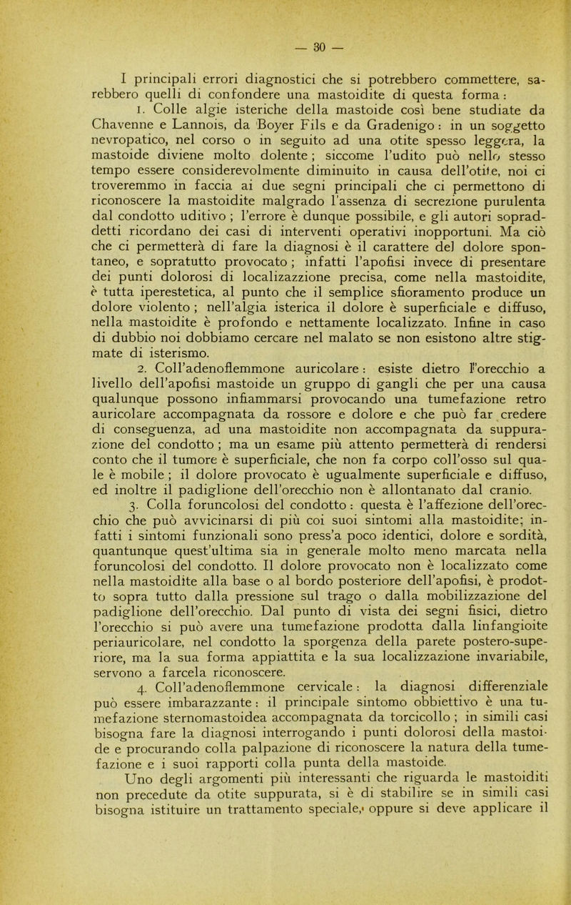 I principali errori diagnostici che si potrebbero commettere, sa- rebbero quelli di confondere una mastoidite di questa forma : 1. Colle algie isteriche della mastoide così bene studiate da Chavenne e Lannois, da 'Boyer Fils e da Gradenigo : in un soggetto nevropatico, nel corso o in seguito ad una otite spesso leggera, la mastoide diviene molto dolente ; siccome l’udito può nello stesso tempo essere considerevolmente diminuito in causa dell’otite, noi ci troveremmo in faccia ai due segni principali che ci permettono di riconoscere la mastoidite malgrado l’assenza di secrezione purulenta dal condotto uditivo ; l’errore è dunque possibile, e gli autori soprad- detti ricordano dei casi di interventi operativi inopportuni. Ma ciò che ci permetterà di fare la diagnosi è il carattere del dolore spon- taneo, e sopratutto provocato ; infatti l’apohsi invece di presentare dei punti dolorosi di localizazzione precisa, come nella mastoidite, è tutta iperestetica, al punto che il semplice sfioramento produce un dolore violento ; neH’algia isterica il dolore è superficiale e diffuso, nella mastoidite è profondo e nettamente localizzato. Infine in caso di dubbio noi dobbiamo cercare nel malato se non esistono altre stig- mate di isterismo. 2. Coll’adenoflemmone auricolare : esiste dietro ^orecchio a livello dell’apofisi mastoide un gruppo di gangli che per una causa qualunque possono infiammarsi provocando una tumefazione retro auricolare accompagnata da rossore e dolore e che può far ^credere di conseguenza, ad una mastoidite non accompagnata da suppura- zione del condotto ; ma un esame più attento permetterà di rendersi conto che il tumore è superficiale, che non fa corpo coll’osso sul qua- le è mobile ; il dolore provocato è ugualmente superficiale e diffuso, ed inoltre il padiglione dell’orecchio non è allontanato dal cranio. 3. Colla foruncolosi del condotto : questa è l’affezione dell’orec- chio che può avvicinarsi di più coi suoi sintomi alla mastoidite; in- fatti i sintomi funzionali sono press’a poco identici, dolore e sordità, quantunque quest’ultima sia in generale molto meno marcata nella foruncolosi del condotto. Il dolore provocato non è localizzato come nella mastoidite alla base o al bordo posteriore dell’apofisi, è prodot- to sopra tutto dalla pressione sul trago o dalla mobilizzazione del padiglione dell’orecchio. Dal punto di vista dei segni fisici, dietro l’orecchio si può avere una tumefazione prodotta dalla linfangioite periauricolare, nel condotto la sporgenza della parete postero-supe- riore, ma la sua forma appiattita e la sua localizzazione invariabile, servono a farcela riconoscere. 4. CoH’adenoflemmone cervicale : la diagnosi differenziale può essere imbarazzante : il principale sintomo obbiettivo è una tu- mefazione sternomastoidea accompagnata da torcicollo ; in simili casi bisogna fare la diagnosi interrogando i punti dolorosi della mastoi- de e procurando colla palpazione di riconoscere la natura della tume- fazione e i suoi rapporti colla punta della mastoide. Uno degli argomenti più interessanti che riguarda le mastoiditi non precedute da otite suppurata, si è di stabilire se in simili casi bisogna istituire un trattamento speciale,» oppure si deve applicare il