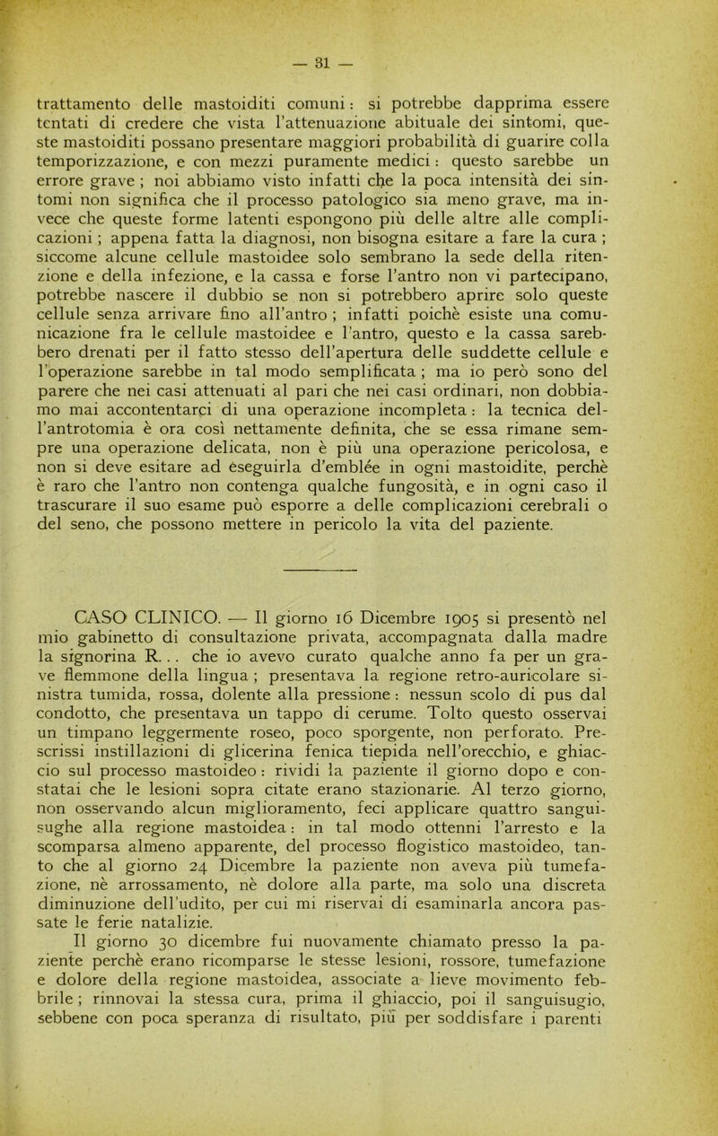 r trattamento delle mastoiditi comuni : si potrebbe dapprima essere tentati di credere che vista Tattenuazione abituale dei sintomi, que- ste mastoiditi possano presentare maggiori probabilità di guarire colla temporizzazione, e con mezzi puramente medici : questo sarebbe un errore grave ; noi abbiamo visto infatti che la poca intensità dei sin- tomi non significa che il processo patologico sia meno grave, ma in- vece che queste forme latenti espongono più delle altre alle compli- cazioni ; appena fatta la diagnosi, non bisogna esitare a fare la cura ; siccome alcune cellule mastoidee solo sembrano la sede della riten- zione e della infezione, e la cassa e forse l’antro non vi partecipano, potrebbe nascere il dubbio se non si potrebbero aprire solo queste cellule senza arrivare fino all’antro ; infatti poiché esiste una comu- nicazione fra le cellule mastoidee e l’antro, questo e la cassa sareb- bero drenati per il fatto stesso dell’apertura delle suddette cellule e l’operazione sarebbe in tal modo semplificata ; ma io però sono del parere che nei casi attenuati al pari che nei casi ordinari, non dobbia- mo mai accontentarci di una operazione incompleta : la tecnica del- l’antrotomia è ora così nettamente definita, che se essa rimane sem- pre una operazione delicata, non è più una operazione pericolosa, e non si deve esitare ad eseguirla d’emblée in ogni mastoidite, perchè è raro che l’antro non contenga qualche fungosità, e in ogni caso il trascurare il suo esame può esporre a delle complicazioni cerebrali o del seno, che possono mettere in pericolo la vita del paziente. CASO CLINICO. — Il giorno i6 Dicembre 1905 si presentò nel mio gabinetto di consultazione privata, accompagnata dalla madre la signorina R. . . che io avevo curato qualche anno fa per un gra- ve flemmone della lingua ; presentava la regione retro-auricolare si- nistra tumida, rossa, dolente alla pressione : nessun scolo di pus dal condotto, che presentava un tappo di cerume. Tolto questo osservai un timpano leggermente roseo, poco sporgente, non perforato. Pre- scrissi instillazioni di glicerina fenica tiepida nell’orecchio, e ghiac- cio sul processo mastoideo : rividi la paziente il giorno dopo e con- statai che le lesioni sopra citate erano stazionarie. Al terzo giorno, non osservando alcun miglioramento, feci applicare quattro sangui- sughe alla regione mastoidea : in tal modo ottenni l’arresto e la scomparsa almeno apparente, del processo flogistico mastoideo, tan- to che al giorno 24 Dicembre la paziente non aveva più tumefa- zione, nè arrossamento, nè dolore alla parte, ma solo una discreta diminuzione dell’udito, per cui mi riservai di esaminarla ancora pas- sate le ferie natalizie. Il giorno 30 dicembre fui nuovamente chiamato presso la pa- ziente perchè erano ricomparse le stesse lesioni, rossore, tumefazione e dolore della regione mastoidea, associate a lieve movimento feb- brile ; rinnovai la stessa cura, prima il ghiaccio, poi il sanguisugio, sebbene con poca speranza di risultato, più per soddisfare i parenti