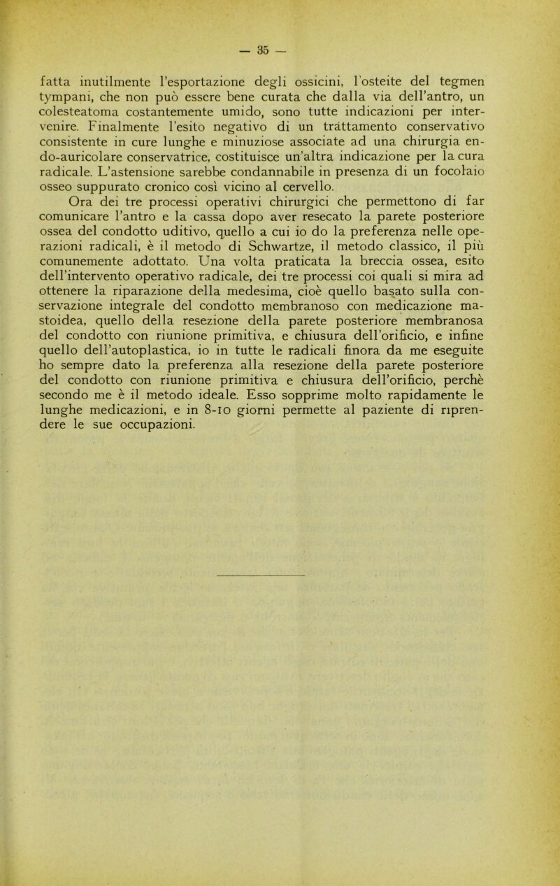 fatta inutilmente Tesportazione degli ossicini, l’osteite del tegmen tympani, che non può essere bene curata che dalla via delTantro, un colesteatoma costantemente umido, sono tutte indicazioni per inter- venire. Finalmente l’esito negativo di un trattamento conservativo consistente in cure lunghe e minuziose associate ad una chirurgia en- do-auricolare conservatrice, costituisce un’altra indicazione per la cura radicale. L’astensione sarebbe condannabile in presenza di un focolaio osseo suppurato cronico così vicino al cervello. Ora dei tre processi operativi chirurgici che permettono di far comunicare l’antro e la cassa dopo aver resecato la parete posteriore ossea del condotto uditivo, q,uello a cui io do la preferenza nelle ope- razioni radicali, è il metodo di Schwartze, il metodo classico, il più comunemente adottato. Una volta praticata la breccia ossea, esito dell’intervento operativo radicale, dei tre processi coi quali si mira ad ottenere la riparazione della medesima, cioè quello basato sulla con- servazione integrale del condotto membranoso con medicazione ma- stoidea, quello della resezione della parete posteriore membranosa del condotto con riunione primitiva, e chiusura dell’orifi.cio, e infine quello dell’autoplastica, io in tutte le radicali finora da me eseguite ho sempre dato la preferenza alla resezione della parete posteriore del condotto con riunione primitiva e chiusura dell’orificio, perchè secondo me è il metodo ideale. Esso sopprime molto rapidamente le lunghe medicazioni, e in 8-io giorni permette al paziente di ripren- dere le sue occupazioni.