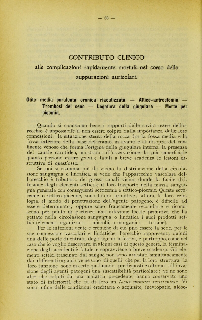 CONTRIBUTO CLINICO alle complicazioni rapidamente mortali nel corso delle suppurazioni auricolari. Otite media purulenta cronica riacutizzata — Attico-antrectomia — Trombosi del seno — Legatura della giugulare — Morte per pioemia. Quando si conoscono bene i rapporti delle cavità ossee dell’o- recchio, è impossibile il non essere colpiti dalla importanza delle loro connessioni : la situazione stessa della rocca fra la fossa media e la fossa inferiore della base del cranio, in avanti e al disopra del con- fluente venoso che forma l’origine della giugulare interna, la presenza del canale carotideo, mostrano all’osservazione la più superficiale quanto possono essere gravi e fatali a breve scadenza le lesioni di- struttive di quest’osso. Se poi SI esamina più da vicino la distribuzione della circola- zione sanguigna e linfatica, si vede che l’apparecchio vascolare del- Torecchio è tributario dei grossi canali vicini, donde la facile dif- fusione degli elementi settici e il loro trasporto nella massa sangui- gna generale con conseguenti setticemie e settico-pioemie. Queste setti- cemie o settico-pioemie, sono talora primitive ; allora la loro ezio- logia, il modo di penetrazione dell’agente patogeno, è difficile ad essere determinato ; oppure sono francamente secondarie e ricono- scono per punto di partenza una infezione locale primitiva che ha gettato nella circolazione sanguigna o linfatica i suoi prodotti set- tici (elementi organizzati — microbi, o inorganici — tossine). Per le infezioni acute e croniche di cui può essere la sede, per le sue connessioni vascolari e linfatiche, l’orecchio rappresenta quindi una delle porte di entrata degli agenti infettivi, e purtroppo, come nel caso che io voglio descrivere, in alcuni casi di questo genere, la termina- zione degli accidenti è fatale, e sopravviene a breve scadenza. Gli ele- menti settici trascinati dal sangue non sono arrestati simultaneamente dai differenti organi : ve ne sono di quelli che per la loro struttura, la loro funzione sono in certo qual modo predisposti e offrono all’inva- sione degli agenti patogeni una suscettibilità particolare ; ve ne sono altri che colpiti da una malattia precedente, hanno conservato uno stato di inferiorità che fa di loro un locus ìninoris resistentiae. Vi sono infine delle condizioni ereditarie o acquisite, (nevropatie, alcoo-