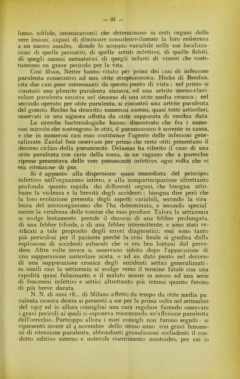 lismo, sifilide, intossicazioni) che determinano in certi organi delle vere lesioni, capaci di diminuire considerevolmente la loro resistenza a un nuovo assalto, donde lo scoppio variabile nelle sue localizza- zioni di quelle periostiti, di quelle artriti infettive, di quelle flebiti, di quegli ascessi metastatici, di quegli infarti di visceri che costi- tuiscono un grave pericolo per la vita. Così Moos, Netter hanno citato per primi dei casi di infezione purulenta consecutivi ad una otite streptococcica. Hecke di Eresiau, cita due casi pure interessanti da questo punto di vista ; nel primo si constatò una pleurite purulenta sinistra, ed una artrite sterno-clavi- colare purulenta sinistra nel decorso di una otite media cronica ; nel secondo operato per otite purulenta, si riscontrò una artrite purulenta del gomito. Reclus ha descritto numerosi ascessi, quasi tutti articolari, osservati in una signora affetta da otite suppurata di vecchia data. Le ricerche bacteriologiche hanno dimostrato che fra i nume- rosi microbi che sostengono le otiti, il pneumococco è sovente in causa, e che in numerosi casi esso costituisce l'agente delle infezioni gene- ralizzate. Zaufal fece osservare per primo che certe otiti presentano il decorso ciclico della pneumonite. Delassus ha riferito il caso di una otite purulenta con carie della rocca, in un ragazzo che a parecchie riprese presentava delle vere pneumoniti infettive, ogni volta che vi era ritenzione di pus. Si è appunto alla dispersione quasi immediata del principio infettivo nell’organismo intiero, e alla compartecipazione altrettanto profonda quanto rapida dei differenti organi, che bisogna attri- buire la violenza e la brevità degli accidenti ; bisogna dire però che la loro evoluzione presenta degli aspetti variabili, secondo la viru lenza del microorganismo che l’ha determinata, e secondo special mente la virulenza delle tossine che esso produce. Talora la setticemia si svolge lentamente, prende il decorso di una febbre prolungata, di una febbre tifoide, o di una febbre intermittente, e sono stati ve- rificati a tale proposito degli errori diagnostici; essi sono tanto più pericolosi per il paziente perchè la crisi finale si giudica dalla esplosione di accidenti subacuti che si era ben lontani dal preve- dere. Altre volte invece si osservano subito dopo Tappaiizione di una suppurazione auricolare acuta, o ad un dato punto nel decorso di una suppurazione cronica degli accidenti settici generalizzati : in simili casi la setticemia si svolge verso il termine fatale con una rapidità quasi fulminante, e il malato muore in mezzo ad una serie di fenomeni infettivi e settici altrettanto più intensi quanto furono di più breve durata. N. N. di anni i8.... di Milano,affetto da tempo da otite media pu rulenta cronica destra si presentò a me per la prima volta nel settembre del 1907 ed io allora consigliai una cura regolare facendo osservare i gravi pericoli ai quali si esponeva trascurando un’affezione purulenta delToreeehio. Purtroppo allora i miei eonsigli non furono seguiti : si ripresentò inveee al 4 novembre dello stesso anno eon gravi fenome- ni di ritenzione purulenta, abbondanti granulazioni oceludenti il con- dotto uditivo esterno e notevole risentimento mastoideo, per cui io