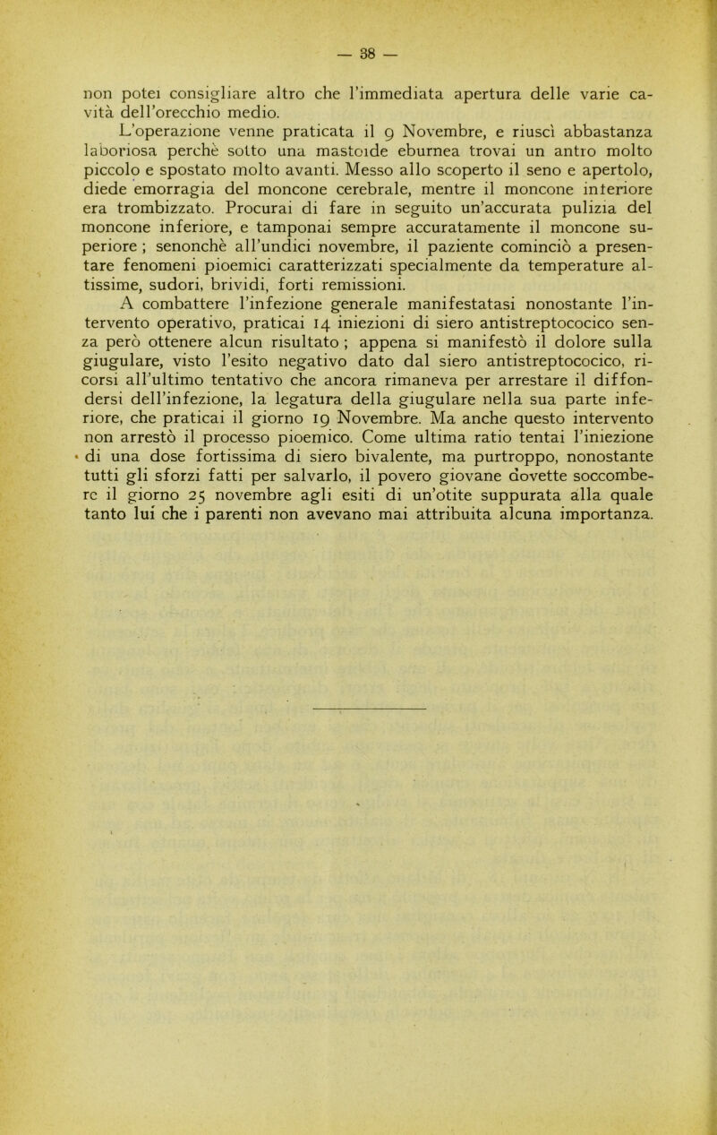 Don potei consigliare altro che rimmediata apertura delle varie ca- vità deH’orecchio medio. L’operazione venne praticata il 9 Novembre, e riuscì abbastanza laboriosa perchè sotto una mastoide eburnea trovai un antro molto piccolo e spostato molto avanti. Messo allo scoperto il seno e apertolo, diede emorragia del moncone cerebrale, mentre il moncone interiore era trombizzato. Procurai di fare in seguito un’accurata pulizia del moncone inferiore, e tamponai sempre accuratamente il moncone su- periore ; senonchè all’undici novembre, il paziente cominciò a presen- tare fenomeni pioemici caratterizzati specialmente da temperature al- tissime, sudori, brividi, forti remissioni. A combattere l’infezione generale manifestatasi nonostante l’in- tervento operativo, praticai 14 iniezioni di siero antistreptococico sen- za però ottenere alcun risultato ; appena si manifestò il dolore sulla giugulare, visto l’esito negativo dato dal siero antistreptococico, ri- corsi all’ultimo tentativo che ancora rimaneva per arrestare il diffon- dersi dell’infezione, la legatura della giugulare nella sua parte infe- riore, che praticai il giorno 19 Novembre. Ma anche questo intervento non arrestò il processo pioemico. Come ultima ratio tentai l’iniezione • di una dose fortissima di siero bivalente, ma purtroppo, nonostante tutti gli sforzi fatti per salvarlo, il povero giovane dovette soccombe- re il giorno 25 novembre agli esiti di un’otite suppurata alla quale tanto lui che i parenti non avevano mai attribuita alcuna importanza.