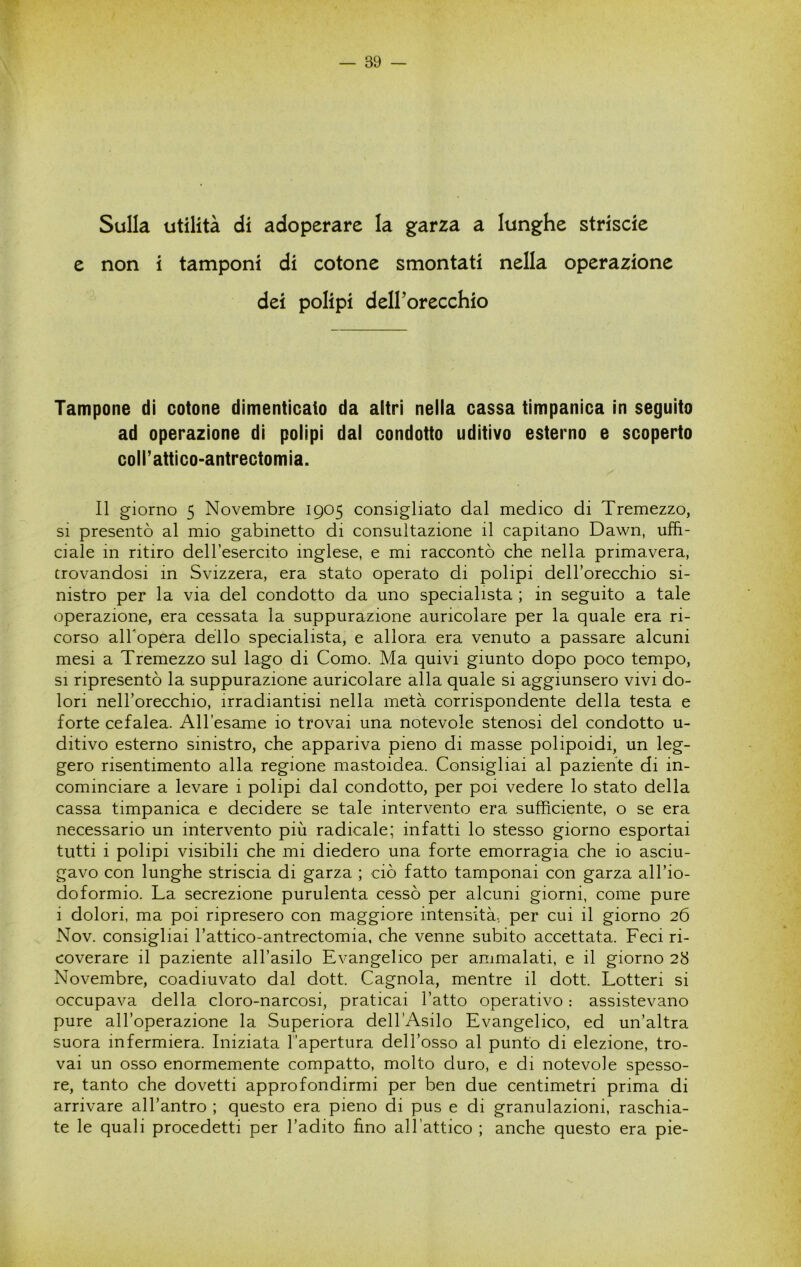 Sulla utilità di adoperare la garza a lunghe striscie e non i tamponi di cotone smontati nella operazione dei polipi deirorecchio Tampone di cotone dimenticato da altri nella cassa timpanica in seguito ad operazione di polipi dal condotto uditivo esterno e scoperto coirattico>antrectomia. Il giorno 5 Novembre 1905 consigliato dal medico di Tremezzo, SI presentò al mio gabinetto di consultazione il capitano Dawn, uffi- ciale in ritiro dell’esercito inglese, e mi raccontò che nella primavera, trovandosi in Svizzera, era stato operato di polipi delTorecchio si- nistro per la via del condotto da uno specialista ; in seguito a tale operazione, era cessata la suppurazione auricolare per la quale era ri- corso alTopera dello specialista, e allora era venuto a passare alcuni mesi a Tremezzo sul lago di Como. Ma quivi giunto dopo poco tempo, SI ripresentò la suppurazione auricolare alla quale si aggiunsero vivi do- lori nell’orecchio, irradiantisi nella metà corrispondente della testa e forte cefalea. All’esame io trovai una notevole stenosi del condotto u- ditivo esterno sinistro, che appariva pieno di masse polipoidi, un leg- gero risentimento alla regione mastoidea. Consigliai al paziente di in- cominciare a levare i polipi dal condotto, per poi vedere lo stato della cassa timpanica e decidere se tale intervento era sufficiente, o se era necessario un intervento più radicale; infatti lo stesso giorno esportai tutti i polipi visibili che mi diedero una forte emorragia che io asciu- gavo con lunghe striscia di garza ; ciò fatto tamponai con garza all’io- doformio. La secrezione purulenta cessò per alcuni giorni, come pure i dolori, ma poi ripresero con maggiore intensità, per cui il giorno 26 Nov. consigliai l’attico-antrectomia. che venne subito accettata. Feci ri- coverare il paziente all’asilo Evangelico per ammalati, e il giorno 28 Novembre, coadiuvato dal dott. Gagnola, mentre il dott. Lotteri si occupava della cloro-narcosi, praticai l’atto operativo : assistevano pure all’operazione la Superiora dell’Asilo Evangelico, ed un’altra suora infermiera. Iniziata l’apertura dell’osso al punto di elezione, tro- vai un osso enormemente compatto, molto duro, e di notevole spesso- re, tanto che dovetti approfondirmi per ben due centimetri prima di arrivare all’antro ; questo era pieno di pus e di granulazioni, raschia- te le quali procedetti per l’adito ffno all’attico ; anche questo era pie-