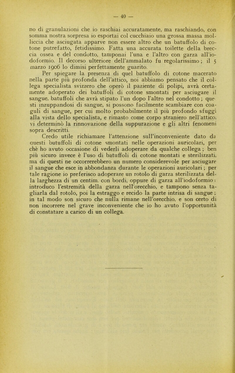 no di granulazioni che io raschiai accuratamente, ma raschiando, con somma nostra sorpresa io esportai col cucchiaio una grossa massa mol- liccia che asciugata apparve non essere altro che un batuffolo di co- tone putrefatto, fetidissimo. Fatta una accurata toilette della brec- cia ossea e del condotto, tamponai l’una e l’altro con garza all’io- doformio. Il decorso ulteriore dell’ammalato fu regolarissimo ; il 5 marzo 1906 lo dimisi perfettamente guarito. Per spiegare la presenza di quel batuffolo di cotone macerato nella parte più profonda dell’attico, noi abbiamo pensato che il col- lega specialista svizzero che operò il paziente di polipi, avrà certa- mente adoperato dei batuffoli di cotone smontati per asciugare il sangue, batuffoli che avrà stipato l’un dopo l’altro nel condotto ; que sti inzuppandosi di sangue, si possono facilmente scambiare con coa- guli di sangue, per cui molto probabilmente il più profondo sfuggì alla vista dello specialista, e rimasto come corpo straniero nell’attico, vi determinò la rinnovazione della suppurazione e gli altri fenomeni sopra descritti. Credo utile richiamare l’attenzione sull’inconveniente dato da Questi butuffoli di cotone smontati nelle operazioni auricolari, per chè ho avuto occasione di vederli adoperare da qualche collega ; ben più sicuro invece è l’uso di batuffoli di cotone montati e sterilizzati, ma di questi ne occorrerebbero un numero considerevole per asciugare il sangue che esce in abbondanza durante le operazioni auricolari ; per tale ragione io preferisco adoperare un rotolo di garza sterilizzata del- la larghezza di un centim. con bordi, oppure di garza all'iodoformio : introduco l’estremità della garza nell’orecchio, e tampono senza ta- gliarla dal rotolo, poi la estraggo e recido la parte intrisa di sangue ; in tal modo son sicuro che nulla rimane nell’orecchio, e son certo di non incorrere nel grave inconveniente che io ho avuto l’opportunità di constatare a carico di un collega.