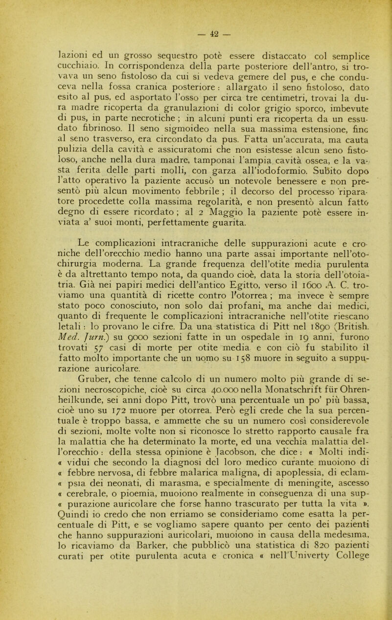 ]azioni ed un grosso sequestro potè essere distaccato col semplice cucchiaio. In corrispondenza della parte posteriore dell’antro, si tro- vava un seno fistoloso da cui si vedeva gemere del pus, e che condu- ceva nella fossa cranica posteriore : allargato il seno fistoloso, dato esito al pus, ed asportato l’osso per circa tre centimetri, trovai la du- ra madre ricoperta da granulazioni di color grigio sporco, imbevute di pus, in parte necrotiche ; in alcuni punti era ricoperta da un essu- dato fibrinoso. Il seno sigmoideo nella sua massima estensione, fine al seno trasverso, era circondato da pus. Fatta un’accurata, ma cauta pulizia della cavità e assicuratomi che non esistesse alcun seno fisto- loso, anche nella dura madre, tamponai l’ampia, cavità ossea, e la va- sta ferita delle parti molli, con garza all’iodoformio. Subito dopo l’atto operativo la paziente accusò un notevole benessere e non pre- sentò più alcun movimento febbrile ; il decorso del processo ripara- tore procedette colla massima regolarità, e non presentò alcun fatto degno di essere ricordato ; al 2 Maggio la paziente potè essere in- viata a’ suoi monti, perfettamente guarita. Le complicazioni intracraniche delle suppurazioni acute e cro- niche dell’orecchio medio hanno una parte assai importante nell’oto- chirurgia moderna. La grande frequenza dell’otite media purulenta è da altrettanto tempo nota, da quando cioè, data la storia dell’otoia- tria. Già nei papiri medici dell’antico Egitto, verso il 1600 A. C. tro- viamo una quantità di ricette contro ^otorrea ; ma invece è sempre stato poco conosciuto, non solo dai profani, ma anche dai medici, quanto di frequente le complicazioni intracraniche nell’otite riescano letali ; lo provano le cifre. Da una statistica di Pitt nel 1890 (British. Med. Jurn?) su gooo sezioni fatte in un ospedale in 19 anni, furono trovati 57 casi di morte per otite media e con ciò fu stabilito il fatto molto importante che un uomo su 158 muore in seguito a suppu- razione auricolare. Gruber, che tenne calcolo di un numero molto più grande di se- zioni necroscopiche, cioè su circa 40.000 nella Monatschrift fiir Ohren- heilkunde, sei anni dopo Pitt, trovò una percentuale un po’ più bassa, cioè uno su 172 muore per otorrea. Però egli crede che la sua percen- tuale è troppo bassa, e ammette che su un numero così considerevole di sezioni, molte volte non si riconosce lo stretto rapporto causale fra la malattia che ha determinato la morte, ed una vecchia malattia del- l’orecchio : della stessa opinione è Jacobson, che dice : « Molti indi- « vidui che secondo la diagnosi del loro medico curante muoiono di « febbre nervosa, di febbre malarica maligna, di apoplessia, di eclam- « psia dei neonati, di marasma, e specialmente di meningite, ascesso « cerebrale, o pioemia, muoiono realmente in conseguenza di una sup- « purazione auricolare che forse hanno trascurato per tutta la vita ». Quindi io credo che non erriamo se consideriamo come esatta la per- centuale di Pitt, e se vogliamo sapere quanto per cento dei pazienti che hanno suppurazioni auricolari, muoiono in causa della medesima, lo ricaviamo da Barker, che pubblicò una statistica di 820 pazienti curati per otite purulenta acuta e cronica « nelI'L^niverty College