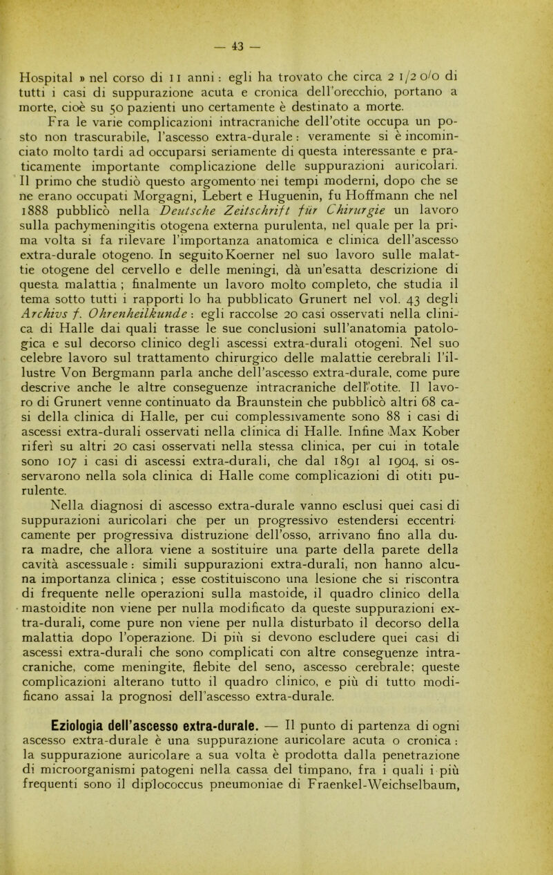 Hospital » nel corso di 11 anni : egli ha trovato che circa 2 1/2 0/0 di tutti i casi di suppurazione acuta e cronica dell orecchio, portano a morte, cioè su 50 pazienti uno certamente è destinato a morte. Fra le varie complicazioni intracraniche dell’otite occupa un po- sto non trascurabile, l’ascesso extra-durale : veramente si è incomin- ciato molto tardi ad occuparsi seriamente di questa interessante e pra- ticamente importante complicazione delle suppurazioni auricolari. Il primo che studiò questo argomento nei tempi moderni, dopo che se ne erano occupati Morgagni, Lebert e Huguenin, fu Hoffmann che nel 1888 pubblicò nella Deutsche Zeitschrift fùr Chirurgie un lavoro sulla pachymeningitis otogena externa purulenta, nel quale per la pri- ma volta si fa rilevare l’importanza anatomica e clinica dell’ascesso extra-durale otogeno. In seguito Koerner nel suo lavoro sulle malat- tie otogene del cervello e delle meningi, dà un’esatta descrizione di questa malattia ; finalmente un lavoro molto completo, che studia il tema sotto tutti i rapporti lo ha pubblicato Grunert nel voi. 43 degli Archivs /. Ohrenheilkunde : egli raccolse 20 casi osservati nella clini- ca di Halle dai quali trasse le sue conclusioni sull’anatomia patolo- gica e sul decorso clinico degli ascessi extra-durali otogeni. Nel suo celebre lavoro sul trattamento chirurgico delle malattie cerebrali l’il- lustre Von Bergmann parla anche deH’ascesso extra-durale, come pure descrive anche le altre conseguenze intracraniche delfotite. Il lavo- ro di Grunert venne continuato da Braunstein che pubblicò altri 68 ca- si della clinica di Halle, per cui complessivamente sono 88 i casi di ascessi extra-durali osservati nella clinica di Halle. Infine Max Kober riferì su altri 20 casi osservati nella stessa clinica, per cui in totale sono 107 i casi di ascessi extra-durali, che dal 1891 al 1904, si os- servarono nella sola clinica di Halle come complicazioni di otiti pu- rulente. Nella diagnosi di ascesso extra-durale vanno esclusi quei casi di suppurazioni auricolari che per un progressivo estendersi eccentri camente per progressiva distruzione dell’osso, arrivano fino alla du- ra madre, che allora viene a sostituire una parte della parete della cavità ascessuale : simili suppurazioni extra-durali, non hanno alcu- na importanza clinica ; esse costituiscono una lesione che si riscontra di frequente nelle operazioni sulla mastoide, il quadro clinico della • mastoidite non viene per nulla modificato da queste suppurazioni ex- tra-durali, come pure non viene per nulla disturbato il decorso della malattia dopo l’operazione. Di più si devono escludere quei casi di ascessi extra-durali che sono complicati con altre conseguenze intra- craniche, come meningite, flebite del seno, ascesso cerebrale; queste complicazioni alterano tutto il quadro clinico, e più di tutto modi- ficano assai la prognosi dell’ascesso extra-durale. Eziologia dell’ascesso extra-durale. — Il punto di partenza di ogni ascesso extra-durale è una suppurazione auricolare acuta o cronica : la suppurazione auricolare a sua volta è prodotta dalla penetrazione di microorganismi patogeni nella cassa del timpano, fra i quali i più frequenti sono il diplococcus pneumoniae di Fraenkel-Weichselbaum,
