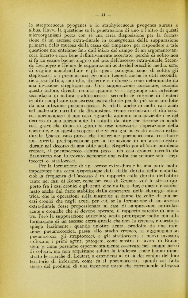 lo streptocuccus pyogenes e lo staphylocuccus pyogenes aureus e albus. Havvi la questione se la penetrazione di uno o l’altro di questi microorganismi porta con sè una certa disposizione per la forma- zione di un ascesso extra-durale in conseguenza della suppurazione primaria della mucosa della cassa del timpano : per rispondere a tale questione noi entriamo fino dall’inizio del campo di un argomento an- cora incerto e non bene definitivamente accertato, perchè di solito non si fa un esame bacteriologico del pus dell’ascesso extra-durale. Secon- ' do Lermoyez e Helme, le suppurazioni acute dell'orecchio medio, sono di origine monobacillare e gli agenti patogeni, sono, di solito, gli steptococci o i pneumococci. Secondo Leutert anche le otiti seconda- ne a scarlattina, morbillo, difterite e influenza, sono determinate da una invasione streptococcica.. Una suppurazione auricolare, secondo questo autore, diventa cronica quando vi si aggiunge una infezione secondaria di natura stafilococcica : secondo le ricerche di Leutert le otiti complicate con ascesso extra-durale per lo più sono prodotte da una infezione pneumococcica. E infatti anche in molti casi acuti nel materiale raccolto da Braunstein, venne riscontrato il diplococ- cus pneumoniae : il mio caso riguarda appunto una paziente che nel decorso di una pneumonite fu colpita da otite che decorse in modo così grave che dopo io giorni si rese necessaria l’operazione della mastoide, e in questa scopersi che vi era già un vasto ascesso extra- durale. Questo caso prova che l’infezione pneumococcica, costituisce una diretta predisposizione per la formazione di un ascesso extra- durale nel decorso di una otite acuta. Rispetto poi all’otite purulenta cronica, il pneumococco c’entra poco : nei casi cronici raccolti da Braunstein non fu trovato nemmeno una volta, ma sempre solo strep- tococci o stafilococci. Per la formazione di un ascesso extra-durale ha una parte molto importante una certa disposizione data dalla durata della malattia, cioè la frequenza dell’ascesso è in rapporto colla durata dell’otite : tanto nei casi di Kober, come nei casi di Grunert vi è lo stesso rap- porto fra i casi cronici e gli acuti, cioè da tre a due, e questo è confer- mato anche dal fatto stabilito dalla esperienza della chirurgia otoia- trica, che le operazioni sulla mastoide si fanno tre volte di più nei casi cronici che negli acuti, per cui, se la formazione di un ascesso extra-durale fosse proporzionata ai casi di suppurazioni auricolari • acute e croniche che si devono operare, il rapporto sarebbe di uno a tre. Però la suppurazione auricolare acuta predispone molto più alla formazione di un ascesso extra-durale che non la cronica, e questo si spiega facilmente : quando un’otite acuta, prodotta da una infe- zione pneumococcica, passa allo stadio cronico, si aggiungono ai pneumococci, gli streptococci, e gli stafilococci ; i nuovi invasori, soffocano i primi agenti patogeni, come mostra il lavoro di Braun- stein, e come possiamo esperimentalmente osservare nei comuni mezzi di coltura, ma non acquistano subito la tendenza, come hanno dimo- strato le ricerche di Leutert, a estendersi al di là dei confini del loro territorio di infezione, come fa il pneumococco ; quindi col fatto stesso del prodursi di una infezione mista che corrisponde all’epoca