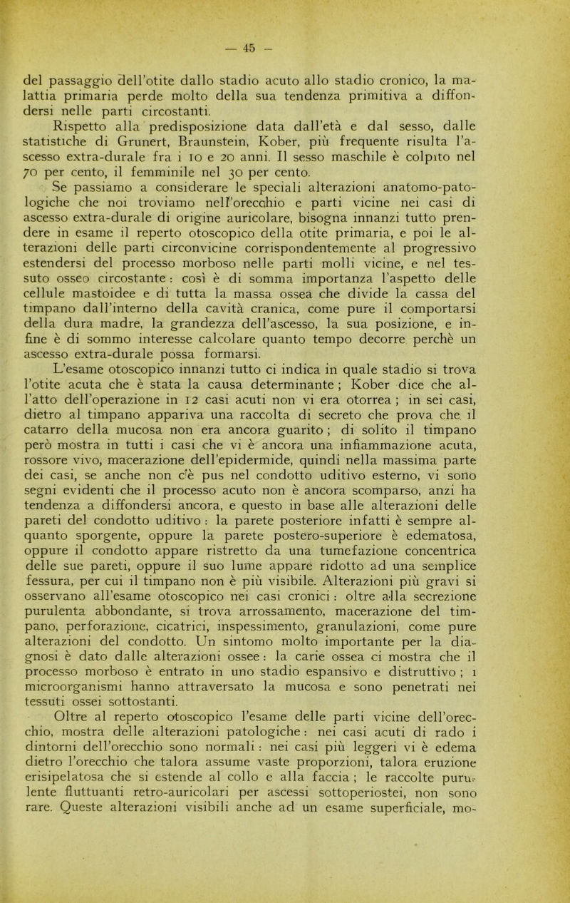 del passaggio dell’otite dallo stadio acuto allo stadio cronico, la ma- lattia primaria perde molto della sua tendenza primitiva a diffon- dersi nelle parti circostanti. Rispetto alla predisposizione data dall’età e dal sesso, dalle statistiche di Grunert, Braunstein, Kober, più frequente risulta l’a- scesso extra-durale fra i io e 20 anni. Il sesso maschile è colpito nel 70 per cento, il femminile nel 30 per cento. Se passiamo a considerare le speciali alterazioni anatomo-pato- logiche che noi troviamo nell’orecahio e parti vicine nei casi di ascesso extra-durale di origine auricolare, bisogna innanzi tutto pren- dere in esame il reperto otoscopico della otite primaria, e poi le al- terazioni delle parti circonvicine corrispondentemente al progressivo estendersi del processo morboso nelle parti molli vicine, e nel tes- suto osseo circostante : così è di somma importanza l’aspetto delle cellule mastoidee e di tutta la massa ossea che divide la cassa del timpano dall’interno della cavità cranica, come pure il comportarsi della dura madre, la grandezza dell’ascesso, la sua posizione, e in- fine è di sommo interesse calcolare quanto tempo decorre perchè un ascesso extra-durale possa formarsi. L’esame otoscopico innanzi tutto ci indica in quale stadio si trova l’otite acuta che è stata la causa determinante ; Kober dice che al- l’atto dell’operazione in 12 casi acuti non vi era otorrea; in sei casi, dietro al timpano appariva una raccolta di secreto che prova che. il catarro della mucosa non era ancora guarito ; di solito il timpano però mostra in tutti i casi che vi è ancora una infiammazione acuta, rossore vivo, macerazione dell’epidermide, quindi nella massima parte dei casi, se anche non c’è pus nel condotto uditivo esterno, vi sono segni evidenti che il processo acuto non è ancora scomparso, anzi ha tendenza a diffondersi ancora, e questo in base alle alterazioni delle pareti del condotto uditivo : la parete posteriore infatti è sempre al- quanto sporgente, oppure la parete postero-superiore è edematosa, oppure il condotto appare ristretto da una tumefazione concentrica delle sue pareti, oppure il suo lume appare ridotto ad una semplice fessura, per cui il timpano non è più visibile. Alterazioni più gravi si osservano all’esame otoscopico nei casi cronici : oltre alla secrezione purulenta abbondante, si trova arrossamento, macerazione del tim- pano, perforazione, cicatrici, inspessimento, granulazioni, come pure alterazioni del condotto. Un sintomo molto importante per la dia- gnosi è dato dalle alterazioni ossee : la carie ossea ci mostra che il processo morboso è entrato in uno stadio espansivo e distruttivo ; 1 microorganismi hanno attraversato la mucosa e sono penetrati nei tessuti ossei sottostanti. Oltre al reperto otoscopico l’esame delle parti vicine dell’orec- chio, mostra delle alterazioni patologiche : nei casi acuti di rado i dintorni dell’orecchio sono normali : nei casi più leggeri vi è edema dietro l’orecchio che talora assume vaste proporzioni, talora eruzione erisipelatosa che si estende al collo e alla faccia ; le raccolte purur lente fluttuanti retro-auricolari per ascessi sottoperiostei, non sono rare. Queste alterazioni visibili anche ad un esame superficiale, mo-