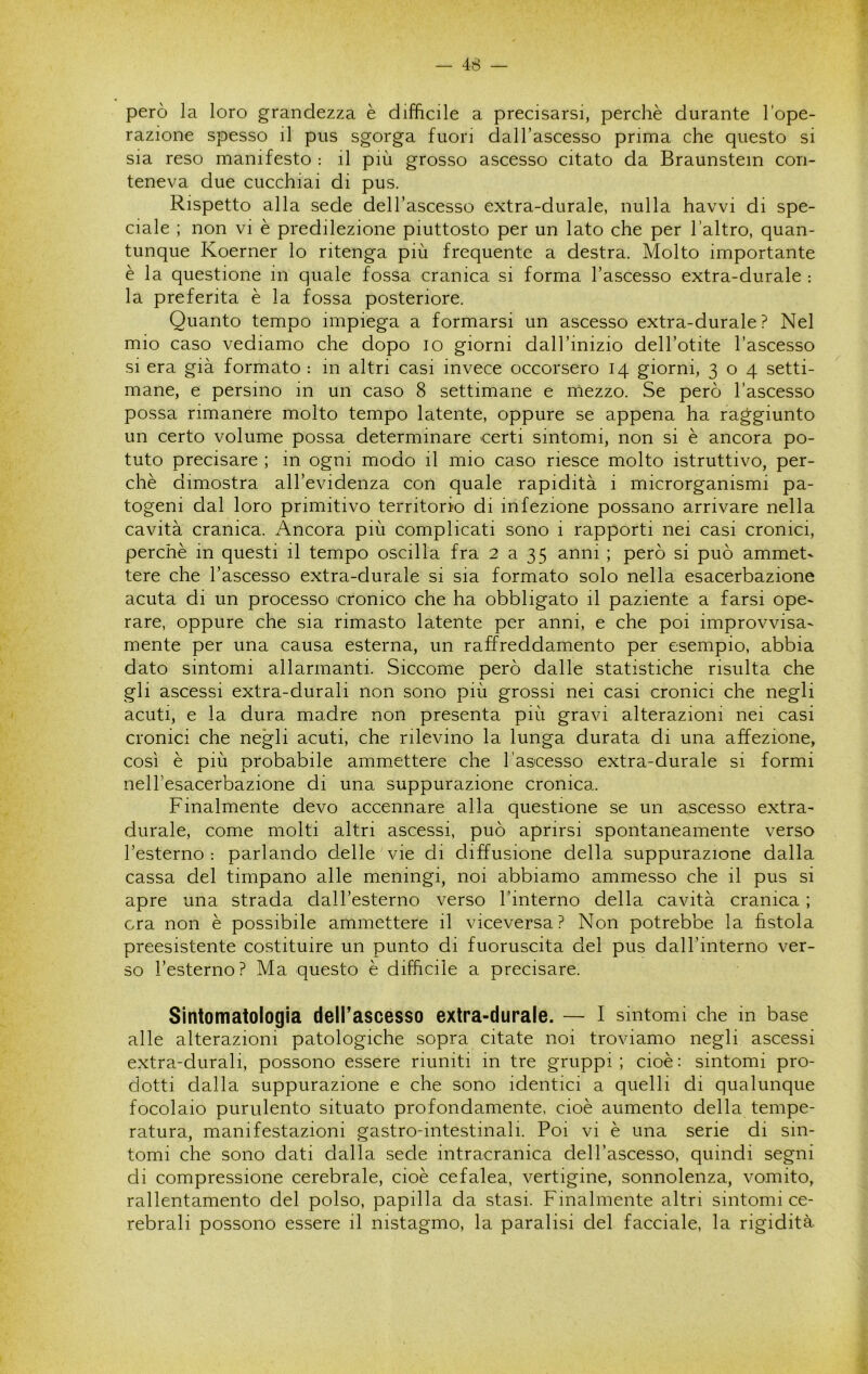 però la loro grandezza è difficile a precisarsi, perchè durante l’ope- razione spesso il pus sgorga fuori dalTascesso prima che questo si sia reso manifesto : il più grosso ascesso citato da Braunstem con- teneva due cucchiai di pus. Rispetto alla sede dell’ascesso extra-durale, nulla havvi di spe- ciale ; non vi è predilezione piuttosto per un lato che per l’altro, quan- tunque Koerner lo ritenga più frequente a destra. Molto importante è la questione in quale fossa cranica si forma l’ascesso extra-durale ; la preferita è la fossa posteriore. Quanto tempo impiega a formarsi un ascesso extra-durale? Nel mio caso vediamo che dopo io giorni dall’inizio dell’otite l’ascesso SI era già formato : in altri casi invece occorsero 14 giorni, 304 setti- mane, e persino in un caso 8 settimane e mezzo. Se però l’ascesso possa rimanere molto tempo latente, oppure se appena ha raggiunto un certo volume possa determinare certi sintomi, non si è ancora po- tuto precisare ; in ogni modo il mio caso riesce molto istruttivo, per- chè dimostra all’evidenza con quale rapidità i microrganismi pa- togeni dal loro primitivo territorio di infezione possano arrivare nella cavità cranica. Ancora più complicati sono i rapporti nei casi cronici, perchè in questi il tempo oscilla fra 2 a 35 anni ; però si può ammet- tere che l’ascesso extra-durale si sia formato solo nella esacerbazione acuta di un processo cronico che ha obbligato il paziente a farsi ope- rare, oppure che sia rimasto latente per anni, e che poi improvvisa- mente per una causa esterna, un raffreddamento per esempio, abbia dato sintomi allarmanti. Siccome però dalle statistiche risulta che gli ascessi extra-durali non sono più grossi nei casi cronici che negli acuti, e la dura madre non presenta più gravi alterazioni nei casi cronici che negli acuti, che rilevino la lunga durata di una affezione, così è più probabile amm.ettere che l’ascesso extra-durale si formi nell’esacerbazione di una suppurazione cronica. Finalmente devo accennare alla questione se un ascesso extra- durale, come molti altri ascessi, può aprirsi spontaneamente verso l’esterno: parlando delle'vie di diffusione della suppurazione dalla cassa del timpano alle meningi, noi abbiamo ammesso che il pus si apre una strada dall’esterno verso l’interno della cavità cranica ; ora non è possibile ammettere il viceversa? Non potrebbe la fistola preesistente costituire un punto di fuoruscita del pus dall’interno ver- so l’esterno ? Ma questo è difficile a precisare. Sintomatologia dell’ascesso extra-durale. — I sintomi che in base alle alterazioni patologiche sopra citate noi troviamo negli ascessi extra-durali, possono essere riuniti in tre gruppi ; cioè : sintomi pro- dotti dalla suppurazione e che sono identici a quelli di qualunque focolaio purulento situato profondamente, cioè aumento della tempe- ratura, manifestazioni gastro-intestinali. Poi vi è una serie di sin- tomi che sono dati dalla sede intracranica dell’ascesso, quindi segni di compressione cerebrale, cioè cefalea, vertigine, sonnolenza, vomito, rallentamento del polso, papilla da stasi. Finalmente altri sintomi ce- rebrali possono essere il nistagmo, la paralisi del facciale, la rigidità.