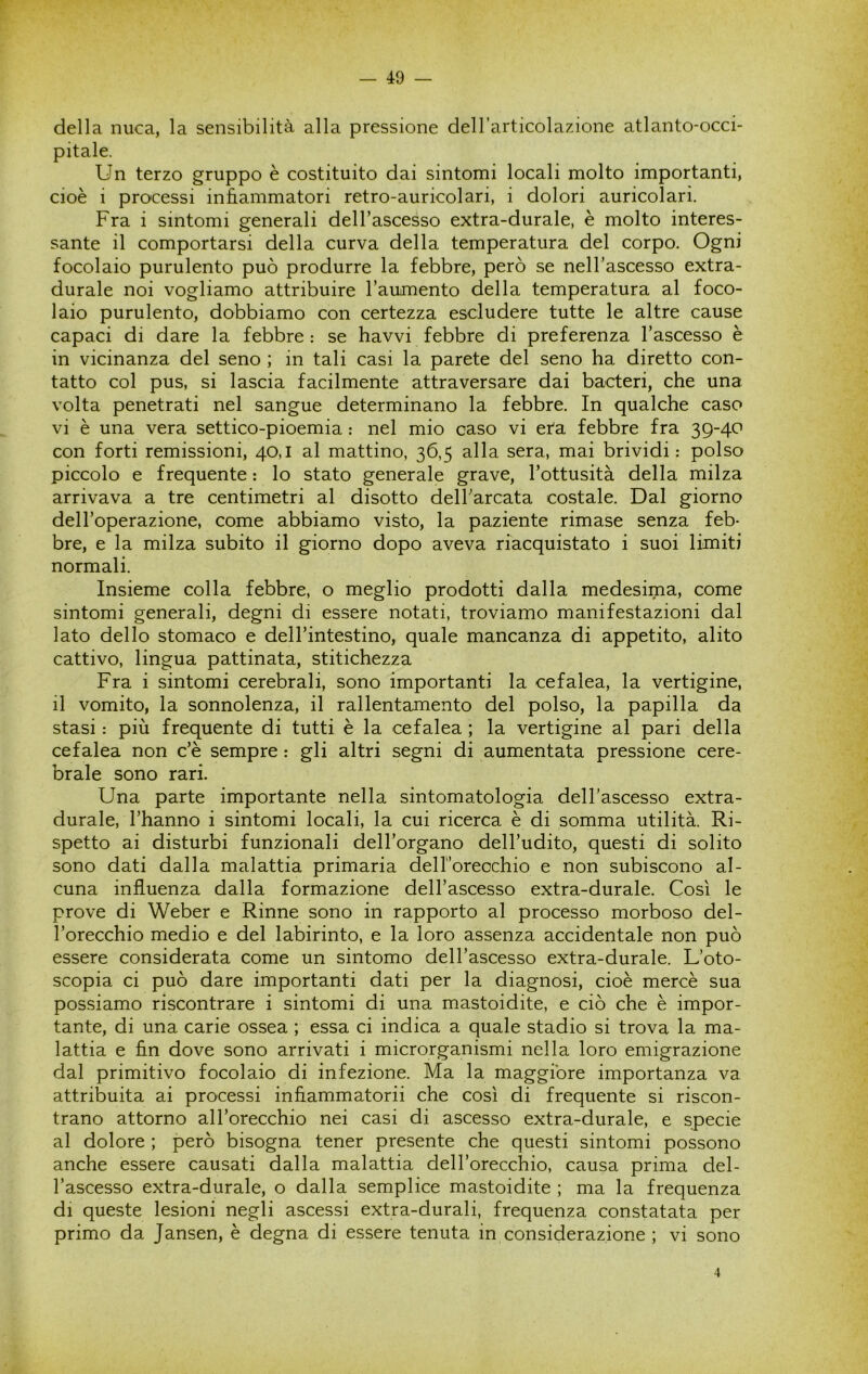 della nuca, la sensibilità alla pressione dell'articolazione atlanto-occi- pitale. Un terzo gruppo è costituito dai sintomi locali molto importanti, cioè i processi infiammatori retro-auricolari, i dolori auricolari. Fra i sintomi generali dell’ascesso extra-durale, è molto interes- sante il comportarsi della curva della temperatura del corpo. Ogni focolaio purulento può produrre la febbre, però se nelTascesso extra- durale noi vogliamo attribuire l’aumento della temperatura al foco- laio purulento, dobbiamo con certezza escludere tutte le altre cause capaci di dare la febbre : se havvi febbre di preferenza l’ascesso è in vicinanza del seno ; in tali casi la parete del seno ha diretto con- tatto col pus, si lascia facilmente attraversare dai bacteri, che una volta penetrati nel sangue determinano la febbre. In qualche caso vi è una vera settico-pioemia : nel mio caso vi età febbre fra 39-40 con forti remissioni, 40,1 al mattino, 36,5 alla sera, mai brividi: polso piccolo e frequente ; lo stato generale grave, l’ottusità della milza arrivava a tre centimetri al disotto dell’arcata costale. Dal giorno dell’operazione, come abbiamo visto, la paziente rimase senza feb- bre, e la milza subito il giorno dopo aveva riacquistato i suoi limiti normali. Insieme colla febbre, o meglio prodotti dalla medesima, come sintomi generali, degni di essere notati, troviamo manifestazioni dal lato dello stomaco e dell’intestino, quale mancanza di appetito, alito cattivo, lingua pattinata, stitichezza Fra i sintomi cerebrali, sono importanti la cefalea, la vertigine, il vomito, la sonnolenza, il rallentamento del polso, la papilla da stasi : più frequente di tutti è la cefalea ; la vertigine al pari della cefalea non c’è sempre : gli altri segni di aumentata pressione cere- brale sono rari. Una parte importante nella sintomatologia dell’ascesso extra- durale, l’hanno i sintomi locali, la cui ricerca è di somma utilità. Ri- spetto ai disturbi funzionali dell’organo dell’udito, questi di solito sono dati dalla malattia primaria dell’oreochio e non subiscono al- cuna influenza dalla formazione dell’ascesso extra-durale. Così le prove di Weber e Rinne sono in rapporto al processo morboso del- l’orecchio medio e del labirinto, e la loro assenza accidentale non può essere considerata come un sintomo dell’ascesso extra-durale. L’oto- scopia ci può dare importanti dati per la diagnosi, cioè mercè sua possiamo riscontrare i sintomi di una mastoidite, e ciò che è impor- tante, di una carie ossea ; essa ci indica a quale stadio si trova la ma- lattia e fin dove sono arrivati i microrganismi nella loro emigrazione dal primitivo focolaio di infezione. Ma la maggióre importanza va attribuita ai processi infiammatorii che così di frequente si riscon- trano attorno all’orecchio nei casi di ascesso extra-durale, e specie al dolore ; però bisogna tener presente che questi sintomi possono anche essere causati dalla malattia dell’orecchio, causa prima del- l’ascesso extra-durale, o dalla semplice mastoidite ; ma la frequenza di queste lesioni negli ascessi extra-durali, frequenza constatata per primo da Jansen, è degna di essere tenuta in considerazione ; vi sono 4