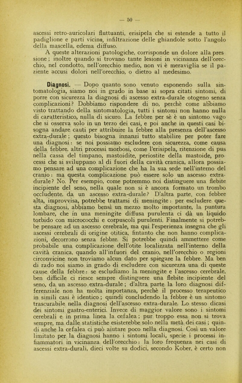 ascessi retro-auricolari fluttuanti, erisipela che si estende a tutto il padiglione e parti vicine, infiltrazione delle ghiandole sotto l’angolo della mascella, edema diffuso. A queste alterazioni patologiche, corrisponde un dolore alla pres sione ; inoltre quando si trovano tante lesioni in vicinanza dell’orec- chio, nel condotto, nell’orecchio medio, non vi è meraviglia se il pa- ziente accusi dolori neH’orecchio, o dietro al medesimo. Diagnosi. — Dopo quanto sono venuto esponendo sulla sin- tomatologia, siamo noi in grado in base ai sopra citati sintomi, di porre con sicurezza la diagnosi di ascesso extra-durale otogeno senza complicazioni? Dobbiamo rispondere di no, perchè come abbiamo visto trattando della sintomatologia, tutti i sintomi non hanno nulla di caratteristico, nulla di sicuro. La febbre per sè è un sintomo vago che si osserva solo in un terzo dei casi, e poi anche in questi casi bi- sogna andare cauti per attribuire la febbre alla presenza dell’ascesso extra-durale ; questo bisogna innanzi tutto stabilire per poter fare una diagnosi : se noi possiamo escludere con sicurezza, come causa della febbre, altri processi morbosi, come l’erisipela, ritenzione di pus nella cassa del timpano, mastoidite, periostite della mastoide, pro- cessi che si sviluppano al di fuori della cavità cranica, allora possia- mo pensare ad una complicazione che ha la sua sede neH’interno del cranio : ma questa complicazione può essere solo un ascesso extra- durale? No. Per esempio, come potremmo noi distinguere una flebite incipiente del seno, nella quale non si è ancora formato un trombo occludente, da un ascesso extra-durale? D’altra parte, con febbre alta, improvvisa, potrebbe trattarsi di meningite : per escludere que- sta diagnosi, abbiamo bensì un mezzo molto importante, la puntura lombare, che in una meningite diffusa purulenta ci dà un liquido torbido con micrococchi e corpuscoli purulenti. Finalmente si potreb- be pensare ad un ascesso cerebrale, ma qui Tesperienza insegna che gli ascessi cerebrali di origine otitica, fintanto che non hanno complica- zioni, decorrono senza febbre. Si potrebbe quindi ammettere come probabile una complicazione dell’otite localizzata nell’interno della cavità cranica, quando all’infuori del cranio, nell’orecchio o regioni circonvicine non troviamo alcun dato per spiegare la febbre. Ma ben di rado noi siamo in grado di escludere con sicurezza una di queste cause della febbre : se escludiamo la meningite e l’ascesso cerebrale, ben difficile ci riesce sempre distinguere una flebite incipiente del seno, da un ascesso extra-durale ; d’altra parte la loro diagnosi dif- ferenziale non ha molta importanza, perchè il processo terapeutico in simili casi è identico ; quindi concludendo la febbre è un sintomo trascurabile nella diagnosi dell’ascesso extra-durale. Lo stesso dicasi dei sintomi gastro-enterici. Invece di maggior valore sono i sintomi cerebrali e in prima linea la cefalea ; pur troppo essa non si trova sempre, ma dalle statistiche esisterebbe solo nella metà dei casi ; quin- di anche la cefalea ci può aiutare poco nella diagnosi. Così un valore limitato per la diagnosi hanno i sintomi locali, specie i processi in- fiammatori in vicinanza dell’orecchio : la loro frequenza nei casi di ascessi extra-durali, dieci volte su dodici, secondo Kober, è certo non