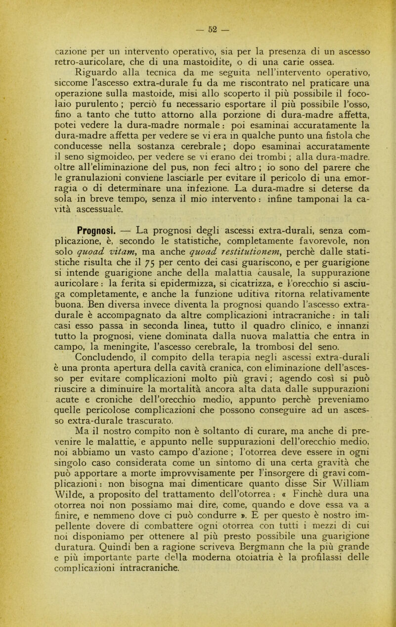 cazione per un intervento operativo, sia per la presenza di un ascesso retro-auricolare, che di una mastoidite^ o di una carie ossea. Riguardo alla tecnica da me seguita nell’intervento operativo, siccome l’ascesso extra-durale fu da me riscontrato nel praticare una operazione sulla mastoide, misi allo scoperto il più possibile il foco- laio purulento ; perciò fu necessario esportare il più possibile l’osso, fino a tanto che tutto attorno alla porzione di dura-madre affetta, potei vedere la dura-madre normale : poi esaminai accuratamente la dura-madre affetta per vedere se vi era in qualche punto una fistola che conducesse nella sostanza cerebrale ; dopo esaminai accuratamente il seno sigmoideo, per vedere se vi erano dei trombi ; alla dura-madre, oltre all’eliminazione del pus, non feci altro ; io sono del parere che le granulazioni conviene lasciarle per evitare il pericolo di una emor- ragia o di determinare una infezione. La dura-madre si deterse da sola in breve tempo, senza il mio intervento : infine tamponai la ca- vità ascessuale. Prognosi. — La prognosi degli ascessi extra-durali, senza com- plicazione, è, secondo le statistiche, completamente favorevole, non solo quoad vitarriy ma anche quoad restitutionem, perchè dalle stati- stiche risulta che il 75 per cento dei casi guariscono, e per guarigione si intende guarigione anche della malattia causale, la suppurazione auricolare : la ferita si epidermizza, si cicatrizza, e 1,'orecchio si asciu- ga completamente, e anche la funzione uditiva ritorna relativamente buona. Ben diversa invece diventa la prognosi quando l’ascesso extra- durale è accompagnato da altre complicazioni intracraniche : in tali casi esso passa in seconda linea, tutto il quadro clinico, e innanzi tutto la prognosi, viene dominata dalla nuova malattia che entra in campo, la meningite, l’ascesso cerebrale, la trombosi del seno. Concludendo, il compito della terapia negli ascessi extra-durali è una pronta apertura della cavità cranica, con eliminazione dell’asces- so per evitare complicazioni molto più gravi ; agendo così si può riuscire a diminuire la mortalità ancora alta data dalle suppurazioni acute e croniche dell’orecchio medio, appunto perchè preveniamo quelle pericolose complicazioni che possono conseguire ad un asces- so extra-durale trascurato. Ma il nostro compito non è soltanto di curare, ma anche di pre- venire le malattie, e appunto nelle suppurazioni dell’orecchio medio, noi abbiamo un vasto campo d’azione ; l’otorrea deve essere in ogni singolo caso considerata come un sintomo di una certa gravità che può apportare a morte improvvisamente per Finsorgere di gravi com- plicazioni : non bisogna mai dimenticare quanto disse Sir William Wilde, a proposito del trattamento dell’otorrea: « Finché dura una otorrea noi non possiamo mai dire, come, quando e dove essa va a finire, e nemmeno dove ci può condurre ». E per questo è nostro im- pellente dovere di combattere ogni otorrea con tutti i mezzi di cui noi disponiamo per ottenere al più presto possibile una guarigione duratura. Quindi ben a ragione scriveva Bergmann che la più grande e più importante parte della moderna otoiatria è la profilassi delle complicazioni intracraniche.