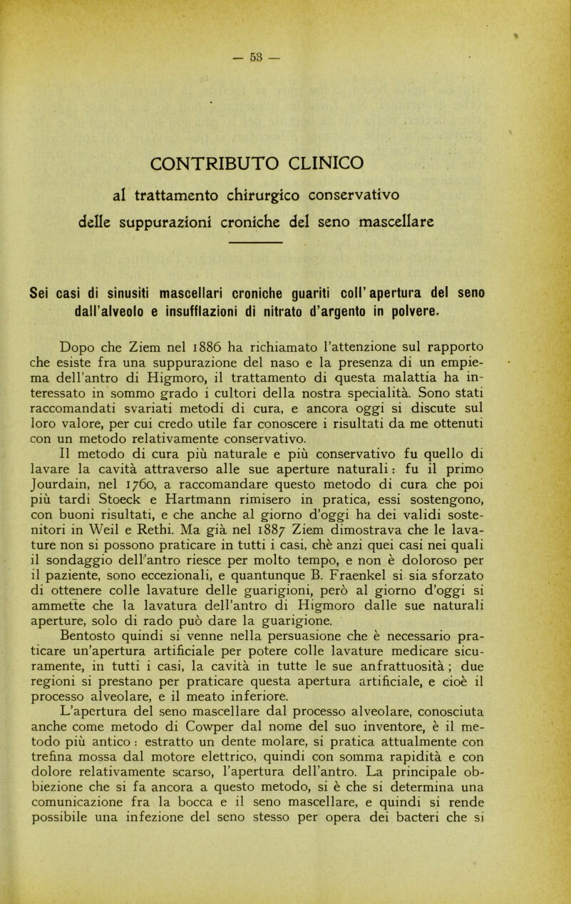 CONTRIBUTO CLINICO al trattamento chirurgico conservativo delle suppurazioni croniche del seno mascellare Sei casi di sinusiti mascellari croniche guariti coll’apertura del seno dall’alveolo e insufflazioni di nitrato d’argento in polvere. Dopo che Ziem nel 1886 ha richiamato l’attenzione sul rapporto che esiste fra una suppurazione del naso e la presenza di un empie- ma dell’antro di Higmoro, il trattamento di questa malattia ha in- teressato in sommo grado i cultori della nostra specialità. Sono stati raccomandati svariati metodi di cura, e ancora oggi si discute sul loro valore, per cui credo utile far conoscere i risultati da me ottenuti con un metodo relativamente conservativo. Il metodo di cura più naturale e più conservativo fu quello di lavare la cavità attraverso alle sue aperture naturali : fu il primo Jourdain, nel 1760, a raccomandare questo metodo di cura che poi più tardi Stoeck e Hartmann rimisero in pratica, essi sostengono, con buoni risultati, e che anche al giorno d’oggi ha dei validi soste- nitori in Weil e Rethi. Ma già nel 1887 Ziem dimostrava che le lava- ture non si possono praticare in tutti i casi, che anzi quei casi nei quali il sondaggio dell’antro riesce per molto tempo, e non è doloroso per il paziente, sono eccezionali, e quantunque B. Fraenkel si sia sforzato di ottenere colle lavature delle guarigioni, però al giorno d’oggi si ammette che la lavatura dell’antro di Higmoro dalle sue naturali aperture, solo di rado può dare la guarigione. Bentosto quindi si venne nella persuasione che è necessario pra- ticare un’apertura artificiale per potere colle lavature medicare sicu- ramente, in tutti i casi, la cavità in tutte le sue anfrattuosità ; due regioni si prestano per praticare questa apertura artificiale, e cioè il processo alveolare, e il meato inferiore. L’apertura del seno mascellare dal processo alveolare, conosciuta anche come metodo di Cowper dal nome del suo inventore, è il me- todo più antico : estratto un dente molare, si pratica attualmente con trefina mossa dal motore elettrico, quindi con somma rapidità e con dolore relativamente scarso, l’apertura dell’antro. La principale ob- biezione che si fa ancora a questo metodo, si è che si determina una comunicazione fra la bocca e il seno mascellare, e quindi si rende possibile una infezione del seno stesso per opera dei bacteri che si