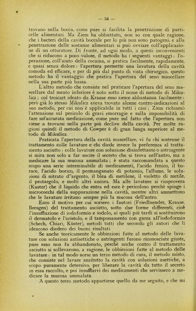 # trovano nella bocca, come pure si facilita la penetrazione di parti- celle alimentari. Ma Ziem ha obbiettato, non so con quale ragione, che i bacteri della cavità boccale per lo più non sono patogeni, e alla penetrazione delle sostanze alimentari si può ovviare colTapplicazio- ne di un otturatore. Di fronte, ad ogni modo, a questi inconvenienti che si riducono a poco valore, il metodo ha i seguenti vantaggi : l’o- perazione, coll’aiuto della cocaina, si pratica facilmente, rapidamente, e quasi senza dolore : l’apertura permette una lavatura della cavità comoda ed efficace, e per di più dal punto di vista chirurgico, questo metodo ha il vantaggio che pratica l’apertura del seno mascellare nella sua parte più bassa. L’altro metodo che consiste nel praticare l’apertura del seno ma- scellare dal meato inferiore è noto sotto il nome di metodo di Miku- Jicz ; col troicart ideato da Krause esso riesce abbastanza facilmente : però già lo stesso Mikulicz aveva trovato alcune contro-indicazioni al suo metodo, per cui non è applicabile in tutti i casi ; Ziem richiamò l’attenzione sul pericolo di gravi emorragie e sulla impossibilità di fare un'’accurata medicazione, come pure sul fatto che l’apertura non viene a trovarsi nella parte più declive della cavità. Per molte ra- gioni quindi il metodo di Cowper è di gran lunga superiore al me- todo di Mikulicz. Praticata l’apertura della cavità mascellare, vi fu chi sostenne il trattamento colle lavature e chi diede invece la preferenza al tratta- mento asciutto : colle lavature con soluzione disinfettante o astringente si mira non solo a far uscire il secreto che si trova nell’antro, ma a medicare la sua mucosa ammalata ; è stata raccomandata a questo scopo una serie interminabile di medicamenti, l’acido fenico, il bo- race, l’acido borico, il permanganato di potassio, l’allume, le solu- zioni di nitrato d”argento, il bleu di metilene, il violetto di metile, il protargolo, e molti altri ancora. Ma alle lavature si rimprovera (Kuster) che il liquido che entra ed esce è pericoloso perchè spinge i micrococchi della suppurazione nella cavità, mentre altri ammettono che le lavature irritano sempre più la mucosa dell’antro. Ecco il motivo per cui sorsero i fautori (Friedlaender, Krause, Bresgen) del trattamento asciutto, sotto due forme differenti, cioè l’insufflazione di iodoformio e iodolo, ai quali più tardi si sostituirono il dermatolo e l’aristolo, e il tamponamento con garza all’iodoformio (Schech, Chiari, Kiister), metodi tutti che secondo gli autori che li idearono diedero dei buoni risultati. Se anche teoricamente le obbiezioni fatte al metodo delle lava- ture con soluzioni antisettiche o astringenti furono riconosciute giuste, pure esso non fu abbandonato, perchè anche contro il trattamento asciutto si sollevarono, a ragione, le obbiezioni fatte al metodo delle lavature : in tal modo sorse un terzo metodo di cura, il metodo misto, che consiste nel lavare anzitutto la cavità con soluzioni asettiche, a scopo puramente detersivo, per liberare la cavità da tutto il secreto in essa raccolto, e poi insufflarvi dei medicamenti che servissero a me- dicare la mucosa ammalata. A questo terzo metodo appartiene quello da me seguito, e che mi