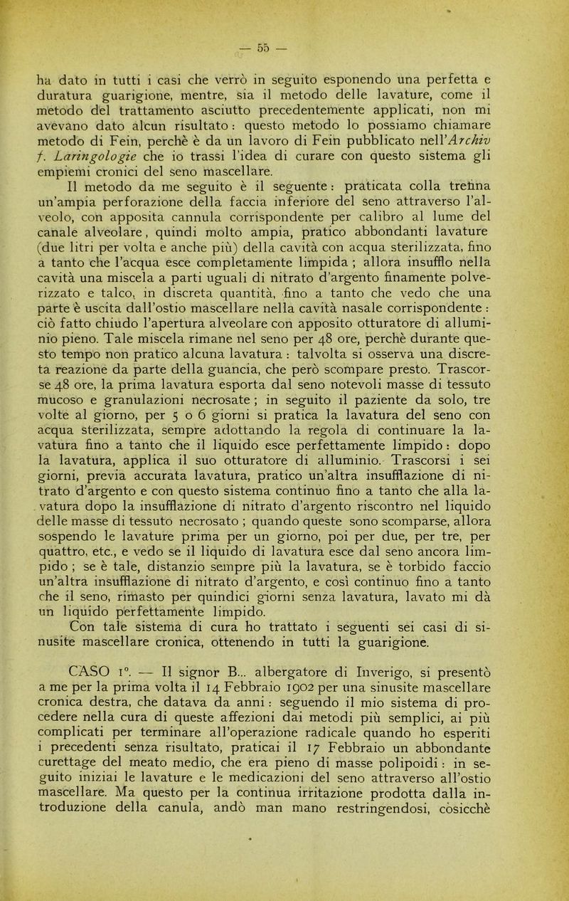 ha dato in tutti i casi che verrò in seguito esponendo una perfetta e duratura guarigione, mentre, sia il metodo delle lavature, come il metodo del trattamento asciutto precedentemente applicati, non mi avevano dato alcun risultato : questo metodo lo possiamo chiamare metodo di Fein, perchè è da un lavoro di Fein pubblicato vit\VArchiv f. Laringologie che io trassi l’idea di curare con questo sistema gli empiemi cronici del seno mascellare. Il metodo da me seguito è il seguente : praticata colla trehna un’ampia perforazione della faccia inferiore del seno attraverso l’al- veolo, con apposita cannula corrispondente per calibro al lume del canale alveolare, quindi molto ampia, pratico abbondanti lavature (due litri per volta e anche più) della cavità con acqua sterilizzata, fino a tanto che l’acqua esce completamente limpida ; allora insufflo nella cavità una miscela a parti uguali di nitrato d’argento finamente polve- rizzato e talco, in discreta quantità, fino a tanto che vedo che una parte è uscita dall’ostio mascellare nella cavità nasale corrispondente : ciò fatto chiudo l’apertura alveolare con apposito otturatore di allumi- nio pieno. Tale miscela rimane nel seno per 48 ore, perchè durante que- sto tempo non pratico alcuna lavatura : talvolta si osserva una discre- ta reazione da parte della guancia, che però scompare presto. Trascor- se 48 ore, la prima lavatura esporta dal seno notevoli masse di tessuto mucoso e granulazioni necrosate ; in seguito il paziente da solo, tre volte al giorno, per 506 giorni si pratica la lavatura del seno con acqua sterilizzata, sempre adottando la regola di continuare la la- vatura fino a tanto che il liquido esce perfettamente limpido : dopo la lavatura, applica il suo otturatore di alluminio. Trascorsi i sei giorni, previa accurata lavatura, pratico un’altra insufflazione di ni- trato d’argento e con questo sistema continuo fino a tanto che alla la- vatura dopo la insufflazione di nitrato d’argento riscontro nel liquido delle masse di tessuto necrosato ; quando queste sono scomparse, allora sospendo le lavature prima per un giorno, poi per due, per tre, per quattro, etc., e vedo se il liquido di lavatura esce dal seno ancora lim- pido ; se è tale, distanzio sempre più la lavatura, se è torbido faccio un’altra insufflazione di nitrato d’argento, e così continuo fino a tanto che il seno, rimasto per quindici giorni senza lavatura, lavato mi dà un liquido perfettamente limpido. Con tale sistema di cura ho trattato i seguenti sei casi di si- nusite mascellare cronica, ottenendo in tutti la guarigione, CASO I®. — Il signor B... albergatore di Inverigo, si presentò a me per la prima volta il 14 Febbraio 1902 per una sinusite mascellare cronica destra, che datava da anni : seguendo il mio sistema di pro- cedere nella cura di queste affezioni dai metodi più semplici, ai più complicati per terminare all’operazione radicale quando ho esperiti i precedenti senza risultato, praticai il 17 Febbraio un abbondante curettage del meato medio, che era pieno di masse polipoidi : in se- guito iniziai le lavature e le medicazioni del seno attraverso all’ostio mascellare. Ma questo per la continua irritazione prodotta dalla in- troduzione della canula, andò man mano restringendosi, còsicchè