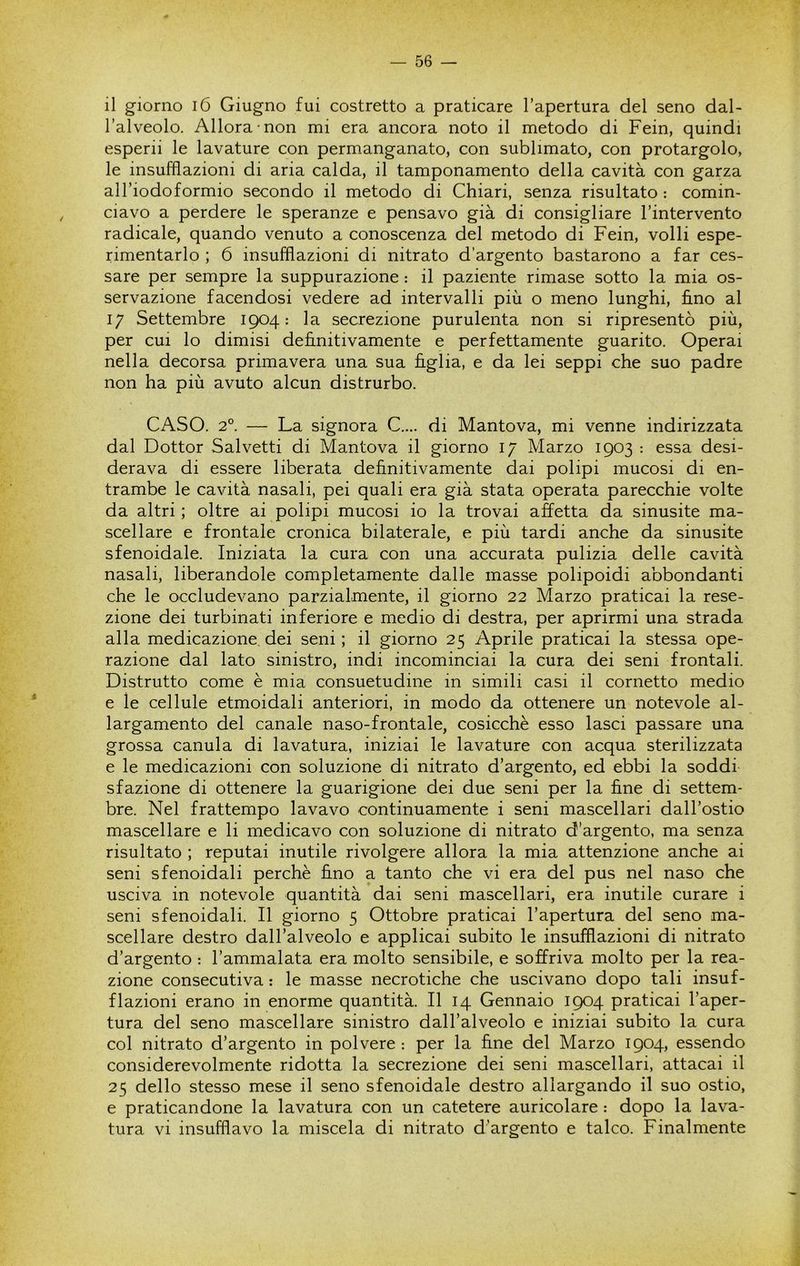il giorno i6 Giugno fui costretto a praticare l’apertura del seno dal- l’alveolo. Allora non mi era ancora noto il metodo di Fein, quindi esperii le lavature con permanganato, con sublimato, con protargolo, le insufflazioni di aria calda, il tamponamento della cavità con garza all’iodoformio secondo il metodo di Chiari, senza risultato : comin- ciavo a perdere le speranze e pensavo già di consigliare l’intervento radicale, quando venuto a conoscenza del metodo di Fein, volli espe- rimentarlo ; 6 insufflazioni di nitrato d’argento bastarono a far ces- sare per sempre la suppurazione : il paziente rimase sotto la mia os- servazione facendosi vedere ad intervalli più o meno lunghi, fi.no al 17 Settembre 1904: la secrezione purulenta non si ripresentò più, per cui lo dimisi definitivamente e perfettamente guarito. Operai nella decorsa primavera una sua figlia, e da lei seppi che suo padre non ha più avuto alcun distrurbo. CASO. 2°. — La signora C.... di Mantova, mi venne indirizzata dal Dottor Salvetti di Mantova il giorno 17 Marzo 1903 : essa desi- derava di essere liberata definitivamente dai polipi mucosi di en- trambe le cavità nasali, pei quali era già stata operata parecchie volte da altri ; oltre ai polipi mucosi io la trovai affetta da sinusite ma- scellare e frontale cronica bilaterale, e più tardi anche da sinusite sfenoidale. Iniziata la cura con una accurata pulizia delle cavità nasali, liberandole completamente dalle masse polipoidi abbondanti che le occludevano parzialmente, il giorno 22 Marzo praticai la rese- zione dei turbinati inferiore e medio di destra, per aprirmi una strada alla medicazione dei seni; il giorno 25 Aprile praticai la stessa ope- razione dal lato sinistro, indi incominciai la cura dei seni frontali. Distrutto come è mia consuetudine in simili casi il cornetto medio e le cellule etmoidali anteriori, in modo da ottenere un notevole al- largamento del canale naso-frontale, cosicché esso lasci passare una grossa canula di lavatura, iniziai le lavature con acqua sterilizzata e le medicazioni con soluzione di nitrato d’argento, ed ebbi la soddi sfazione di ottenere la guarigione dei due seni per la fine di settem- bre. Nel frattempo lavavo continuamente i seni mascellari dall’ostio mascellare e li medicavo con soluzione di nitrato d’argento, ma senza risultato ; reputai inutile rivolgere allora la mia attenzione anche ai seni sfenoidali perchè fino a tanto che vi era del pus nel naso che usciva in notevole quantità dai seni mascellari, era inutile curare i seni sfenoidali. Il giorno 5 Ottobre praticai l’apertura del seno ma- scellare destro dall’alveolo e applicai subito le insufflazioni di nitrato d’argento : l’ammalata era molto sensibile, e soffriva molto per la rea- zione consecutiva : le masse necrotiche che uscivano dopo tali insuf- flazioni erano in enorme quantità. Il 14 Gennaio 1904 praticai l’aper- tura del seno mascellare sinistro dall’alveolo e iniziai subito la cura col nitrato d’argento in polvere : per la fine del Marzo 1904, essendo considerevolmente ridotta la secrezione dei seni mascellari, attacai il 25 dello stesso mese il seno sfenoidale destro allargando il suo ostio, e praticandone la lavatura con un catetere auricolare : dopo la lava- tura vi insufflavo la miscela di nitrato d’argento e talco. Finalmente