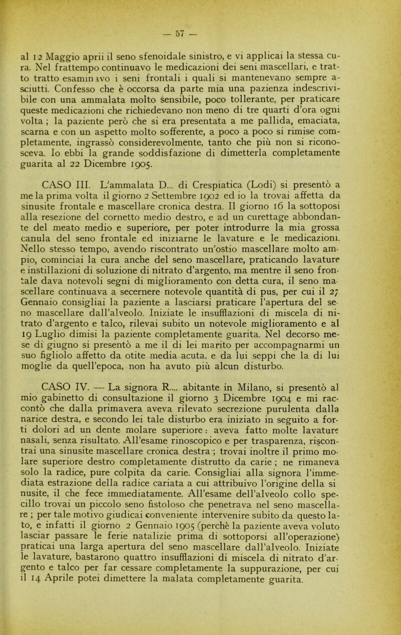 al 12 Maggio aprii il seno sfenoidale sinistro, e vi applicai la stessa cu- ra. Nel frattempo continuavo le medicazioni dei seni mascellari, e trat- to tratto esamin ivo i seni frontali i quali si mantenevano sempre a- sciutti. Confesso che è occorsa da parte mia una pazienza indescrivi- bile con una ammalata molto sensibile, poco tollerante, per praticare queste medicazioni che richiedevano non meno di tre quarti d’ora ogni volta ; la paziente però che si era presentata a me pallida, emaciata, scarna e con un aspetto molto sofferente, a poco a poco si rimise com- pletamente, ingrassò considerevolmente, tanto che più non si ricono- sceva. Io ebbi la grande soddisfazione di dimetterla completamente guarita al 22 Dicembre 1905. CASO III. Uammalata D... di Crespiatica (Lodi) si presentò a me la prima volta il giorno 2 Settembre 1902 ed io la trovai affetta da sinusite frontale e mascellare cronica destra. Il giorno 16 la sottoposi alla resezione del cornetto medio destro, e ad un curettage abbondan- te del meato medio e superiore, per poter introdurre la mia grossa canula del seno frontale ed iniziarne le lavature e le medicazioni. Nello stesso tempo, avendo riscontrato uri’ostio mascellare molto am- pio, cominciai la cura anche del seno mascellare, praticando lavature e instillazioni di soluzione di nitrato d’argento, ma mentre il seno fron- tale dava notevoli segni di miglioramento con detta cura, il seno ma- scellare continuava a secernere notevole quantità di pus, per cui il 2; Gennaio consigliai la paziente a lasciarsi praticare l’apertura del se- no mascellare dall’alveolo. Iniziate le insufflazioni di miscela di ni- trato d’argento e talco, rilevai subito un notevole miglioramento e al 19 Luglio dimisi la paziente completamente guarita. Nel decorso me- se di giugno si presentò a me il di lei marito per accompagnarmi un suo figliolo affetto da otite media acuta, e da lui seppi che la di lui moglie da quell’epoca, non ha avuto più alcun disturbo. CASO IV. — La signora R.... abitante in Milano, si presentò al mio gabinetto di consultazione il giorno 3 Dicembre 1904 e mi rac- contò che dalla primavera aveva rilevato secrezione purulenta dalla narice destra, e secondo lei tale disturbo era iniziato in seguito a for- ti dolori ad un dente molare superiore : aveva fatto molte lavature nasali, senza risultato. All’esame rinoscopico e per trasparenza, riscon- trai una sinusite mascellare cronica destra ; trovai inoltre il primo mo- lare superiore destro completamente distrutto da carie ; ne rimaneva solo la radice, pure colpita da carie. Consigliai alla signora l’imme- diata estrazione della radice cariata a cui attribuivo l’origine della si nusite, il che fece immediatamente. AU’esame dell’alveolo collo spe^ cillo trovai un piccolo seno fistoloso che penetrava nel seno mascella- re ; per tale motivo giudicai conveniente intervenire subito da questo la- to, e infatti il giorno 2 Gennaio 1905 (perchè la paziente aveva voluto lasciar passare le ferie natalizie prima di sottoporsi all’operazione) praticai una larga apertura del seno mascellare dall’alveolo. Iniziate le lavature, bastarono quattro insufflazioni di miscela di nitrato d’ar- gento e talco per far cessare completamente la suppurazione, per cui il 14 Aprile potei dimettere la malata completamente guarita.