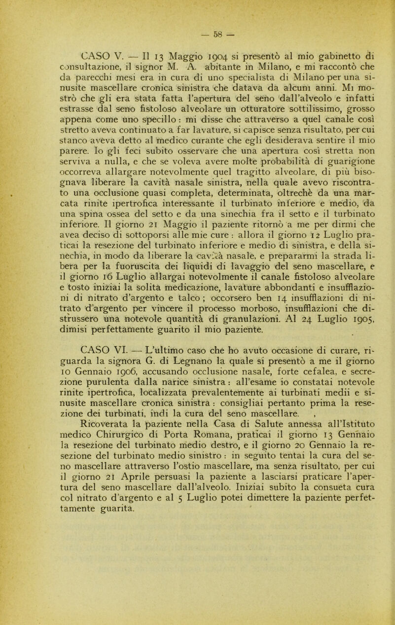CASO V. — Il 13 Maggio 1904 si presentò al mio gabinetto di consultazione, il signor M. A. abitante in Milano, e mi raccontò che da parecchi mesi era in cura di uno specialista di Milano per una si- nusite mascellare cronica sinistra che datava da alcuni anni. Mi mo- strò che gli era stata fatta l’apertura del seno dall’alveolo e infatti estrasse dal seno fistoloso alveolare un otturatore sottilissimo, grosso appena come uno specillo : mi disse che attraverso a quel canale così stretto aveva continuato a far lavature, si capisce senza risultato, per cui stanco aveva detto al medico curante che egli desiderava sentire il mio parere. Io gli feci subito osservare che una apertura così stretta non serviva a nulla, e che se voleva avere molte probabilità di guarigione occorreva allargare notevolmente quel tragitto alveolare, di più biso- gnava liberare la cavità nasale sinistra, nella quale avevo riscontra- to una occlusione quasi completa, determinata, oltreché da una mar- cata rinite ipertrofica interessante il turbinato inferiore e medio, da una spina ossea del setto e da una sinechia fra il setto e il turbinato inferiore. Il giorno 21 Maggio il paziente ritornò a me per dirmi che avea deciso di sottoporsi alle mie cure : allora il giorno 12 Luglio pra- ticai la resezione del turbinato inferiore e medio di sinistra, e della si- nechia, in modo da liberare la cavità nasale, e prepararmi la strada li- bera per la fuoruscita dei liquidi di lavaggio del seno mascellare, e il giorno 16 Luglio allargai notevolmente il canale fistoloso alveolare e tosto iniziai la solita medicazione, lavature abbondanti e insufflazio- ni di nitrato d’argento e talco ; occorsero ben 14 insufflazioni di ni- trato d’argento per vincere il processo morboso, insufflazioni che di- strussero una notevole quantità di granulazioni. Al 24 Luglio 1905, dimisi perfettamente guarito il mio paziente. CASO VI. — L’ultimo caso che ho avuto occasione di curare, ri- guarda la signora G. di Legnano la quale si presentò a me il giorno 10 Gennaio 1906, accusando occlusione nasale, forte cefalea, e secre- zione purulenta dalla narice sinistra : alfesame io constatai notevole rinite ipertrofica, localizzata prevalentemente ai turbinati medii e si- nusite mascellare cronica sinistra : consigliai pertanto prima la rese- zione dei turbinati, indi la cura del seno mascellare. Ricoverata la paziente nella Casa di Salute annessa all’Istituto medico Chirurgico di Porta Romana, praticai il giorno 13 Gennaio la resezione del turbinato medio destro, e il giorno 20 Gennaio la re- sezione del turbinato medio sinistro : in seguito tentai la cura del se- no mascellare attraverso l’ostio mascellare, ma senza risultato, per cui 11 giorno 21 Aprile persuasi la paziente a lasciarsi praticare l’aper- tura del seno mascellare dall’alveolo. Iniziai subito la consueta cura col nitrato d’argento e al 5 Luglio potei dimettere la paziente perfet- tamente guarita.