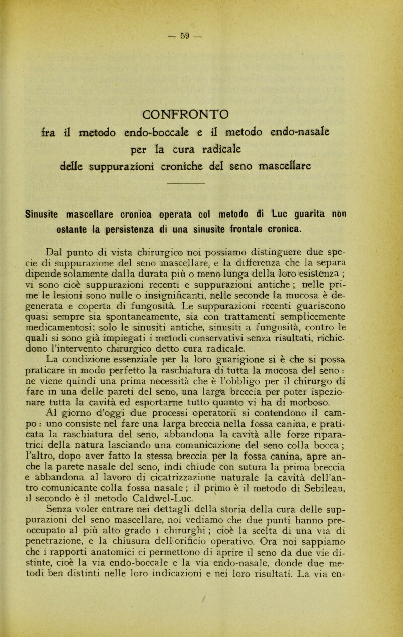 CONFRONTO fra il metodo endo-boccale e il metodo endo-nasale per la cura radicale delle suppurazioni croniche del seno mascellare Sinusite mascellare cronica operata col metodo di Lue guarita non ostante la persistenza di una sinusite frontale cronica. Dal punto di vista chirurgico noi possiamo distinguere due spe- cie di suppurazione del seno mascellare^ e la differenza che la separa dipende solamente dalla durata più o meno lunga della loro esistenza ; vi sono cioè suppurazioni recenti e suppurazioni antiche ; nelle pri- me le lesioni sono nulle o insignifi.canti, nelle seconde la mucosa è de- generata e coperta di fungosità. Le suppurazioni recenti guariscono quasi sempre sia spontaneamente, sia con trattamenti semplicemente medicamentosi; solo le sinusiti antiche, sinusiti a fungosità, contro le quali si sono già impiegati i metodi conservativi senza risultati, richie- dono l’intervento chirurgico detto cura radicale. La condizione essenziale per la loro guarigione si è che si possa praticare in modo perfetto la raschiatura di tutta la mucosa del seno : ne viene quindi una prima necessità che è l’obbligo per il chirurgo di fare in una delle pareti del seno, una larg'a breccia per poter ispezio- nare tutta la cavità ed esportarne tutto quanto vi ha di morboso. Al giorno d’oggi due processi operatorii si contendono il cam- po : uno consiste nel fare una larga breccia nella fossa canina, e prati- cata la raschiatura del seno, abbandona la cavità alle forze ripara- trici della natura lasciando una comunicazione del seno colla bocca ; l’altro, dopo aver fatto la stessa breccia per la fossa canina, apre an- che la parete nasale del seno, indi chiude con sutura la prima breccia e abbandona al lavoro di cicatrizzazione naturale la cavità dell’an- tro comunicante colla fossa nasale ; il primo è il metodo di Sebileau, il secondo è il metodo Caldwel-Luc. Senza voler entrare nei dettagli della storia della cura delle sup- purazioni del seno mascellare, noi vediamo che due punti hanno pre- occupato al più alto grado i chirurghi ; cioè la scelta di una via di penetrazione, e la chiusura delKorificio operativo. Ora noi sappiamo che i rapporti anatomici ci permettono di aprire il seno da due vie di- stinte, cioè la via endo-boccale e la via endo-nasale, donde due me- todi ben distinti nelle loro indicazioni e nei loro risultati. La via en-