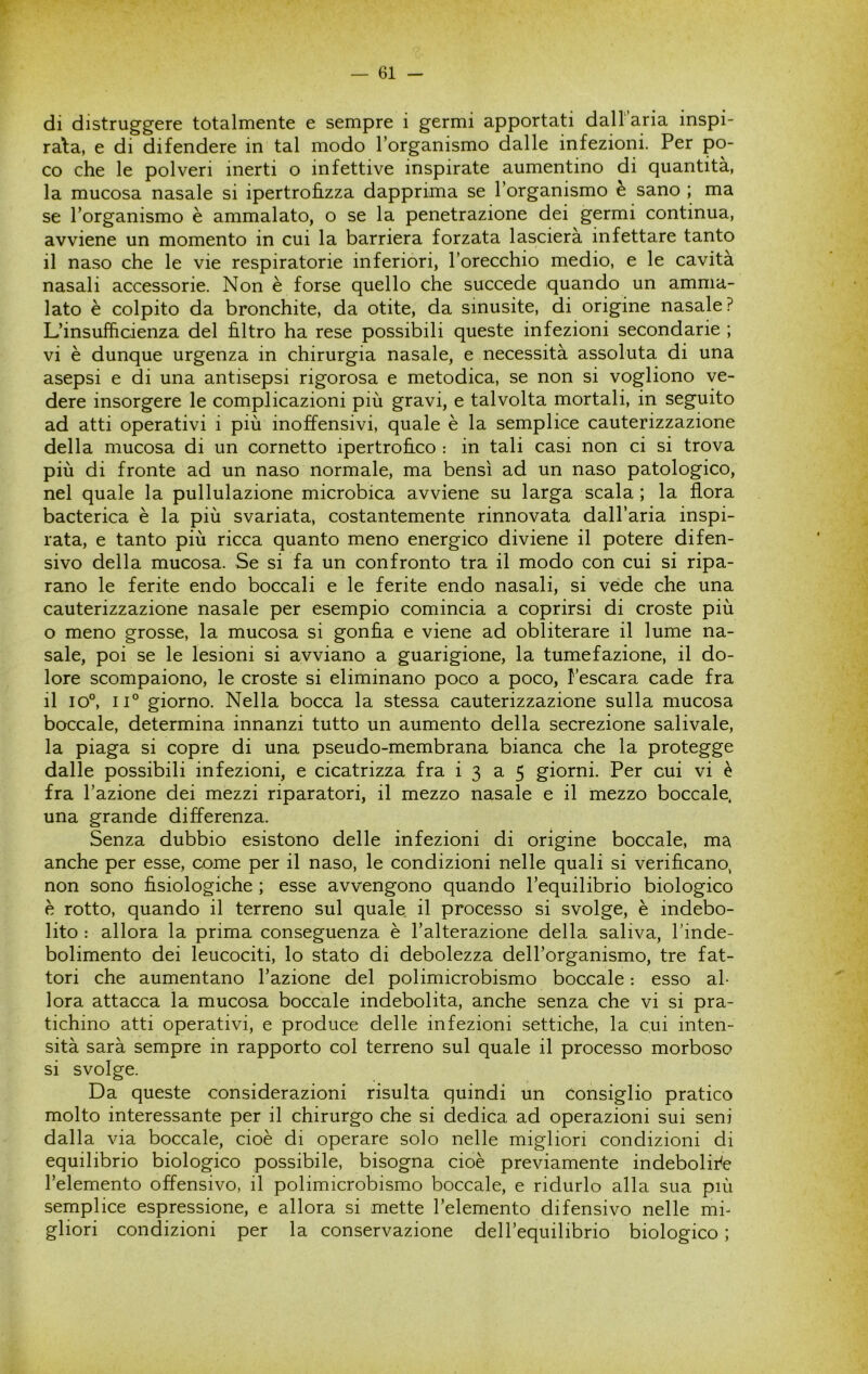 *\ di distruggere totalmente e sempre i germi apportati dall'aria inspi- rata, e di difendere in tal modo l’organismo dalle infezioni. Per po- co che le polveri inerti o infettive inspirate aumentino di quantità, la mucosa nasale si ipertrohzza dapprima se l’organismo è sano ; ma se l’organismo è ammalato, o se la penetrazione dei germi continua, avviene un momento in cui la barriera forzata lascierà infettare tanto il naso che le vie respiratorie inferiori, l’orecchio medio, e le cavita nasali accessorie. Non è forse quello che succede quando un amma- lato è colpito da bronchite, da otite, da sinusite, di origine nasale? L’insufficienza del filtro ha rese possibili queste infezioni secondarie ; vi è dunque urgenza in chirurgia nasale, e necessità assoluta di una asepsi e di una antisepsi rigorosa e metodica, se non si vogliono ve- dere insorgere le complicazioni più gravi, e talvolta mortali, in seguito ad atti operativi i più inoffensivi, quale è la semplice cauterizzazione della mucosa di un cornetto ipertrofico : in tali casi non ci si trova più di fronte ad un naso normale, ma bensì ad un naso patologico, nel quale la pullulazione microbica avviene su larga scala ; la flora bacterica è la più svariata, costantemente rinnovata dall’aria inspi- rata, e tanto più ricca quanto meno energico diviene il potere difen- sivo della mucosa. Se si fa un confronto tra il modo con cui si ripa- rano le ferite endo boccali e le ferite endo nasali, si vede che una cauterizzazione nasale per esempio comincia a coprirsi di croste più o meno grosse, la mucosa si gonfia e viene ad obliterare il lume na- sale, poi se le lesioni si avviano a guarigione, la tumefazione, il do- lore scompaiono, le croste si eliminano poco a poco, l’escara cade fra il io°, 11° giorno. Nella bocca la stessa cauterizzazione sulla mucosa boccale, determina innanzi tutto un aumento della secrezione salivale, la piaga si copre di una pseudo-membrana bianca che la protegge dalle possibili infezioni, e cicatrizza fra i 3 a 5 giorni. Per cui vi è fra l’azione dei mezzi riparatori, il mezzo nasale e il mezzo boccale, una grande differenza. Senza dubbio esistono delle infezioni di origine boccale, ma anche per esse, come per il naso, le condizioni nelle quali si verificano^ non sono fisiologiche ; esse avvengono quando l’equilibrio biologico è rotto, quando il terreno sul quale il processo si svolge, è indebo- lito : allora la prima conseguenza è l’alterazione della saliva, l’inde- bolimento dei leucociti, lo stato di debolezza deH’organismo, tre fat- tori che aumentano l’azione del polimicrobismo boccale : esso al- lora attacca la mucosa boccale indebolita, anche senza che vi si pra- tichino atti operativi, e produce delle infezioni settiche, la cui inten- sità sarà sempre in rapporto col terreno sul quale il processo morboso si svolge. Da queste considerazioni risulta quindi un consiglio pratico molto interessante per il chirurgo che si dedica ad operazioni sui seni dalla via boccale, cioè di operare solo nelle migliori condizioni di equilibrio biologico possibile, bisogna cioè previamente indebolire l’elemento offensivo, il polimicrobismo boccale, e ridurlo alla sua più semplice espressione, e allora si mette l’elemento difensivo nelle mi- gliori condizioni per la conservazione dell’equilibrio biologico ;