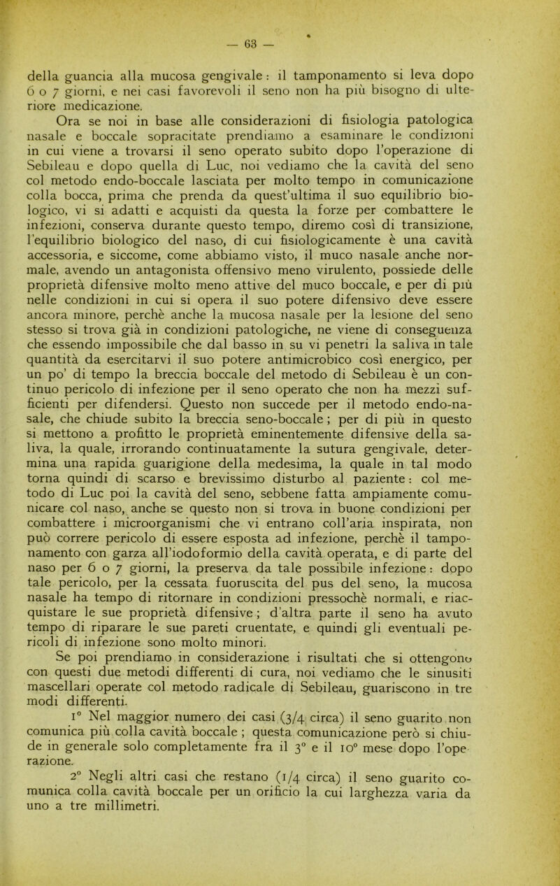 « della guancia alla mucosa gengivale : il tamponamento si leva dopo 607 giorni, e nei casi favorevoli il seno non ha più bisogno di ulte- riore medicazione. Ora se noi in base alle considerazioni di fisiologia patologica nasale e boccale sopracitate prendiamo a esaminare le condizioni in cui viene a trovarsi il seno operato subito dopo l’operazione di Sebileau e dopo quella di Lue, noi vediamo che la cavità del seno col metodo endo-boccale lasciata per molto tempo in comunicazione colla bocca, prima che prenda da quest’ultima il suo equilibrio bio- logico, vi si adatti e acquisti da questa la forze per combattere le infezioni, conserva durante questo tempo, diremo così di transizione, l’equilibrio biologico del naso, di cui fisiologicamente è una cavità accessoria, e siccome, come abbiamo visto, il muco nasale anche nor- male, avendo un antagonista offensivo meno virulento, possiede delle proprietà difensive molto meno attive del muco boccale, e per di più nelle condizioni in cui si opera il suo potere difensivo deve essere ancora minore, perchè anche la mucosa nasale per la lesione del seno stesso si trova già in condizioni patologiche, ne viene di conseguenza che essendo impossibile che dal basso in su vi penetri la saliva in tale quantità da esercitarvi il suo potere antimicrobico così energico, per un po’ di tempo la breccia boccale del metodo di Sebileau è un con- tinuo pericolo di infezione per il seno operato che non ha mezzi suf- ficienti per difendersi. Questo non succede per il metodo endo-na- sale, che chiude subito la breccia seno-boccale ; per di più in questo si mettono a profitto le proprietà eminentemente difensive della sa- liva, la quale, irrorando continuatamente la sutura gengivale, deter- mina una rapida guarigione della medesima, la quale in tal modo torna quindi di scarso e brevissimo disturbo al paziente : col me- todo di Lue poi la cavità del seno, sebbene fatta ampiamente comu- nicare col naso, anche se questo non si trova in buone condizioni per combattere i microorganismi che vi entrano coll’aria inspirata, non può correre pericolo di essere esposta ad infezione, perchè il tampo- namento con garza all’iodoformio della cavità operata, e di parte del naso per 607 giorni, la preserva da tale possibile infezione : dopo tale pericolo, per la cessata fuoruscita del pus del seno, la mucosa nasale ha tempo di ritornare in condizioni pressoché normali, e riac- quistare le sue proprietà difensive ; d’altra parte il seno ha avuto tempo di riparare le sue pareti cruentate, e quindi gli eventuali pe- ricoli di infezione sono molto minori. Se poi prendiamo in considerazione i risultati che si ottengono con questi due metodi differenti di cura, noi vediamo che le sinusiti mascellari operate col metodo radicale di Sebileau, guariscono in tre modi differenti. L Nel maggior numero dei casi (3/4 circa) il seno guarito , non comunica più colla cavità boccale ; questa comunicazione però si chiu- de in generale solo completamente fra il 3° e il 10° mese dopo l’ope razione. 2° Negli altri casi che restano (1/4 circa) il seno guarito co- munica colla cavità boccale per un orificio la cui larghezza varia da uno a tre millimetri.
