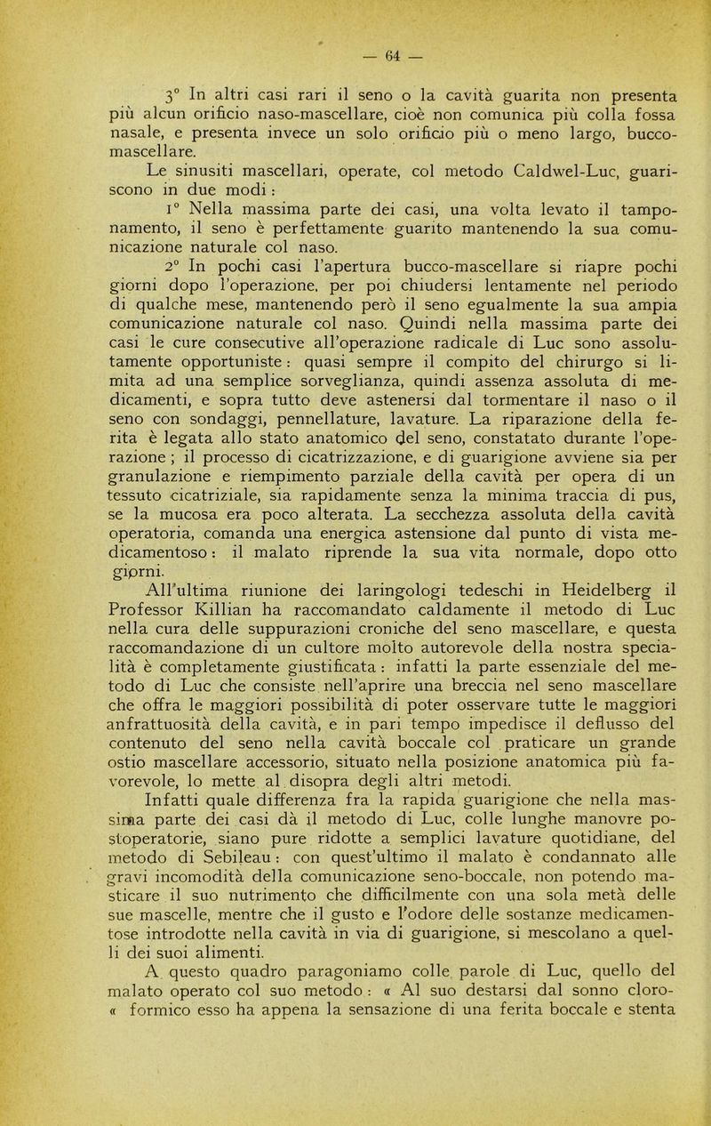 3° In altri casi rari il seno o la cavità guarita non presenta più alcun orificio naso-mascellare, cioè non comunica più colla fossa nasale, e presenta invece un solo orificio più o meno largo, bucco- mascellare. Le sinusiti mascellari, operate, col metodo Caldwel-Luc, guari- scono in due modi : L Nella massima parte dei casi, una volta levato il tampo- namento, il seno è perfettamente guanto mantenendo la sua comu- nicazione naturale col naso. 2° In pochi casi l’apertura bucco-mascellare si riapre pochi giorni dopo l’operazione, per poi chiudersi lentamente nel periodo di qualche mese, mantenendo però il seno egualmente la sua ampia comunicazione naturale col naso. Quindi nella massima parte dei casi le cure consecutive all’operazione radicale di Lue sono assolu- tamente opportuniste : quasi sempre il compito del chirurgo si li- mita ad una semplice sorveglianza, quindi assenza assoluta di me- dicamenti, e sopra tutto deve astenersi dal tormentare il naso o il seno con sondaggi, pennellature, lavature. La riparazione della fe- rita è legata allo stato anatomico del seno, constatato durante l’ope- razione ; il processo di cicatrizzazione, e di guarigione avviene sia per granulazione e riempimento parziale della cavità per opera di un tessuto cicatriziale, sia rapidamente senza la minima traccia di pus, se la mucosa era poco alterata. La secchezza assoluta della cavità operatoria, comanda una energica astensione dal punto di vista me- dicamentoso : il malato riprende la sua vita normale, dopo otto giprni. AlTultima riunione dei laringologi tedeschi in Heidelberg il Professor Killian ha raccomandato caldamente il metodo di Lue nella cura delle suppurazioni croniche del seno mascellare, e questa raccomandazione di un cultore molto autorevole della nostra specia- lità è completamente giustificata : infatti la parte essenziale del me- todo di Lue che consiste nell’aprire una breccia nel seno mascellare che offra le maggiori possibilità di poter osservare tutte le maggiori anfrattuosità della cavità, e in pari tempo impedisce il deflusso del contenuto del seno nella cavità boccale col praticare un grande ostio mascellare accessorio, situato nella posizione anatomica più fa- vorevole, lo mette al disopra degli altri metodi. Infatti quale differenza fra la rapida guarigione che nella mas- sima parte dei casi dà il metodo di Lue, colle lunghe manovre po- stoperatorie, siano pure ridotte a semplici lavature quotidiane, del metodo di Sebileau : con quest’ultimo il malato è condannato alle gravi incomodità della comunicazione seno-boccale, non potendo ma- sticare il suo nutrimento che difficilmente con una sola metà delle sue mascelle, mentre che il gusto e l'odore delle sostanze medicamen- tose introdotte nella cavità in via di guarigione, si mescolano a quel- li dei suoi alimenti. A questo quadro paragoniamo colle parole di Lue, quello del malato operato col suo metodo : « Al suo destarsi dal sonno cloro- « formico esso ha appena la sensazione di una ferita boccale e stenta