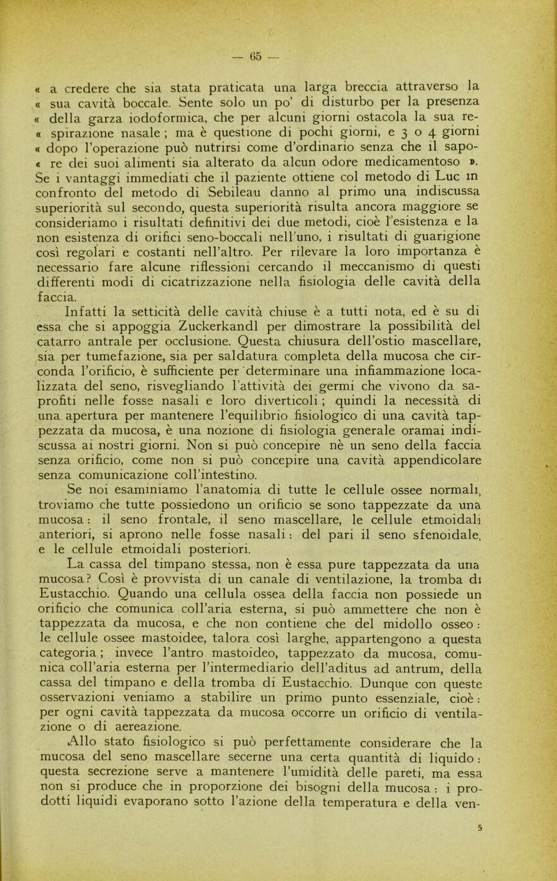 « a credere che sia stata praticata una larga breccia attraverso la « sua cavità boccale. Sente solo un po’ di disturbo per la presenza « della garza iodoformica, che per alcuni giorni ostacola la sua re- « spirazione nasale ; ma è questione di pochi giorni, 0304 giorni « dopo l’operazione può nutrirsi come d’ordinario senza che il sapo- « re dei suoi alimenti sia alterato da alcun odore medicamentoso ». Se i vantaggi immediati che il paziente ottiene col metodo di Lue in confronto del metodo di Sebileau danno al primo una indiscussa superiorità sul secondo, questa superiorità risulta ancora maggiore se consideriamo i risultati definitivi dei due metodi, cioè resistenza e la non esistenza di orifici seno-boccali nell’uno, i risultati di guarigione così regolari e costanti nell’altro. Per rilevare la loro importanza è necessario fare alcune riflessioni cercando il meccanismo di questi differenti modi di cicatrizzazione nella fisiologia delle cavità della faccia. Infatti la setticità delle cavità chiuse è a tutti nota, ed è su di essa che si appoggia Zuckerkandl per dimostrare la possibilità del catarro antrale per occlusione. Questa chiusura dell’ostio mascellare, sia per tumefazione, sia per saldatura completa della mucosa che cir- conda l’orificio, è sufficiente per determinare una infiammazione loca- lizzata del seno, risvegliando l’attività dei germi che vivono da sa- profiti nelle fosse nasali e loro diverticoli ; quindi la necessità di una apertura per mantenere l’equilibrio fisiologico di una cavità tap- pezzata da mucosa, è una nozione di fisiologia generale oramai indi- scussa ai nostri giorni. Non si può concepire nè un seno della faccia senza orificio, come non si può concepire una cavità appendicolare senza comunicazione coll’intestino. Se noi esaminiamo l’anatomia di tutte le cellule ossee normali, troviamo che tutte possiedono un orificio se sono tappezzate da una mucosa : il seno frontale, il seno mascellare, le cellule etmoidali anteriori, si aprono nelle fosse nasali : del pari il seno sfenoidale, e le cellule etmoidali posteriori. La cassa del timpano stessa, non è essa pure tappezzata da una mucosa? Così è provvista di un canale di ventilazione, la tromba di Eustacchio. Quando una cellula ossea della faccia non possiede un orificio che comunica coll’aria esterna, si può ammettere che non è tappezzata da mucosa, e che non contiene che del midollo osseo : le cellule ossee mastoidee, talora così larghe, appartengono a questa categoria ; invece l’antro mastoideo, tappezzato da mucosa, comu- nica coll’aria esterna per l’intermediario dell’aditus ad antrum, della cassa del timpano e della tromba di Eustacchio. Dunque con queste osservazioni veniamo a stabilire un primo punto essenziale, cioè : per ogni cavità tappezzata da mucosa occorre un orificio di ventila- zione o di aereazione. Allo stato fisiologico si può perfettamente considerare che la mucosa del seno mascellare secerne una certa quantità di liquido : questa secrezione serve a mantenere l’umidità delle pareti, ma essa non si produce che in proporzione dei bisogni della mucosa : i pro- dotti liquidi evaporano sotto l’azione della temperatura e della ven- 5