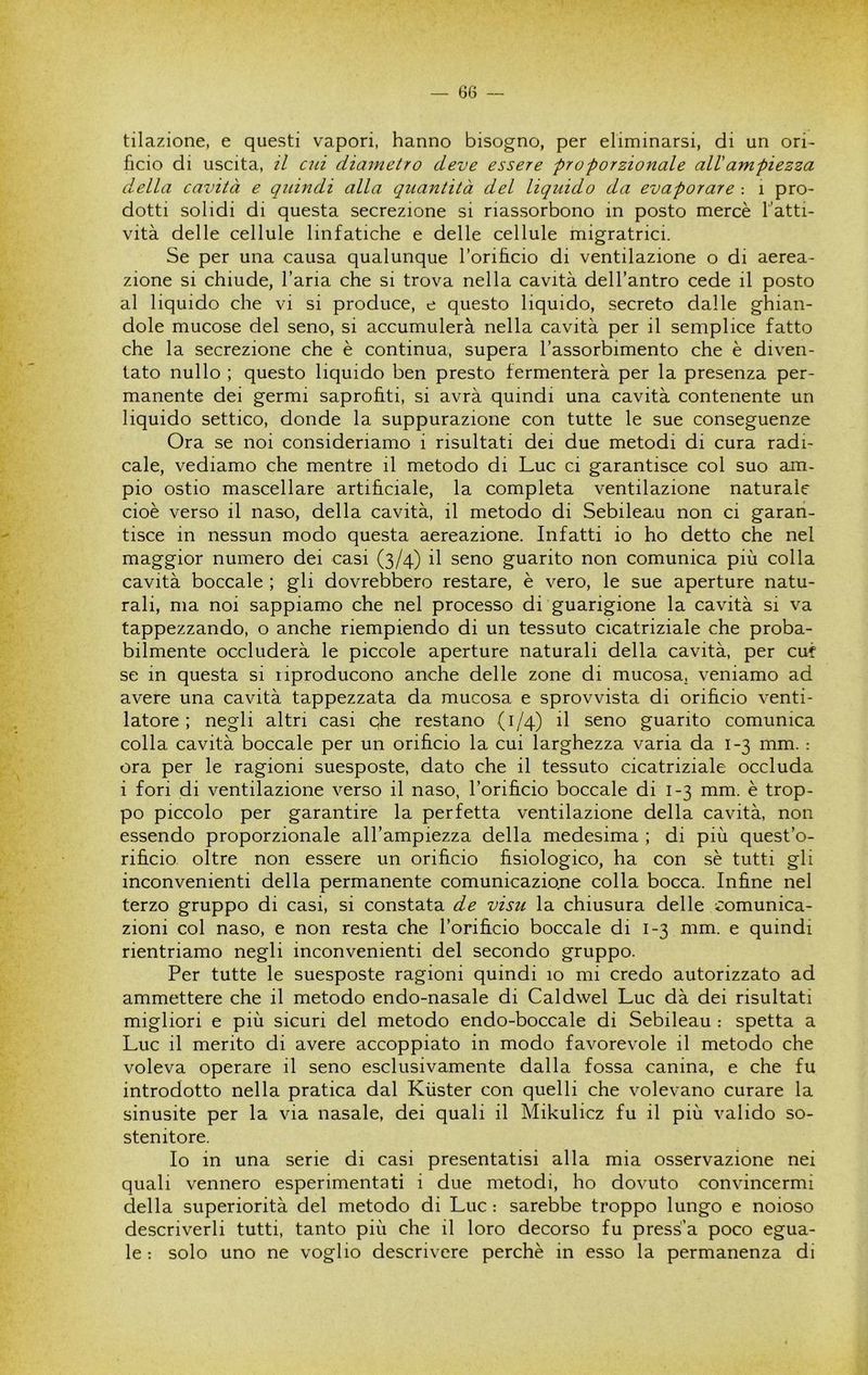 tilazione, e questi vapori, hanno bisogno, per eliminarsi, di un ori- ficio di uscita, il ad diametro deve essere proporzionale all ampiezza della cavità e qtdndi alla quantità del liquido da evaporare : i pro- dotti solidi di questa secrezione si riassorbono in posto mercè l’atti- vità delle cellule linfatiche e delle cellule migratrici. Se per una causa qualunque Torificio di ventilazione o di aerea- zione si chiude, l’aria che si trova nella cavità dell’antro cede il posto al liquido che vi si produce, e questo liquido, secreto dalle ghian- dole mucose del seno, si accumulerà nella cavità per il semplice fatto che la secrezione che è continua, supera l’assorbimento che è diven- tato nullo ; questo liquido ben presto fermenterà per la presenza per- manente dei germi saprofiti, si avrà quindi una cavità contenente un liquido settico, donde la suppurazione con tutte le sue conseguenze Ora se noi consideriamo i risultati dei due metodi di cura radi- cale, vediamo che mentre il metodo di Lue ci garantisce col suo am- pio ostio mascellare artificiale, la completa ventilazione naturale cioè verso il naso, della cavità, il metodo di Sebileau non ci garan- tisce in nessun modo questa aereazione. Infatti io ho detto che nel maggior numero dei casi (3/4) il seno guarito non comunica più colla cavità boccale ; gli dovrebbero restare, è vero, le sue aperture natu- rali, ma noi sappiamo che nel processo di guarigione la cavità si va tappezzando, o anche riempiendo di un tessuto cicatriziale che proba- bilmente occluderà le piccole aperture naturali della cavità, per cut se in questa si liproducono anche delle zone di mucosa, veniamo ad avere una cavità tappezzata da mucosa e sprovvista di orifìcio venti- latore ; negli altri casi qhe restano (1/4) il seno guarito comunica colla cavità boccale per un orificio la cui larghezza varia da 1-3 mm. : ora per le ragioni suesposte, dato che il tessuto cicatriziale occluda i fori di ventilazione verso il naso, l’orifìcio boccale di 1-3 mm. è trop- po piccolo per garantire la perfetta ventilazione della cavità, non essendo proporzionale all’ampiezza della medesima ; di più quest’o- rifìcio oltre non essere un orifìcio fisiologico, ha con sè tutti gli inconvenienti della permanente comunicazio.ne colla bocca. Infìne nel terzo gruppo di casi, si constata de visu la chiusura delle comunica- zioni col naso, e non resta che rorifìcio boccale di 1-3 mm. e quindi rientriamo negli inconvenienti del secondo gruppo. Per tutte le suesposte ragioni quindi 10 mi credo autorizzato ad ammettere che il metodo endo-nasale di Caldwel Lue dà dei risultati migliori e più sicuri del metodo endo-boccale di Sebileau : spetta a Lue il merito di avere accoppiato in modo favorevole il metodo che voleva operare il seno esclusivamente dalla fossa canina, e che fu introdotto nella pratica dal Kùster con quelli che volevano curare la sinusite per la via nasale, dei quali il Mikulicz fu il più valido so- stenitore. Io in una serie di casi presentatisi alla mia osservazione nei quali vennero esperimentati i due metodi, ho dovuto convincermi della superiorità del metodo di Lue : sarebbe troppo lungo e noioso descriverli tutti, tanto più che il loro decorso fu press'a poco egua- le : solo uno ne voglio descrivere perchè in esso la permanenza di