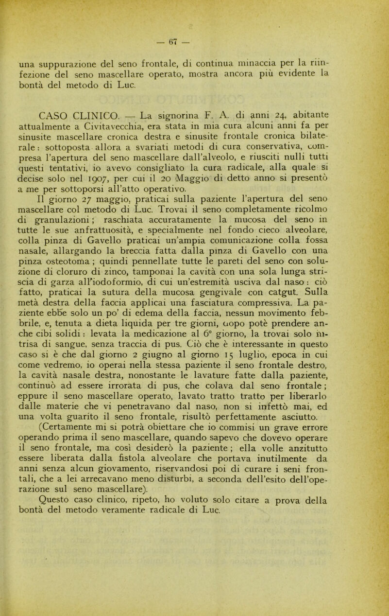 una suppurazione del seno frontale, di continua minaccia per la riin- fezione del seno mascellare operato, mostra ancora più evidente la bontà del metodo di Lue. CASO CLINICO. — La signorina F. A. di anni 24, abitante attualmente a Civitavecchia, era stata in mia cura alcuni anni fa per sinusite mascellare cronica destra e sinusite frontale cronica bilate- rale : sottoposta allora a svariati metodi di cura conservativa, com- presa l’apertura del seno mascellare dall’alveolo, e riusciti nulli tutti questi tentativi, io avevo consigliato la cura radicale, alla quale si decise solo nel 1907, per cui il 20 Maggio di detto anno si presentò a me per sottoporsi all’atto operativo. Il giorno 27 maggio, praticai sulla paziente l’apertura del seno mascellare col metodo di Lue. Trovai il seno completamente ricolmo di granulazioni ; raschiata accuratamente la mucosa del seno in tutte le sue anfrattuosità, e specialmente nel fondo cieco alveolare, colla pinza di Gavello praticai un’ampia comunicazione colla fossa nasale, allargando la breccia fatta dalla pinza di Gavello con una pinza osteotoma ; quindi pennellate tutte le pareti del seno con solu- zione di cloruro di zinco, tamponai la cavità con una sola lunga stri- scia di garza alFiodoformio, di cui un’estremità usciva dal naso : ciò fatto, praticai la sutura della mucosa gengivale con catgut. Sulla metà destra della faccia applicai una fasciatura compressiva. La pa- ziente ebhe solo un po’ di edema della faccia, nessun movimento feb- brile, e, tenuta a dieta liquida per tre giorni, aopo potè prendere an- che cibi solidi : levata la medicazione al 6° giorno, la trovai solo in- trisa di sangue, senza traccia di pus. Ciò che è interessante in questo caso si è che dal giorno 2 giugno al giorno 15 luglio, epoca in cui come vedremo, io operai nella stessa paziente il seno frontale destro, la cavità nasale destra, nonostante le lavature fatte dalla paziente, continuò ad essere irrorata di pus, che colava dal seno frontale ; eppure il seno mascellare operato, lavato tratto tratto per liberarlo dalle materie che vi penetravano dal naso, non si infettò mai, ed una volta guarito il seno frontale, risultò perfettamente asciutto. (Certamente mi si potrà obiettare che io commisi un grave errore operando prima il seno mascellare, quando sapevo che dovevo operare il seno frontale, ma così desiderò la paziente ; ella volle anzitutto essere liberata dalla fistola alveolare che portava inutilmente da anni senza alcun giovamento, riservandosi poi di curare i seni fron- tali, che a lei arrecavano meno disturbi, a seconda dell’esito dell’ope- razione sul seno mascellare). Questo caso clinico, ripeto, ho voluto solo citare a prova della bontà del metodo veramente radicale di Lue.