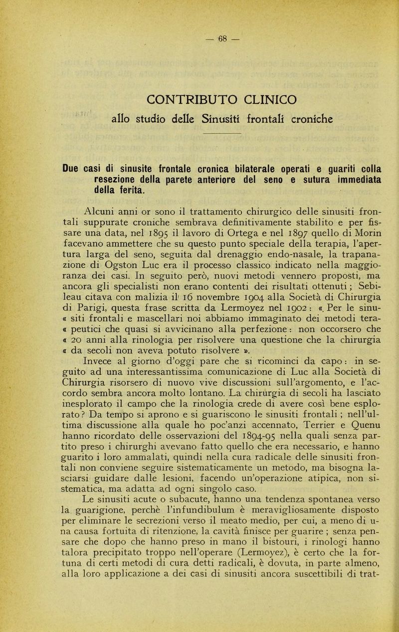 CONTRIBUTO CLINICO allo studio delle Sinusiti frontali croniche Due casi di sinusite frontale cronica bilaterale operati e guariti colla resezione della parete anteriore del seno e sutura immediata delia ferita. Alcuni anni or sono il trattamento chirurgico delle sinusiti fron- tali suppurate croniche sembrava definitivamente stabilito e per fis- sare una data, nel 1895 il lavoro di Ortega e nel 1897 quello di Morin facevano ammettere che su questo punto speciale della terapia, l’aper- tura larga del seno, seguita dal drenaggio endo-nasale, la trapana- zione di Ogston Lue era il processo classico indicato nella maggio- ranza dei casi. In seguito però, nuovi metodi vennero proposti, ma ancora gli specialisti non erano contenti dei risultati ottenuti ; Sebi- leau citava con malizia if 16 novembre 1904 alla Società di Chirurgia di Parigi, questa frase scritta da Lermoyez nel 1902 : « Per le sinu- a siti frontali e mascellari noi abbiamo immaginato dei metodi tera- « peutici che quasi si avvicinano alla perfezione : non occorsero che a 20 anni alla rinologia per risolvere una questione che la chirurgia a da secoli non aveva potuto risolvere ». Invece al giorno d’oggi pare che si ricominci da capo : in se- guito ad una interessantissima comunicazione di Lue alla Società di Chirurgia risorsero di nuovo vive discussioni sull’argomento, e l’ac- cordo sembra ancora molto lontano. La chirurgia di secoli ha lasciato inesplorato il campo che la rinologia crede di avere così bene esplo- rato? Da tempo si aprono e si guariscono le sinusiti frontali ; nell’ul- tima discussione alla quale ho poc’anzi accennato, Terrier e Quenu hanno ricordato delle osservazioni del 1894-95 ^^Ha quali senza par- tito preso i chirurghi avevano fatto quello che era necessario, e hanno guarito i loro ammalati, quindi nella cura radicale delle sinusiti fron- tali non conviene seguire sistematicamente un metodo, ma bisogna la- sciarsi guidare dalle lesioni, facendo un’operazione atipica, non si- stematica, ma adatta ad ogni singolo caso. Le sinusiti acute o subacute, hanno una tendenza spontanea verso la guarigione, perchè l’infundibulum è meravigliosamente disposto per eliminare le secrezioni verso il meato medio, per cui, a meno di u- na causa fortuita di ritenzione, la cavità finisce per guarire ; senza pen- sare che dopo che hanno preso in mano il bistouri, i rinologi hanno talora precipitato troppo nell’operare (Lermoyez), è certo che la for- tuna di certi metodi di cura detti radicali, è dovuta, in parte almeno, alla loro applicazione a dei casi di sinusiti ancora suscettibili di trat-