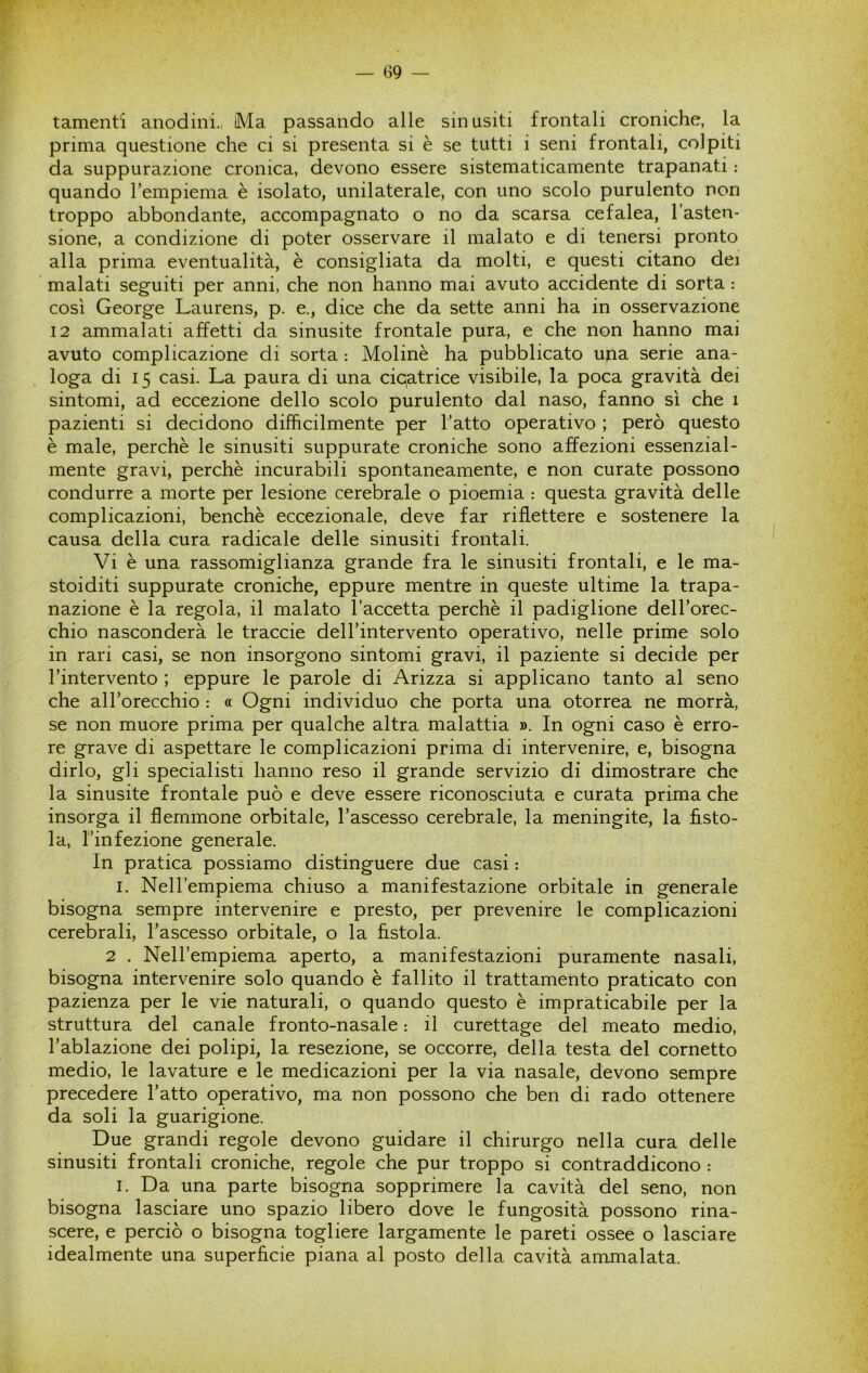 tamenti anodini., Ma passando alle sin usiti frontali croniche, la prima questione che ci si presenta si è se tutti i seni frontali, colpiti da suppurazione cronica, devono essere sistematicamente trapanati : quando Tempiema è isolato, unilaterale, con uno scolo purulento non troppo abbondante, accompagnato o no da scarsa cefalea, l’asten- sione, a condizione di poter osservare il malato e di tenersi pronto alla prima eventualità, è consigliata da molti, e questi citano dei malati seguiti per anni, che non hanno mai avuto accidente di sorta : così George Laurens, p. e., dice che da sette anni ha in osservazione 12 ammalati affetti da sinusite frontale pura, e che non hanno mai avuto complicazione di sorta : Molinè ha pubblicato una serie ana- loga di 15 casi. La paura di una cicatrice visibile, la poca gravità dei sintomi, ad eccezione dello scolo purulento dal naso, fanno sì che i pazienti si decidono difficilmente per l’atto operativo ; però questo è male, perchè le sinusiti suppurate croniche sono affezioni essenzial- mente gravi, perchè incurabili spontaneamente, e non curate possono condurre a morte per lesione cerebrale o pioemia : questa gravità delle complicazioni, benché eccezionale, deve far riflettere e sostenere la causa della cura radicale delle sinusiti frontali. Vi è una rassomiglianza grande fra le sinusiti frontali, e le ma- stoiditi suppurate croniche, eppure mentre in queste ultime la trapa- nazione è la regola, il malato l’accetta perchè il padiglione dell’orec- chio nasconderà le traccie dell’intervento operativo, nelle prime solo in rari casi, se non insorgono sintomi gravi, il paziente si decide per l’intervento ; eppure le parole di Arizza si applicano tanto al seno che all’orecchio : « Ogni individuo che porta una otorrea ne morrà, se non muore prima per qualche altra malattia ». In ogni caso è erro- re grave di aspettare le complicazioni prima di intervenire, e, bisogna dirlo, gli specialisti hanno reso il grande servizio di dimostrare che la sinusite frontale può e deve essere riconosciuta e curata prima che insorga il flemmone orbitale, l’ascesso cerebrale, la meningite, la fìsto- la, l’infezione generale. In pratica possiamo distinguere due casi : I. Nell’empiema chiuso a manifestazione orbitale in generale bisogna sempre intervenire e presto, per prevenire le complicazioni cerebrali, l’ascesso orbitale, o la fìstola. 2 . Nell’empiema aperto, a manifestazioni puramente nasali, bisogna intervenire solo quando è fallito il trattamento praticato con pazienza per le vie naturali, o quando questo è impraticabile per la struttura del canale fronto-nasale : il curettage del meato medio, l’ablazione dei polipi, la resezione, se occorre, della testa del cornetto medio, le lavature e le medicazioni per la via nasale, devono sempre precedere l’atto operativo, ma non possono che ben di rado ottenere da soli la guarigione. Due grandi regole devono guidare il chirurgo nella cura delle sinusiti frontali croniche, regole che pur troppo si contraddicono : I. Da una parte bisogna sopprimere la cavità del seno, non bisogna lasciare uno spazio libero dove le fungosità possono rina- scere, e perciò o bisogna togliere largamente le pareti ossee o lasciare idealmente una superfìcie piana al posto della cavità ammalata.