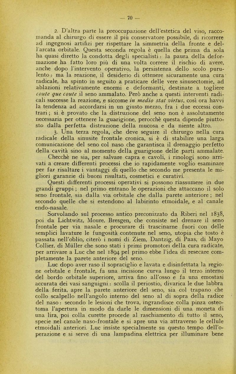 2. D’altra parte la preoccupazione dell’estetica del viso, racco- manda al chirurgo di essere il più conservatore possibile, di ricorrere ad ingegnosi artifizi per rispettare la simmetria della fronte e del- l’arcata orbitale. Questa seconda regola è quella che prima da sola ha quasi diretto la condotta degli specialisti : la paura della defor- mazione ha fatto loro più di una volta correre il rischio di avere, anche dopo l’intervento operativo, la persistenza dello scolo puru- lento : ma la reazione, il desiderio di ottenere sicuramente una cura radicale, ha spinto in seguito a praticare delle vere sinusectomie, ad ablazioni relativamente enormi e deformanti, destinate a togliere conte que conte il seno ammalato. Però anche a questi interventi radi- cali successe la reazione, p siccome in medio stat virtns, così ora havvi la tendenza ad accordarsi in un giusto mezzo, fra i due eccessi con- trari ; si. è provato che la distruzione del seno non è assolutamente necessaria per ottenere la guarigione, perocché questa dipende piutto- sto dalla perfetta distruzione della mucosa e da niente altro. 3. Una terza regola, che deve seguire il chirurgo nella cura radicale della sinusite frontale cronica, si è di stabilire una larga comunicazione del seno col naso che garantisca il drenaggio perfetto della cavità sino al momento della guarigione delle parti ammalate. Checché ne sia, per salvare capra e cavoli, i rinologi sono arri- vati a creare differenti processi che io rapidamente voglio esaminare per far risaltare i vantaggi di quello che secondo me presenta le mi- gliori garanzie di buoni risultati, cosmetici e curativi. Questi differenti processi operativi si possono riassumere in due grandi gruppi ; nel primo entrano le operazioni che attaccano il solo seno frontale, sia dalla via orbitale che dalla parete anteriore ; nel secondo quelle che si estendono al labirinto etmoidale, e al canale endo-nasale. Sorvolando sul processo antico preconizzato da Riberi nel 1838, poi da Lichtwitz, Moure, Bresgen, che consiste nel drenare il seno frontale per via nasale e procurare di trascinarne fuori con delle semplici lavature le fungosità contenute nel seno, utopia che tosto é passata nell’oblio, citerò i nomi di Ziem, Dantzig, di Paas, di Mayo Collier, di Mailer che sono stati i primi promotori della cura radicale, per arrivare a Lue che nel 1894 pel primo ebbe l’idea di resecare com- pletamente la parete anteriore del seno. Lue dopo aver raso il sopraciglio e lavata e disinfettata la regio- ne orbitale e frontale, fa una incisione curva lungo il terzo interno del bordo orbitale superiore, arriva fino all’osso e fa una emostasi accurata dei vasi sanguigni : scolla il periostio, divarica le due labbra della ferita, apre la parete anteriore del seno, sia col trapano che collo scalpello nell’angolo interno del seno al di sopra della radice del naso : secondo le lesioni che trova, ingrandisce colla pinza osteo- toma l’apertura in modo da darle le dimensioni di una moneta di una lira, poi colla curette procede al raschiamento di tutto il seno, specie nel canale naso-frontale e si apre una via attraverso le cellule etmoidali anteriori. Lue insiste specialmente su questo tempo dell’o- perazione e si serve di una lampadina elettrica per illuminare bene