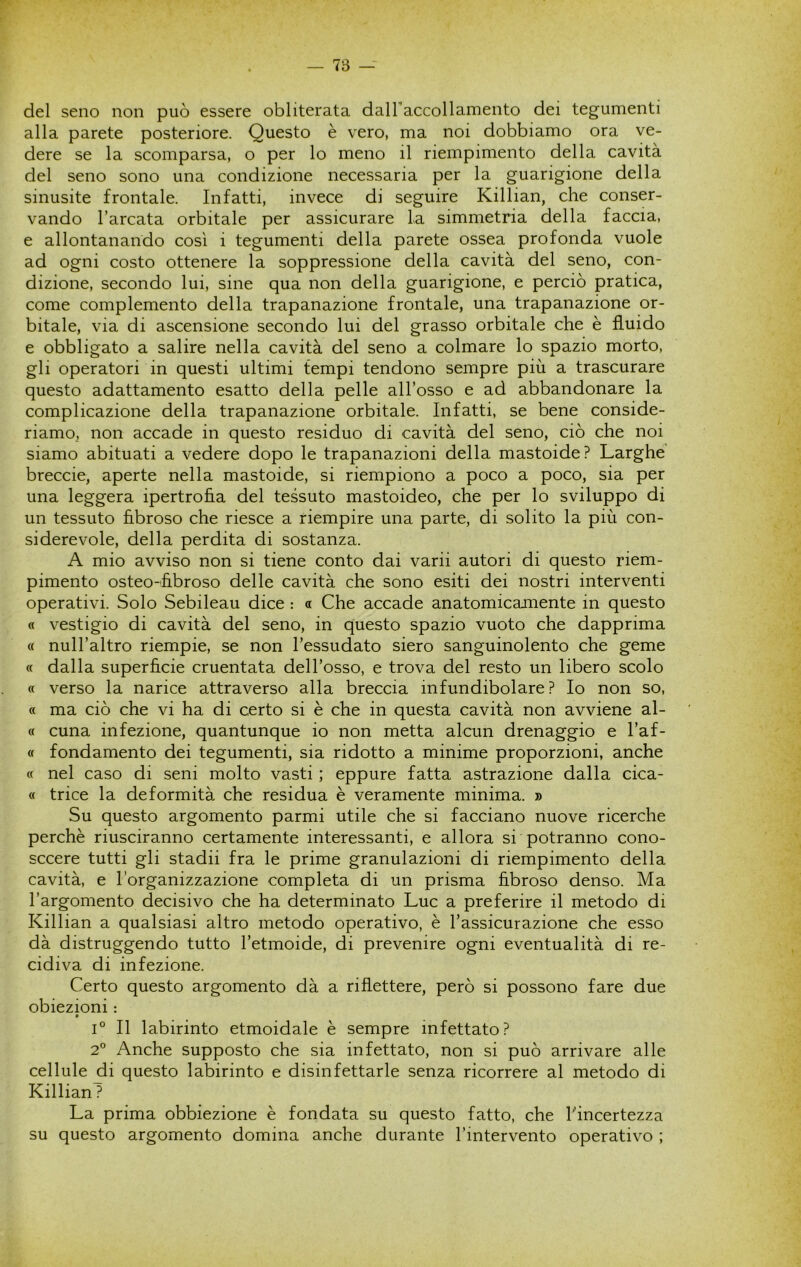 del seno non può essere obliterata dairaccollamento dei tegumenti alla parete posteriore. Questo è vero, ma noi dobbiamo ora ve- dere se la scomparsa, o per lo meno il riempimento della cavità del seno sono una condizione necessaria per la guarigione della sinusite frontale. Infatti, invece di seguire Killian, che conser- vando l’arcata orbitale per assicurare La simmetria della faccia, e allontanando così i tegumenti della parete ossea profonda vuole ad ogni costo ottenere la soppressione della cavità del seno, con- dizione, secondo lui, sine qua non della guarigione, e perciò pratica, come complemento della trapanazione frontale, una trapanazione or- bitale, via di ascensione secondo lui del grasso orbitale che è fluido e obbligato a salire nella cavità del seno a colmare lo spazio morto, gli operatori in questi ultimi tempi tendono sempre più a trascurare questo adattamento esatto della pelle all’osso e ad abbandonare la complicazione della trapanazione orbitale. Infatti, se bene conside- riamo, non accade in questo residuo di cavità del seno, ciò che noi siamo abituati a vedere dopo le trapanazioni della mastoide? Larghe’ breccie, aperte nella mastoide, si riempiono a poco a poco, sia per una leggera ipertrofia del tessuto mastoideo, che per lo sviluppo di un tessuto fibroso che riesce a riempire una parte, di solito la più con- siderevole, della perdita di sostanza. A mio avviso non si tiene conto dai varii autori di questo riem- pimento osteo-fibroso delle cavità che sono esiti dei nostri interventi operativi. Solo Sebileau dice : a Che accade anatomicamente in questo « vestigio di cavità del seno, in questo spazio vuoto che dapprima « null’altro riempie, se non l’essudato siero sanguinolento che geme (( dalla superficie cruentata dell’osso, e trova del resto un libero scolo « verso la narice attraverso alla breccia infundibolare? Io non so, « ma ciò che vi ha di certo si è che in questa cavità non avviene al- ce cuna infezione, quantunque io non metta alcun drenaggio e l’af- « fondamento dei tegumenti, sia ridotto a minime proporzioni, anche (c nel caso di seni molto vasti ; eppure fatta astrazione dalla cica- « trice la deformità che residua è veramente minima. » Su questo argomento parmi utile che si facciano nuove ricerche perchè riusciranno certamente interessanti, e allora si potranno cono- sccere tutti gli stadii fra le prime granulazioni di riempimento della cavità, e l’organizzazione completa di un prisma fibroso denso. Ma l’argomento decisivo che ha determinato Lue a preferire il metodo di Killian a qualsiasi altro metodo operativo, è l’assicurazione che esso dà distruggendo tutto l’etmoide, di prevenire ogni eventualità di re- cidiva di infezione. Certo questo argomento dà a riflettere, però si possono fare due obiezioni : 1° Il labirinto etmoidale è sempre infettato? 2° Anche supposto che sia infettato, non si può arrivare alle cellule di questo labirinto e disinfettarle senza ricorrere al metodo di KillianT La prima obbiezione è fondata su questo fatto, che incertezza su questo argomento domina anche durante l’intervento operativo ;