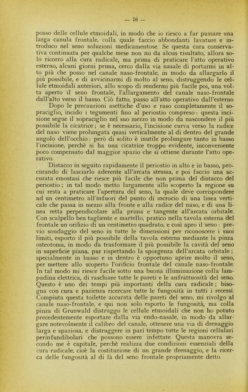 posso delle cellule etmoidali, in modo che io riesco a far passare una larga canula frontale, colla quale faccio abbondanti lavature e in- troduco nel seno soluzioni medicamentose. Se questa cura conserva- tiva continuata per qualche mese non mi da alcun risultato, allora so- lo ricorro alla cura radicale, ma prima di praticare l’atto operativo esterno, alcuni giorni prima, cerco dalla via nasale di portarmi in al- to più che posso nel canale naso-frontale, in modo da allargarlo il più possibile, e di avvicinarmi di molto al seno, distruggendo le cel- lule etmoidali anteriori, allo scopo di rendermi più facile poi, una vol- ta aperto il seno frontale, l’allargamento del canale naso-frontale dall’alto verso il basso. Ciò fatto, passo all’atto operativo dall’esterno Dopo le precauzioni asettiche d’uso e raso completamente il so- pracigfio, incido i tegumenti fino al periostio compreso : questa inci- sione segue il sopraciglio nel suo mezzo in modo da nascondere il più possibile la cicatrice ; se è necessario, l’incisione curva verso la radice del naso viene prolungata quasi verticalmente al di dentro del grande angolo dell’occhio : però di solito è inutile prolungare tanto in basso l’incisione, perchè si ha una cicatrice troppo evidente, inconveniente poco compensato dal maggior spazio che si ottiene durante l’atto ope- rativo. Distacco in seguito rapidamente il periostio in alto e in basso, pro- curando di lasciarlo aderente all’arcata stesssa, e poi faccio una ac- curata emostasi che riesce più facile che non prima del distacco del periostio ; in tal modo metto largamente allo scoperto la regione su cui resta a praticare l’apertura del seno, la quale deve corrispondere ad un centimetro all’infuori del punto di incrocio di una linea verti- cale che passa in mezzo alla fronte e alla radice del naso, e di una li- nea retta perpendicolare alla prima e tangente all’arcata orbitale. Con scalpello ben tagliente e martello, pratico nella tavola esterna del frontale un orifizio di un centimetro quadrato, e così apro il seno : pre- vio sondaggio del seno in tutte le dimensioni per riconoscere i suoi limiti, esporto il più possibile della tavola esterna mediante la pinza osteotoma, in modo da trasformare il più possibile la cavità del seno in superficie piana, pur rispettando la sporgenza dell’arcata orbitale ; specialmente in basso e in dentro è opportuno aprire molto il seno, per mettere allo scoperto l’orificio frontale del canale naso-frontale. In tal modo mi riesce facile sotto una buona illuminazione colla lam- padina elettrica, di raschiare tutte le pareti e le anfrattuosità del seno. Questo è uno dei tempi più importanti della cura radicale ; biso- gna con cura e pazienza ricercare tutte le fungosità in tutti i recessi. Compiuta questa toilette accurata delle pareti del seno, mi rivolgo al canale naso-frontale, e qui non solo esporto le fungosità, ma colla pinza di Grunwald distruggo le cellule etmoidali che non ho potuto precedentemente esportare dalla via endo-nasale, in modo da allar- gare notevolmente il calibro del canale, ottenere una via di drenaggio larga e spaziosa, e distruggere in pari tempo tutte le regioni cellulari perinfundibolari che possono essere infettate. Questa manovra se- condo me è capitale, perchè realizza due condizioni essenziali della cura radicale, cioè la costituzione di un grande drenaggio, e la ricer- ca delle fungosità al di là del seno frontale propriamente detto.