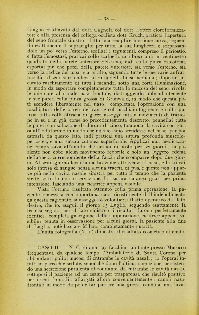 Giugno coadiuvato dal dott. Gagnola col dott. Lotteri cloroformizza- tore e alla presenza del collega oculista dott. Kruch, praticai Tapertura del seno frontale sinistro ; fatta una semplice incisione curva, seguen- do esattamente il sopraciglio per tutta la sua lunghezza e sorpassan- dolo un po’ verso l’esterno, scollati i tegumenti, compreso il periostio, e fatta l’emostasi, praticai collo scalpello una breccia di un centimetro quadrato nella parete anteriore deh seno, indi colla pinza osteotoma esportai più che potei della parete anteriore, sia verso l’esterno, sia verso la radice del naso, sia in alto, seguendo tutte le sue varie anfrat- tuosità : il seno si estendeva al di là della linea mediana ; dopo un ac- curato raschiamento di tutti i meandri sotto una forte illuminazione, in modo da esportare completamente tutta la mucosa del seno, rivolsi le mie cure al canale naso-frontale, distruggendo abbondantemente le sue pareti colla pinza grossa di Grunwald, in modo che questa po- tè scendere liberamente nel naso ; completata l’operazione con una raschiatura delle pareti del canale col cucchiaio tagliente e colla pu- lizia fatta colla striscia di garza assoggettata a movimenti di trazio- ne in su e in giù, come ho precedentemente descritto, pennellai tutte le pareti con soluzione di cloruro di zinco, tamponai la cavità con gar- za all’iodoformio in modo che un suo capo scendesse nel naso, per poi estrarla da questo lato, indi praticai una sutura profonda muscolo- periostea, e una sutura cutanea superhciale. Applicai una medicazio- ne compressiva all’amido che lasciai in posto per sei giorni ; la pa- ziente non ebbe alcun movimento febbrile e solo un leggero edema della metà corrispondente della faccia che scomparve dopo due gior- ni. Al sesto giorno levai la medicazione attraverso al naso, e la trovai solo intrisa di sangue, senza alcuna traccia di pus, e questo non appar- ve più nella cavità nasale sinistra per tutto il tempo che la paziente stette sotto la mia osservazione. La sutura cutanea guarì per prima intenzione, lasciando una cicatrice appena visibile. Visto l'ottimo risultato ottenuto colla prima operazione, la pa- ziente, rimessasi con opportuna cura ricostituente dall’indebolimento da questa cagionato, si assoggettò volentieri all’atto operativo dal lato destro, che io, eseguii il giorno 15 Luglio, seguendo esattamente la tecnica seguita per il lato sinistro : i risultati furono perfettamente identici : completa guarigione della suppurazione, cicatrice appena vi- sibile : tenuta in osservazione per alcuni giorni, la paziente alla fine di Luglio, potè lasciare Milano completajnente guarita. L’unita fotografìa (N. i.) dimostra il risultato cosmetico ottenuto. CASO II. — N. C. di anni 39, facchino, abitante presso Musocco frequentava da qualche tempo ^Ambulatorio di Santa Corona per abbondanti polipi mucosi di entrambe le cavità nasali ; io l’operai in- fatti in parecchie sedute, senonchè dopo l’ultima operazione, persisten- do una secrezione purulenta abbondante, da entrambe le cavità nasali, sottoposi il paziente ad un esame per trasparenza che risultò positivo per i seni frontali ; allargati allora convenientemente i canali naso- frontali in modo da poter far passare una grossa cannula, una lava-