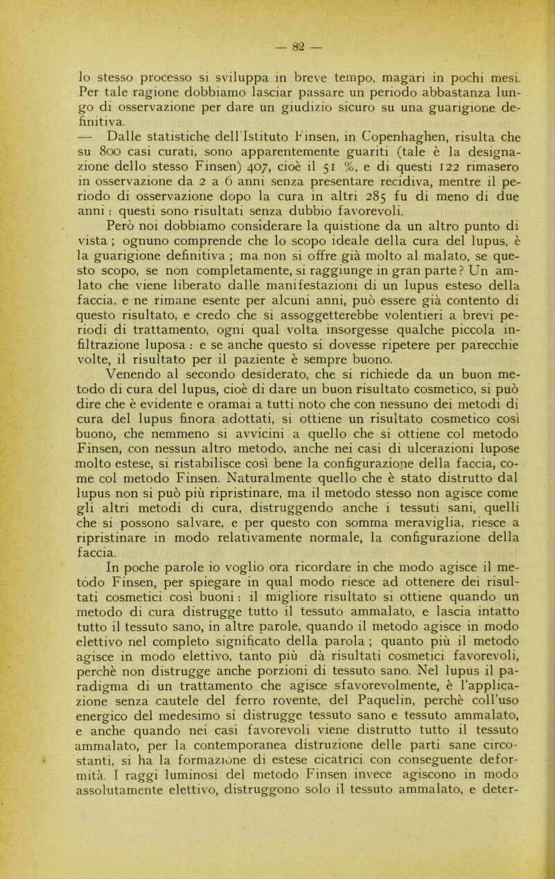 lo stesso processo si sviluppa in breve tempo, magari in pochi mesi. Per tale ragione dobbiamo lasciar passare un periodo abbastanza lun- go di osservazione per dare un giudizio sicuro su una guarigione de- finitiva. — Dalle statistiche dell’Istituto Pinsen, in Copenhaghen, risulta che su 800 casi curati, sono apparentemente guariti (tale è la designa- zione dello stesso Finsen) 407, cioè il 51 %, e di questi 122 rimasero in osservazione da 2 a 6 anni senza presentare recidiva, mentre il pe- riodo di osservazione dopo la cura in altri 285 fu di meno di due anni : questi sono risultati senza dubbio favorevoli. Però noi dobbiamo considerare la quistione da un altro punto di vista ; ognuno comprende che lo scopo ideale della cura del lupus, è la guarigione definitiva ; ma non si offre già molto al malato, se que- sto scopo, se non completamente, si raggiunge in gran parte ? Un am- lato che viene liberato dalle manifestazioni di un lupus esteso della faccia, e ne rimane esente per alcuni anni, può essere già contento di questo risultato, e credo che si assoggetterebbe volentieri a brevi pe- riodi di trattamento, ogni qual volta insorgesse qualche piccola in- filtrazione luposa : e se anche questo si dovesse ripetere per parecchie volte, il risultato per il paziente è sempre buono. Venendo al secondo desiderato, che si richiede da un buon me- todo di cura del lupus, cioè di dare un buon risultato cosmetico, si può dire che è evidente e oramai a tutti noto che con nessuno dei metodi di cura del lupus finora adottati, si ottiene un risultato cosmetico così buono, che nemmeno si avvicini a quello che si ottiene col metodo Finsen, con nessun altro metodo, anche nei casi di ulcerazioni lupose molto estese, si ristabilisce così bene la configurazione della faccia, co- me col metodo Finsen. Naturalmente quello che è stato distrutto dal lupus non si può più ripristinare, ma il metodo stesso non agisce come gli altri metodi di cura, distruggendo anche i tessuti sani, quelli che si possono salvare, e per questo con somma meraviglia, riesce a ripristinare in modo relativamente normale, la configurazione della faccia. In poche parole io voglio ora ricordare in che modo agisce il me- todo Finsen, per spiegare in qual modo riesce ad ottenere dei risul- tati cosmetici così buoni : il migliore risultato si ottiene quando un metodo di cura distrugge tutto il tessuto ammalato, e lascia intatto tutto il tessuto sano, in altre parole, quando il metodo agisce in modo elettivo nel completo significato della parola ; quanto più il metodo agisce in modo elettivo, tanto più dà risultati cosmetici favorevoli, perchè non distrugge anche porzioni di tessuto sano. Nel lupus il pa- radigma di un trattamento che agisce sfavorevolmente, è l’applica- zione senza cautele del ferro rovente, del Paquelin, perchè coll’uso energico del medesimo si distrugge tessuto sano e tessuto ammalato, e anche quando nei casi favorevoli viene distrutto tutto il tessuto ammalato, per la contemporanea distruzione delle parti sane circo- stanti, si ha la formazione di estese cicatrici con conseguente defor- mità. I raggi luminosi del metodo Finsen invece agiscono in modo assolutamente elettivo, distruggono solo il tessuto ammalato, e deter-