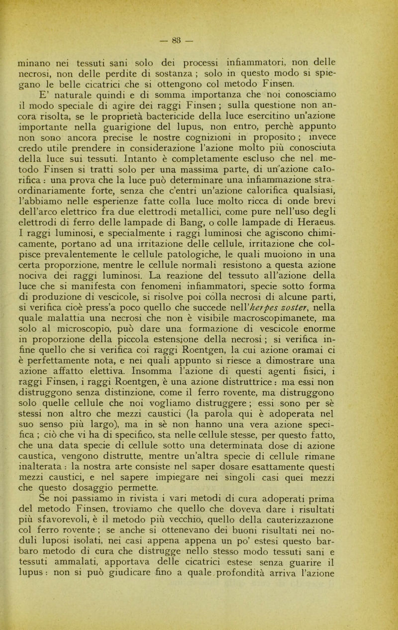 minano nei tessuti sani solo dei processi infiammatori, non delle necrosi, non delle perdite di sostanza ; solo in questo modo si spie- gano le belle cicatrici che si ottengono col metodo Finsen. E’ naturale quindi e di somma importanza che noi conosciamo il modo speciale di agire dei raggi Finsen; sulla questione non an- cora risolta, se le proprietà bactericide della luce esercitino un’azione importante nella guarigione del lupus, non entro, perchè appunto non sono ancora precise le nostre cognizioni in proposito ; invece credo utile prendere in considerazione l’azione molto più conosciuta della luce sui tessuti. Intanto è completamente escluso che nel me- todo Finsen si tratti solo per una massima parte, di un’azione calo- rifica : una prova che la luce può determinare una infiammazione stra- ordinariamente forte, senza che c’entri un’azione calorifica qualsiasi, l’abbiamo nelle esperienze fatte colla luce molto ricca di onde brevi dell’arco elettrico fra due elettrodi metallici, come pure nell’uso degli elettrodi di ferro delle lampade di Bang, o colle lampade di Heraeus. I raggi luminosi, e specialmente i raggi luminosi che agiscono chimi- camente, portano ad una irritazione delle cellule, irritazione che col- pisce prevalentemente le cellule patologiche, le quali muoiono in una certa proporzione, mentre le cellule normali resistono a questa azione nociva dei raggi luminosi. La reazione del tessuto all’azione della luce che si manifesta con fenomeni infiammatori, specie sotto forma di produzione di vescicole, si risolve poi colla necrosi di alcune parti, si verifica cioè press’a poco quello che succede herpes zoster, nella quale malattia una necrosi che non è visibile macroscopimanete, ma solo al microscopio, può dare una formazione di vescicole enorme in proporzione della piccola estensione della necrosi ; si verifica in- fine quello che si verifica coi raggi Roentgen, la cui azione oramai ci è perfettamente nota, e nei quali appunto si riesce a dimostrare una azione affatto elettiva. Insomma l’azione di questi agenti fisici, i raggi Finsen, i raggi Roentgen, è una azione distruttrice : ma essi non distruggono senza distinzione, come il ferro rovente, ma distruggono solo quelle cellule che noi vogliamo distruggere ; essi sono per sè stessi non altro che mezzi caustici (la parola qui è adoperata nel suo senso più largo), ma in sè non hanno una vera azione speci- fica ; ciò che vi ha di specifico, sta nelle cellule stesse, per questo fatto, che una data specie di cellule sotto una determinata dose di azione caustica, vengono distrutte, mentre un’altra specie di cellule rimane inalterata : la nostra arte consiste nel saper dosare esattamente questi mezzi caustici, e nel sapere impiegare nei singoli casi quei mezzi che questo dosaggio permette. Se noi passiamo in rivista i vari metodi di cura adoperati prima del metodo Finsen, troviamo che quello che doveva dare i risultati più sfavorevoli, è il metodo più vecchio, quello della cauterizzazione col ferro rovente ; se anche si ottenevano dei buoni risultati nei no- duli luposi isolati, nei casi appena appena un po’ estesi questo bar- baro metodo di cura che distrugge nello stesso modo tessuti sani e tessuti ammalati, apportava delle cicatrici estese senza guarire il lupus: non si può giudicare fino a quale,profondità arriva l’azione