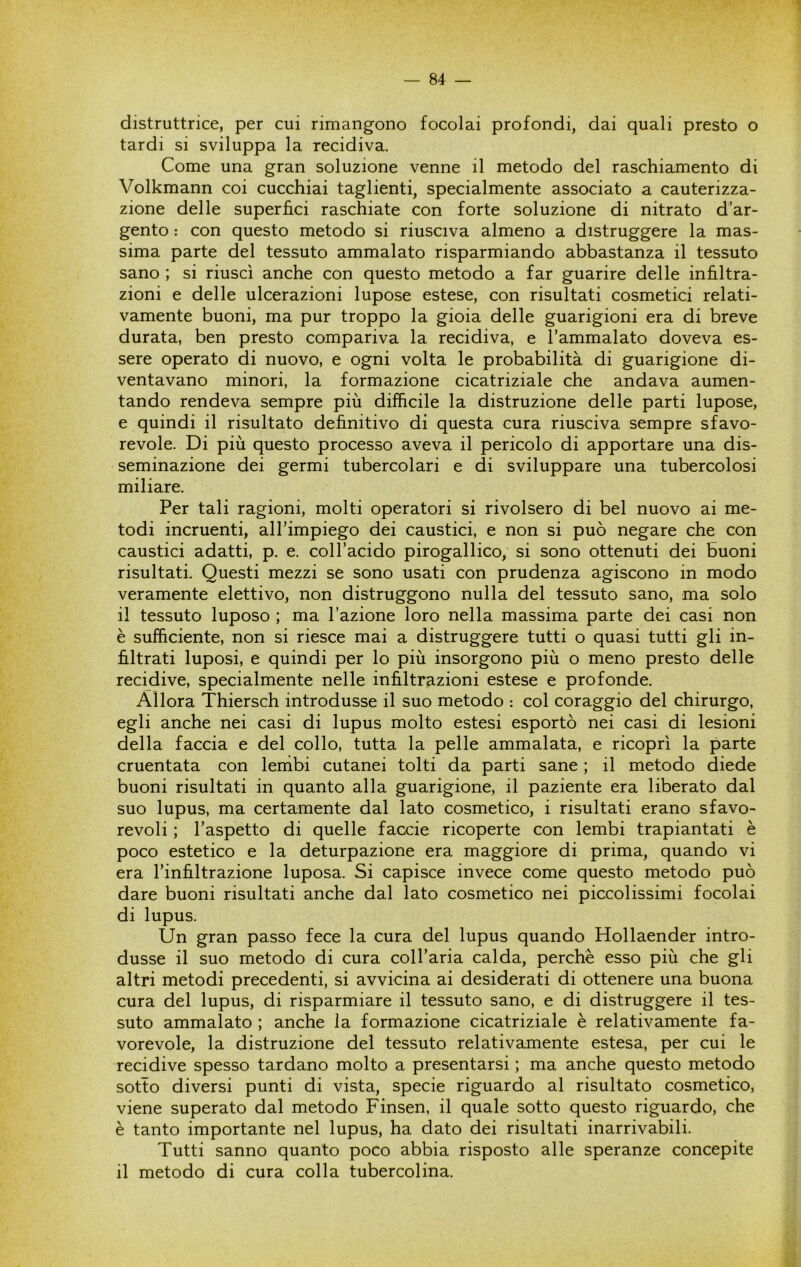 distruttrice, per cui rimangono focolai profondi, dai quali presto o tardi si sviluppa la recidiva. Come una gran soluzione venne il metodo del raschiamento di Volkmann coi cucchiai taglienti, specialmente associato a cauterizza- zione delle superfìci raschiate con forte soluzione di nitrato d’ar- gento : con questo metodo si riusciva almeno a distruggere la mas- sima parte del tessuto ammalato risparmiando abbastanza il tessuto sano ; si riuscì anche con questo metodo a far guarire delle infiltra- zioni e delle ulcerazioni lupose estese, con risultati cosmetici relati- vamente buoni, ma pur troppo la gioia delle guarigioni era di breve durata, ben presto compariva la recidiva, e l’ammalato doveva es- sere operato di nuovo, e ogni volta le probabilità di guarigione di- ventavano minori, la formazione cicatriziale che andava aumen- tando rendeva sempre più difficile la distruzione delle parti lupose, e quindi il risultato definitivo di questa cura riusciva sempre sfavo- revole. Di più questo processo aveva il pericolo di apportare una dis- seminazione dei germi tubercolari e di sviluppare una tubercolosi miliare. Per tali ragioni, molti operatori si rivolsero di bel nuovo ai me- todi incruenti, all’impiego dei caustici, e non si può negare che con caustici adatti, p. e. coll’acido pirogallico, si sono ottenuti dei buoni risultati. Questi mezzi se sono usati con prudenza agiscono in modo veramente elettivo, non distruggono nulla del tessuto sano, ma solo il tessuto luposo ; ma l’azione loro nella massima parte dei casi non è sufficiente, non si riesce mai a distruggere tutti o quasi tutti gli in- filtrati luposi, e quindi per lo più insorgono più o meno presto delle recidive, specialmente nelle infiltrazioni estese e profonde. Allora Thiersch introdusse il suo metodo : col coraggio del chirurgo, egli anche nei casi di lupus molto estesi esportò nei casi di lesioni della faccia e del collo, tutta la pelle ammalata, e ricoprì la parte cruentata con lenibi cutanei tolti da parti sane ; il metodo diede buoni risultati in quanto alla guarigione, il paziente era liberato dal suo lupus, ma certamente dal lato cosmetico, i risultati erano sfavo- revoli ; l’aspetto di quelle faccie ricoperte con lembi trapiantati è poco estetico e la deturpazione era maggiore di prima, quando vi era l’infiltrazione luposa. Si capisce invece come questo metodo può dare buoni risultati anche dal lato cosmetico nei piccolissimi focolai di lupus. Un gran passo fece la cura del lupus quando Hollaender intro- dusse il suo metodo di cura coll’aria calda, perchè esso più che gli altri metodi precedenti, si avvicina ai desiderati di ottenere una buona cura del lupus, di risparmiare il tessuto sano, e di distruggere il tes- suto ammalato ; anche la formazione cicatriziale è relativamente fa- vorevole, la distruzione del tessuto relativamente estesa, per cui le recidive spesso tardano molto a presentarsi ; ma anche questo metodo sotto diversi punti di vista, specie riguardo al risultato cosmetico, viene superato dal metodo Finsen, il quale sotto questo riguardo, che è tanto importante nel lupus, ha dato dei risultati inarrivabili. Tutti sanno quanto poco abbia risposto alle speranze concepite il metodo di cura colla tubercolina.