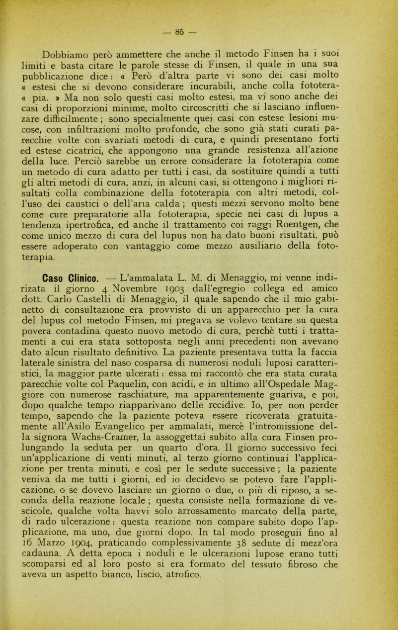 Dobbiamo però ammettere che anche il metodo Finsen ha i suoi limiti e basta citare le parole stesse di Finsen, il quale in una sua pubblicazione dice : a Però d’altra parte vi sono dei casi molto « estesi che si devono considerare incurabili, anche colla fototera- a pia. » Ma non solo questi casi molto estesi, ma vi sono anche dei casi di proporzioni minime, molto circoscritti che si lasciano influen- zare difficilmente ; sono specialmente quei casi con estese lesioni mu- cose, con inflltrazioni molto profonde, che sono già stati curati pa- recchie volte con svariati metodi di cura, e quindi presentano forti ed estese cicatrici, che appongono una grande resistenza all’azione della luce. Perciò sarebbe un errore considerare la fototerapia come un metodo di cura adatto per tutti i casi, da sostituire quindi a tutti gli altri metodi di cura, anzi, in alcuni casi, si ottengono i migliori ri- sultati colla combinazione della fototerapia con altri metodi, col- l’uso dei caustici o deH’aria calda ; questi mezzi servono molto bene come cure preparatorie alla fototerapia, specie nei casi di lupus a tendenza ipertrofica, ed anche il trattamento coi raggi Roentgen, che come unico mezzo di cura del lupus non ha dato buoni risultati, può essere adoperato con vantaggio come mezzo ausiliario della foto- terapia. Caso Clinico. — L’ammalata L. M. di Menaggio, mi venne indi- rizata il giorno 4 Novembre 1903 dall’egregio collega ed amico dott. Carlo Castelli di Menaggio, il quale sapendo che il mio gabi- netto di consultazione era provvisto di un apparecchio per la cura del lupus col metodo Finsen, mi pregava se volevo tentare su questa povera contadina questo nuovo metodo di cura, perchè tutti i tratta- menti a cui era stata sottoposta negli anni precedenti non avevano dato alcun risultato definitivo. La paziente presentava tutta la faccia laterale sinistra del naso cosparsa di numerosi noduli luposi caratteri- stici, la maggior parte ulcerati : essa mi raccontò che era stata curata parecchie volte col Paquelin, con acidi, e in ultimo all’Ospedale Mag- giore con numerose raschiature, ma apparentemente guariva, e poi, dopo qualche tempo riapparivano delle recidive. Io, per non perder tempo, sapendo che la paziente poteva essere ricoverata gratuita- mente all’Asilo Evangelico per ammalati, mercè l’intromissione del- la signora Wachs-Cramer, la assoggettai subito alla cura Finsen pro- lungando la seduta per un quarto d’ora. Il giorno successivo feci un’applicazione di venti minuti, al terzo giorno continuai l’applica- zione per trenta minuti, e così per le sedute successive ; la paziente veniva da me tutti i giorni, ed io decidevo se potevo fare l’appli- cazione, o se dovevo lasciare un giorno o due, o più di riposo, a se- conda della reazione locale ; questa consiste nella formazione di ve- scicole, qualche volta havvi solo arrossamento marcato della parte, di rado ulcerazione : questa reazione non compare subito dopo l’ap- plicazione, ma uno, due giorni dopo. In tal modo proseguii fino al 16 Marzo 1904, praticando complessivamente 38 sedute di mezz’ora cadauna. A detta epoca i noduli e le ulcerazioni lupose erano tutti scomparsi ed al loro posto si era formato del tessuto fibroso che aveva un aspetto bianco, liscio, atrofico.