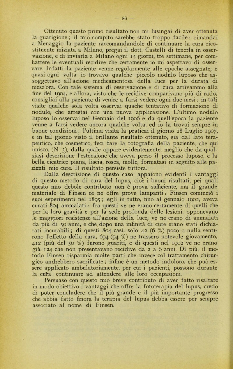Ottenuto questo primo risultato non mi lusingai di aver ottenuta la guarigione ; il mio compito sarebbe stato troppo facile : rimandai a Menaggio la paziente raccomandandole di continuare la cura rico- stituente iniziata a Milano, pregai il dott. Castelli di tenerla in osser- vazione, e di inviarla a Milano ogni 15 giorni, tre settimane, per com- battere le eventuali recidive che certamente io mi aspettavo di osser- vare. Infatti la paziente venne regolarmente alle epoche assegnate, e quasi ogni volta io trovavo qualche piccolo nodulo luposo che as- soggettavo all’azione medicamentosa della luce per la durata di mezz’ora. Con tale sistema di osservazione e di cura arrivammo alla fine del 1904, e allora, visto che le recidive comparivano più di rado, consigliai alla paziente di venire a farsi vedere ogni due mesi : in tali visite qualche sola volta osservai quache tentativo di formazione di nodulo, che arrestai con una nuova applicazione. L’ultimo nodulo luposo lo osservai nel Gennaio del 1906 e da quell’epoca la paziente venne a farsi vedere ancora qualche volta, ed io la trovai sempre in buone condizioni : l’ultima visita la praticai il giorno 28 Luglio 1907, e in tal giorno visto il brillante risultato ottenuto, sia dal lato tera- peutico, che cosmetico, feci fare la fotografia della paziente, che qui unisco, (N. 3), dalla quale appare evidentemente, meglio che da qual- siasi descrizione l’estensione che aveva preso il processo luposo, e la bella cicatrice piana, liscia, rosea, molle, formatasi in seguito alle pa- zienti mie cure. Il risultato persiste tuttora. Dalla descrizione di questo caso appaiono evidenti i vantaggi di questo metodo di cura del lupus, cioè i buoni risultati, pei quali questo mio debole contributo non è prova sufficiente, ma il grande materiale di Finsen ce ne offre prove lampanti : Finsen cominciò i suoi esperimenti nel 1895 J tutto, fino al gennaio 1902, aveva curati 804 ammalati : fra questi ve ne erano certamente di quelli che per la loro gravità e per la sede profonda delle lesioni, opponevano le maggiori resistenze all’azione della luce, ve ne erano di ammalati da più di 50 anni, e che dopo una infinità di cure erano stati dichia- rati incurabili ; di questi 804 casi, solo 42 (6 %) poco o nulla senti- rono l’effetto della cura, 694 (94 %) ne trassero notevole giovamento, 412 (più del 50 %) furono guariti, e di questi nel 1902 ve ne erano già 124 che non presentavano recidive da 2 a 6 anni. Di più, il me- todo Finsen risparmia molte parti che invece col trattamento chirur- gico andrebbero sacrificate ; infine è un metodo indoloro, che può es- sere applicato ambulatoriamente, per cui i pazienti, possono durante la cuta continuare ad attendere alle loro occupazioni. Persuaso con questo mio breve contributo di aver fatto risaltare in modo obiettivo i vantaggi che offre la fototerapia del lupus, credo di poter concludere che il più grande e il più importante progresso che abbia fatto finora la terapia del lupus debba essere per sempre associato al nome di Finsen.