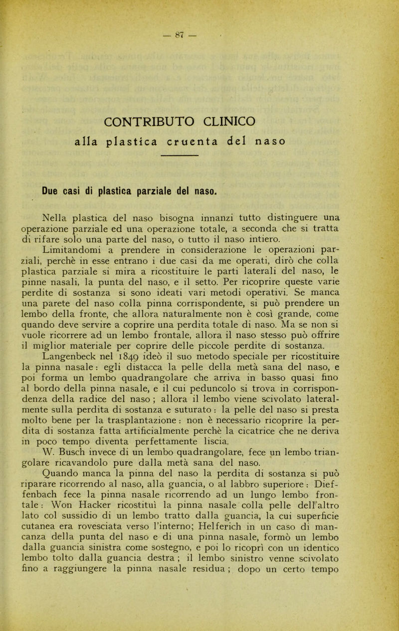 CONTRIBUTO CLINICO alla plastica cruenta del naso Due casi di plastica parziale del naso. Nella plastica del naso bisogna innanzi tutto distinguere una operazione parziale ed una operazione totale, a seconda che si tratta di rifare solo una parte del naso, o tutto il naso intiero. Limitandomi a prendere in considerazione le operazioni par- ziali, perchè in esse entrano i due casi da me operati, dirò che colla plastica parziale si mira a ricostituire le parti laterali del naso, le pinne nasali, la punta del naso, e il setto. Per ricoprire queste varie perdite di sostanza si sono ideati vari metodi operativi. Se manca una parete del naso colla pinna corrispondente, si può prendere un lembo della fronte, che allora naturalmente non è così grande, come quando deve servire a coprire una perdita totale di naso. Ma se non si vuole ricorrere ad un lembo frontale, allora il naso stesso può offrire il miglior materiale per coprire delle piccole perdite di sostanza. Langenbeck nel 1849 il suo metodo speciale per ricostituire la pinna nasale : egli distacca la pelle della metà sana del naso, e poi forma un lembo quadrangolare che arriva in basso quasi lino al bordo della pinna nasale, e il cui peduncolo si trova in corrispon- denza della radice del naso ; allora il lembo viene scivolato lateral- mente sulla perdita di sostanza e suturato : la pelle del naso si presta molto bene per la trasplantazione : non è necessario ricoprire la per- dita di sostanza fatta artificialmente perchè la cicatrice che ne deriva m poco tempo diventa perfettamente liscia. W. Busch invece di un lembo quadrangolare, fece un lembo trian- golare ricavandolo pure dalla metà sana del naso. Quando manca la pinna del naso la perdita di sostanza si può riparare ricorrendo al naso, alla guancia, o al labbro superiore : Dief- fenbach fece la pinna nasale ricorrendo ad un lungo lembo fron- tale : Won Hacker ricostituì la pinna nasale colla pelle delFaltro lato col sussidio di un lembo tratto dalla guancia, la cui superfìcie cutanea era rovesciata verso l’interno; Helferich in un caso di man- canza della punta del naso e di una pinna nasale, formò un lembo dalla guancia sinistra come sostegno, e poi lo ricoprì con un identico lembo tolto dalla guancia destra ; il lembo sinistro venne scivolato fino a raggiungere la pinna nasale residua; dopo un certo tempo