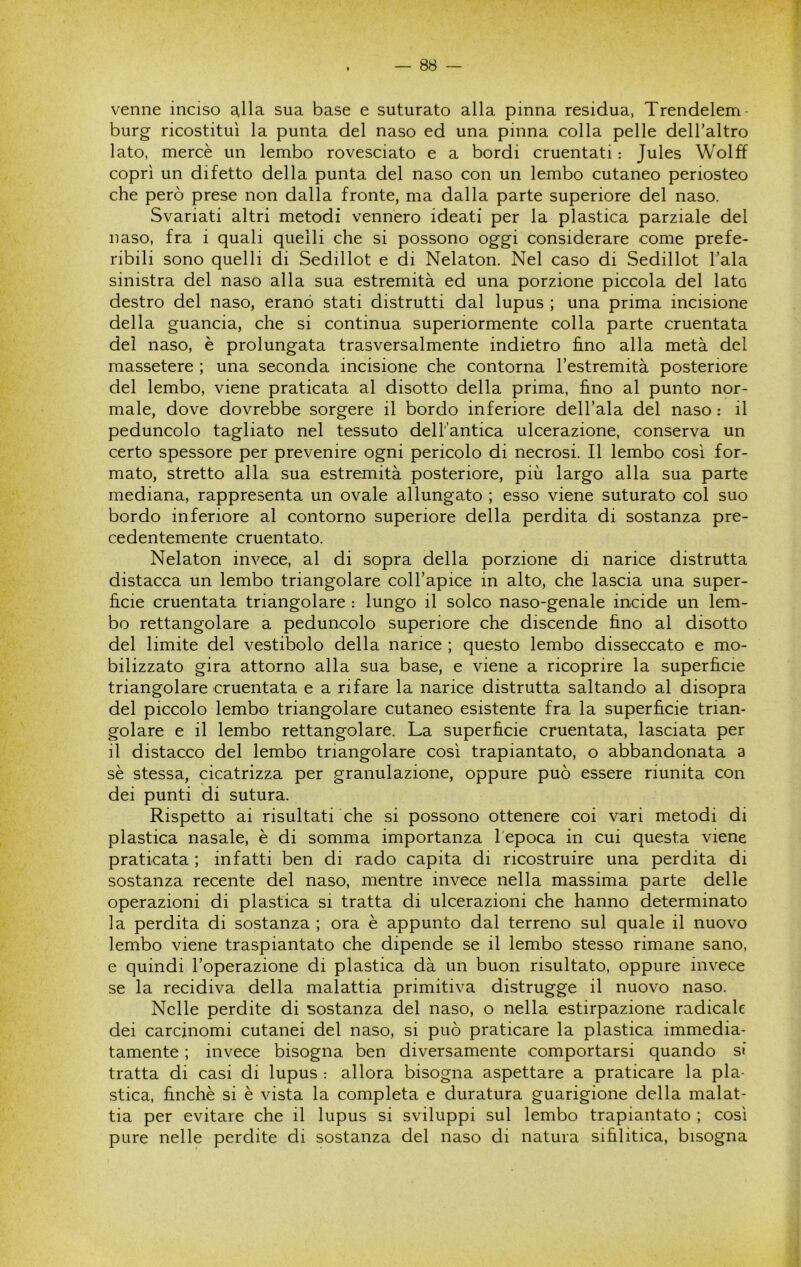 venne inciso ^lla sua base e suturato alla pinna residua, Trendelem- burg ricostituì la punta del naso ed una pinna colla pelle dell’altro lato, mercè un lembo rovesciato e a bordi cruentati : Jules Wolff coprì un difetto della punta del naso con un lembo cutaneo periosteo che però prese non dalla fronte, ma dalla parte superiore del naso. Svariati altri metodi vennero ideati per la plastica parziale del naso, fra i quali quelli che si possono oggi considerare come prefe- ribili sono quelli di Sedillot e di Nelaton. Nel caso di Sedillot l’ala sinistra del naso alla sua estremità ed una porzione piccola del lato destro del naso, erano stati distrutti dal lupus ; una prima incisione della guancia, che si continua superiormente colla parte cruentata del naso, è prolungata trasversalmente indietro fi.no alla metà del massetere ; una seconda incisione che contorna l’estremità posteriore del lembo, viene praticata al disotto della prima, fino al punto nor- male, dove dovrebbe sorgere il bordo inferiore dell’ala del naso : il peduncolo tagliato nel tessuto dell antica ulcerazione, conserva un certo spessore per prevenire ogni pericolo di necrosi. Il lembo così for- mato, stretto alla sua estremità posteriore, più largo alla sua parte mediana, rappresenta un ovale allungato ; esso viene suturato col suo bordo inferiore al contorno superiore della perdita di sostanza pre- cedentemente cruentato. Nelaton invece, al di sopra della porzione di narice distrutta distacca un lembo triangolare coll’apice in alto, che lascia una super- ficie cruentata triangolare : lungo il solco naso-genale incide un lem- bo rettangolare a peduncolo superiore che discende fino al disotto del limite del vestibolo della narice ; questo lembo disseccato e mo- bilizzato gira attorno alla sua base, e viene a ricoprire la superficie triangolare cruentata e a rifare la narice distrutta saltando al disopra del piccolo lembo triangolare cutaneo esistente fra la superficie trian- golare e il lembo rettangolare. La superficie cruentata, lasciata per il distacco del lembo triangolare così trapiantato, o abbandonata a sè stessa, cicatrizza per granulazione, oppure può essere riunita con dei punti di sutura. Rispetto ai risultati che si possono ottenere coi vari metodi di plastica nasale, è di somma importanza l'epoca in cui questa viene praticata ; infatti ben di rado capita di ricostruire una perdita di sostanza recente del naso, mentre invece nella massima parte delle operazioni di plastica si tratta di ulcerazioni che hanno determinato la perdita di sostanza ; ora è appunto dal terreno sul quale il nuovo lembo viene traspiantato che dipende se il lembo stesso rimane sano, e quindi l’operazione di plastica dà un buon risultato, oppure invece se la recidiva della malattia primitiva distrugge il nuovo naso. Nelle perdite di sostanza del naso, o nella estirpazione radicale dei carcinomi cutanei del naso, si può praticare la plastica immedia- tamente ; invece bisogna ben diversamente comportarsi quando si tratta di casi di lupus : allora bisogna aspettare a praticare la pla- stica, finché si è vista la completa e duratura guarigione della malat- tia per evitare che il lupus si sviluppi sul lembo trapiantato ; così pure nelle perdite di sostanza del naso di natura sifilitica, bisogna