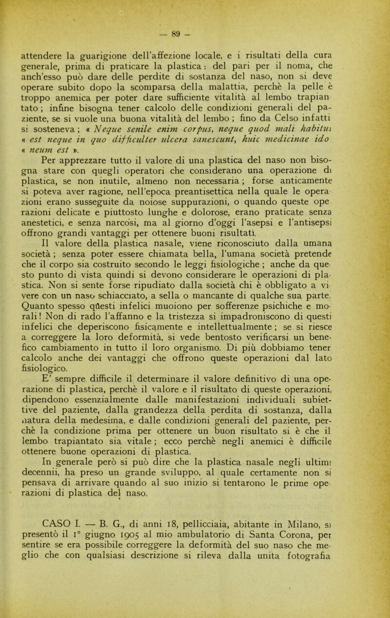 attendere la guarigione dell’affezione locale, e i risultati della cura generale, prima di praticare la plastica : del pari per il noma, che anch’esso può dare delle perdite di sostanza del naso, non si deve operare subito dopo la scomparsa della malattia, perchè la pelle è troppo anemica per poter dare sufficiente vitalità al lembo trapian tato ; infine bisogna tener calcolo delle condizioni generali del pa- ziente, se si vuole una buona vitalità del lembo ; fi.no da Celso infatti si sosteneva ; « eque senile enim corpus, neque quod inali habitu:^ « est neque in quo difficulter ideerà sanescunt, huic medicinae ido « neuni est ». Per apprezzare tutto il valore di una plastica del naso non biso- gna stare con quegli operatori che considerano una operazione di plastica, se non inutile, almeno non necessaria ; forse anticamente si poteva aver ragione, nell’epoca preantisettica nella quale le opera zioni erano susseguite da noiose suppurazioni, o quando queste ope razioni delicate e piuttosto lunghe e dolorose, erano praticate senza anestetici, e senza narcosi, ma al giorno d’oggi l’asepsi e l’antisepsi offrono grandi vantaggi per ottenere buoni risultati. Il valore della plastica nasale, viene riconosciuto dalla umana società ; senza poter essere chiamata bella, l’umana società pretende che il corpo sia costruito secondo le leggi fisiologiche ; anche da que- sto punto di vista quindi si devono considerare le operazioni di pla- stica. Non si sente forse ripudiato dalla società chi è obbligato a vi vere con un naso schiacciato, a sella o mancante di qualche sua parte. Quanto spesso qùesti infelici muoiono per sofferenze psichiche e mo- rali ! Non di rado l’affanno e la tristezza si impadroniscono di questi infelici che deperiscono fisicamente e intellettualmente ; se si riesce a correggere la loro deformità, si vede bentosto verificarsi un bene- fico cambiamento in tutto il loro organismo. Di più dobbiamo tener calcolo anche dei vantaggi che offrono queste operazioni dal lato fisiologico. E’ sempre difficile il determinare il valore definitivo di una ope- razione di plastica, perchè il valore e il risultato di queste operazioni, dipendono essenzialmente dalle manifestazioni individuali subiet- tive del paziente, dalla grandezza della perdita di sostanza, dalla natura della medesima, e dalle condizioni generali del paziente, per- chè la condizione prima per ottenere un buon risultato si è che il lembo trapiantato sia vitale ; ecco perchè negli anemici è diffìcile ottenere buone operazioni di plastica. In generale però si può dire che la plastica nasale negli ultimi decennii, ha preso un grande sviluppo, al quale certamente non si pensava di arrivare quando al suo inizio si tentarono le prime ope razioni di plastica del naso. CASO I. — B. G., di anni i8, pellicciaia, abitante in Milano, si presentò il i° giugno 1905 al mio ambulatorio di Santa Corona, per sentire se era possibile correggere la deformità del suo naso che me- glio che con qualsiasi descrizione si rileva dalla unita fotografia