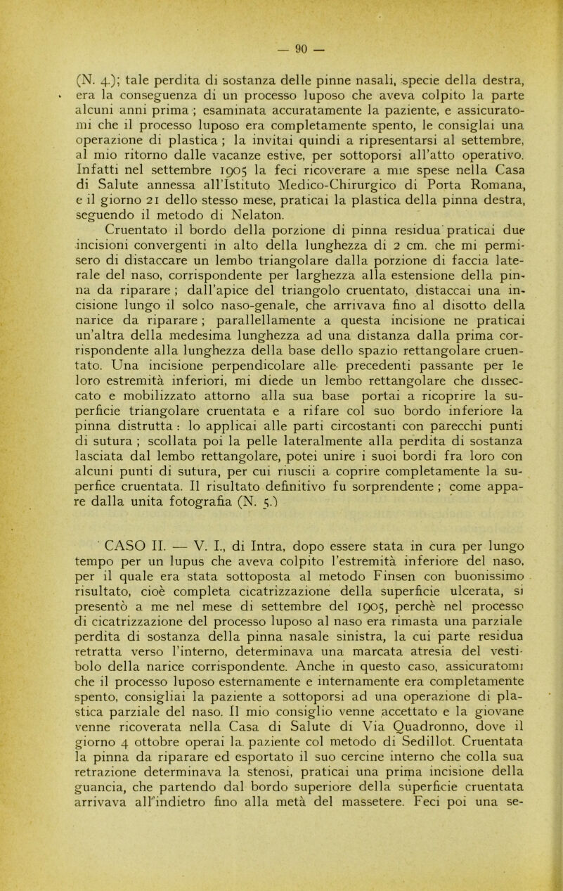 (N. 4.); tale perdita di sostanza delle pinne nasali, specie della destra, • era la conseguenza di un processo luposo che aveva colpito la parte alcuni anni prima ; esaminata accuratamente la paziente, e assicurato- mi che il processo luposo era completamente spento, le consigiai una operazione di plastica ; la invitai quindi a ripresentarsi al settembre, al mio ritorno dalle vacanze estive, per sottoporsi all’atto operativo. Infatti nel settembre 1905 la feci ricoverare a mie spese nella Casa di Salute annessa all’Istituto Medico-Chirurgico di Porta Romana, e il giorno 21 dello stesso mese, praticai la plastica della pinna destra, seguendo il metodo di Nelaton. Cruentato il bordo della porzione di pinna residua' praticai due incisioni convergenti in alto della lunghezza di 2 cm. che mi permi- sero di distaccare un lembo triangolare dalla porzione di faccia late- rale del naso, corrispondente per larghezza alla estensione della pin- na da riparare ; dall’apice del triangolo cruentato, distaccai una in- cisione lungo il solco naso-genale, che arrivava fino al disotto della narice da riparare ; parallellamente a questa incisione ne praticai un’altra della medesima lunghezza ad una distanza dalla prima cor- rispondente alla lunghezza della base dello spazio rettangolare cruen- tato. Una incisione perpendicolare alle- precedenti passante per le loro estremità inferiori, mi diede un lembo rettangolare che dissec- cato e mobilizzato attorno alla sua base portai a ricoprire la su- perfìcie triangolare cruentata e a rifare col suo bordo inferiore la pinna distrutta : lo applicai alle parti circostanti con parecchi punti di sutura ; scollata poi la pelle lateralmente alla perdita di sostanza lasciata dal lembo rettangolare, potei unire i suoi bordi fra loro con alcuni punti di sutura, per cui riuscii a coprire completamente la su- perfice cruentata. Il risultato definitivo fu sorprendente ; come appa- re dalla unita fotografìa (N. 5.') ' CASO IL — V. L, di Intra, dopo essere stata in cura per lungo tempo per un lupus che aveva colpito l’estremità inferiore del naso, per il quale era stata sottoposta al metodo Finsen con buonissimo risultato, cioè completa cicatrizzazione della superfìcie ulcerata, si presentò a me nel mese di settembre del 1905, perchè nel processo di cicatrizzazione del processo luposo al naso era rimasta una parziale perdita di sostanza della pinna nasale sinistra, la cui parte residua retratta verso l’interno, determinava una marcata atresia del vesti- bolo della narice corrispondente. Anche in questo caso, assicuratomi che il processo luposo esternamente e internamente era completamente spento, consigliai la paziente a sottoporsi ad una operazione di pla- stica parziale del naso. Il mio consiglio venne accettato e la giovane venne ricoverata nella Casa di Salute di Via Ouadronno, dove il giorno 4 ottobre operai la. paziente col metodo di Sedillot. Cruentata la pinna da riparare ed esportato il suo cercine interno che colla sua retrazione determinava la stenosi, praticai una prima incisione della guancia, che partendo dal bordo superiore della superfìcie cruentata arrivava alTindietro fino alla metà del massetere. Feci poi una se-